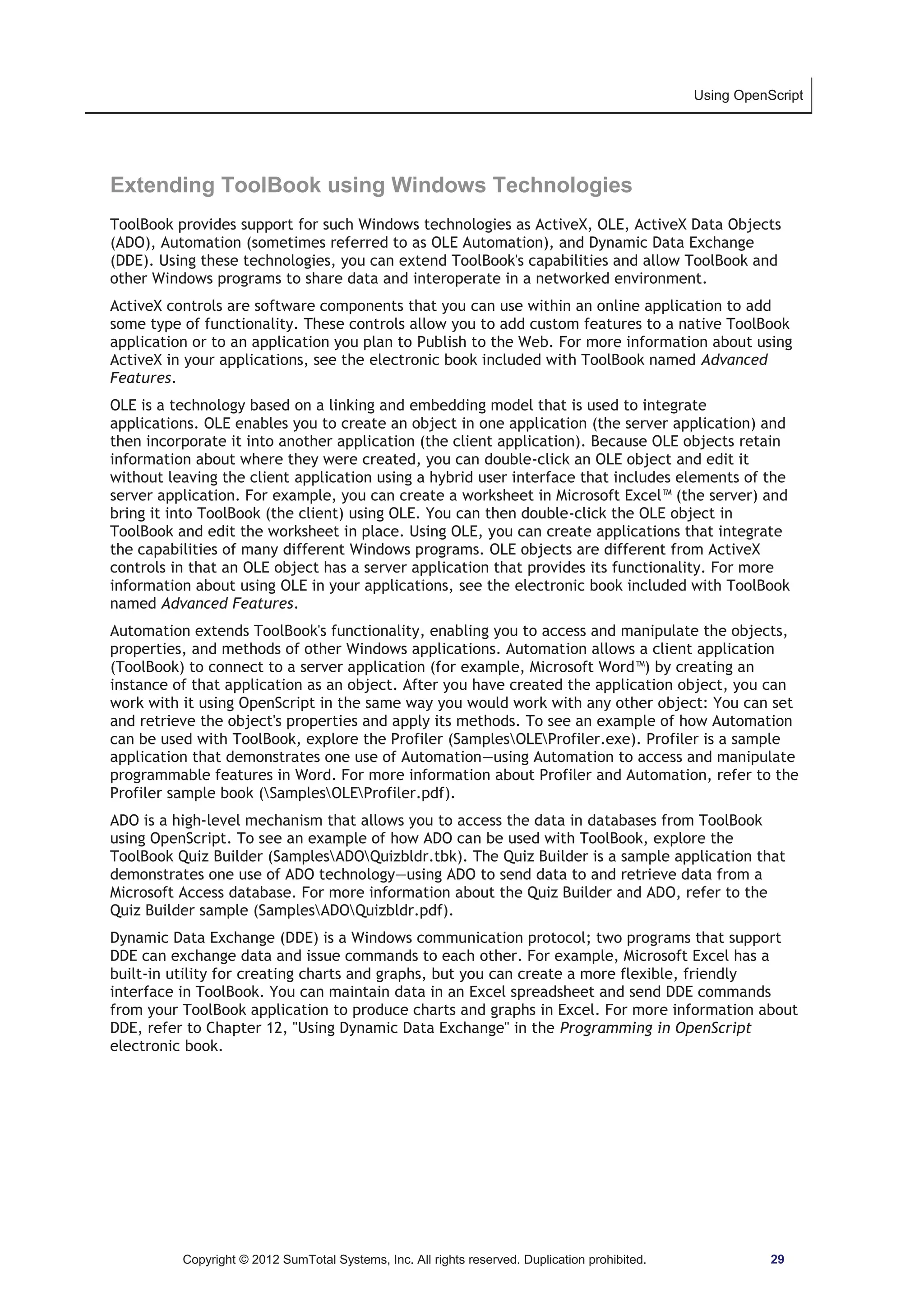 Using OpenScript 
Extending ToolBook using Windows Technologies 
ToolBook provides support for such Windows technologies as ActiveX, OLE, ActiveX Data Objects 
(ADO), Automation (sometimes referred to as OLE Automation), and Dynamic Data Exchange 
(DDE). Using these technologies, you can extend ToolBook's capabilities and allow ToolBook and 
other Windows programs to share data and interoperate in a networked environment. 
ActiveX controls are software components that you can use within an online application to add 
some type of functionality. These controls allow you to add custom features to a native ToolBook 
application or to an application you plan to Publish to the Web. For more information about using 
ActiveX in your applications, see the electronic book included with ToolBook named Advanced 
Features. 
OLE is a technology based on a linking and embedding model that is used to integrate 
applications. OLE enables you to create an object in one application (the server application) and 
then incorporate it into another application (the client application). Because OLE objects retain 
information about where they were created, you can double-click an OLE object and edit it 
without leaving the client application using a hybrid user interface that includes elements of the 
server application. For example, you can create a worksheet in Microsoft Excel™ (the server) and 
bring it into ToolBook (the client) using OLE. You can then double-click the OLE object in 
ToolBook and edit the worksheet in place. Using OLE, you can create applications that integrate 
the capabilities of many different Windows programs. OLE objects are different from ActiveX 
controls in that an OLE object has a server application that provides its functionality. For more 
information about using OLE in your applications, see the electronic book included with ToolBook 
named Advanced Features. 
Automation extends ToolBook's functionality, enabling you to access and manipulate the objects, 
properties, and methods of other Windows applications. Automation allows a client application 
(ToolBook) to connect to a server application (for example, Microsoft Word™) by creating an 
instance of that application as an object. After you have created the application object, you can 
work with it using OpenScript in the same way you would work with any other object: You can set 
and retrieve the object's properties and apply its methods. To see an example of how Automation 
can be used with ToolBook, explore the Profiler (SamplesOLEProfiler.exe). Profiler is a sample 
application that demonstrates one use of Automation—using Automation to access and manipulate 
programmable features in Word. For more information about Profiler and Automation, refer to the 
Profiler sample book (SamplesOLEProfiler.pdf). 
ADO is a high-level mechanism that allows you to access the data in databases from ToolBook 
using OpenScript. To see an example of how ADO can be used with ToolBook, explore the 
ToolBook Quiz Builder (SamplesADOQuizbldr.tbk). The Quiz Builder is a sample application that 
demonstrates one use of ADO technology—using ADO to send data to and retrieve data from a 
Microsoft Access database. For more information about the Quiz Builder and ADO, refer to the 
Quiz Builder sample (SamplesADOQuizbldr.pdf). 
Dynamic Data Exchange (DDE) is a Windows communication protocol; two programs that support 
DDE can exchange data and issue commands to each other. For example, Microsoft Excel has a 
built-in utility for creating charts and graphs, but you can create a more flexible, friendly 
interface in ToolBook. You can maintain data in an Excel spreadsheet and send DDE commands 
from your ToolBook application to produce charts and graphs in Excel. For more information about 
DDE, refer to Chapter 12, Using Dynamic Data Exchange in the Programming in OpenScript 
electronic book. 
Copyright © 2012 SumTotal Systems, Inc. All rights reserved. Duplication prohibited. 29 
 