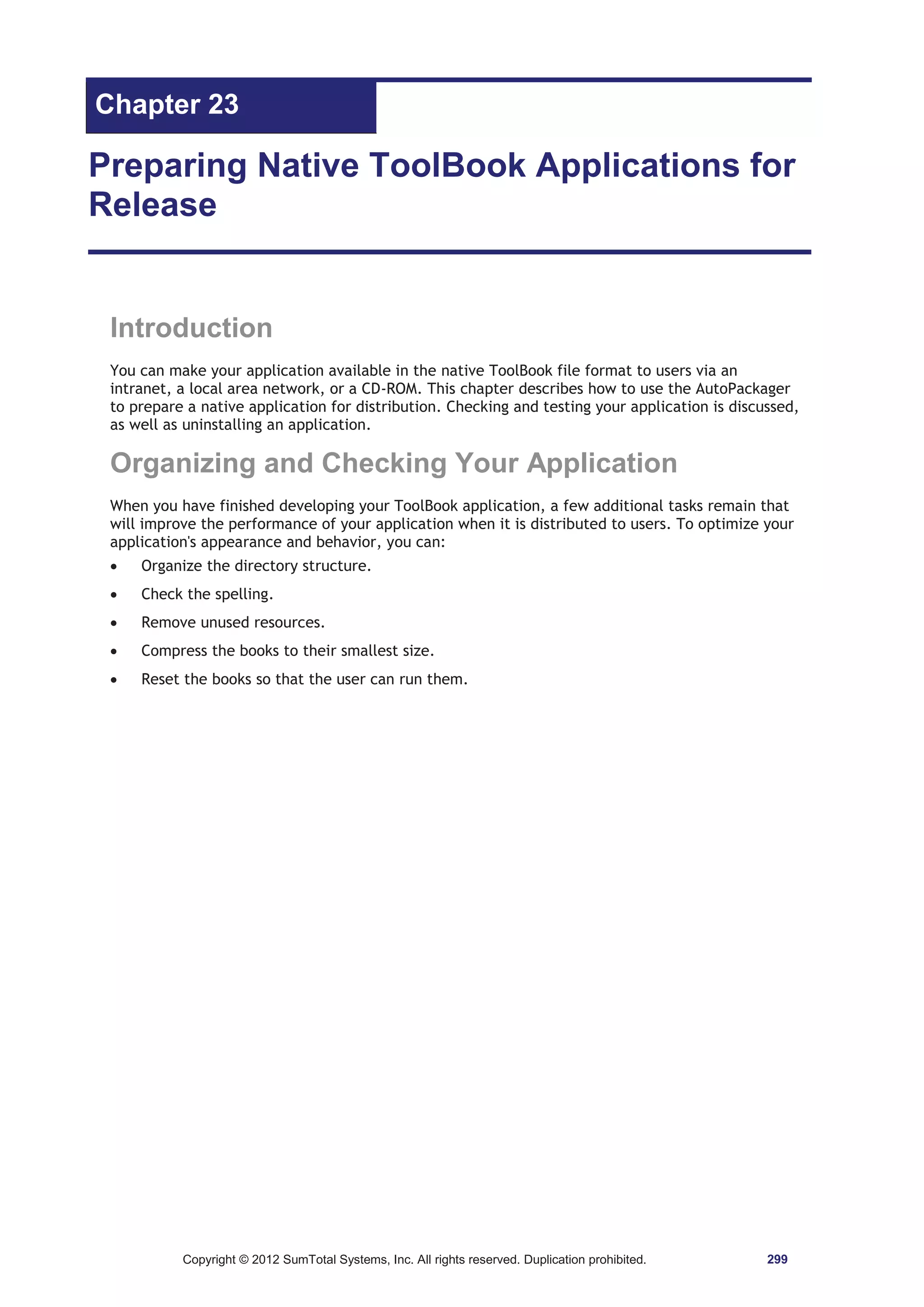Chapter 23 
Preparing Native ToolBook Applications for 
Release 
Introduction 
You can make your application available in the native ToolBook file format to users via an 
intranet, a local area network, or a CD-ROM. This chapter describes how to use the AutoPackager 
to prepare a native application for distribution. Checking and testing your application is discussed, 
as well as uninstalling an application. 
Organizing and Checking Your Application 
When you have finished developing your ToolBook application, a few additional tasks remain that 
will improve the performance of your application when it is distributed to users. To optimize your 
application's appearance and behavior, you can: 
x Organize the directory structure. 
x Check the spelling. 
x Remove unused resources. 
x Compress the books to their smallest size. 
x Reset the books so that the user can run them. 
Copyright © 2012 SumTotal Systems, Inc. All rights reserved. Duplication prohibited. 299 
 