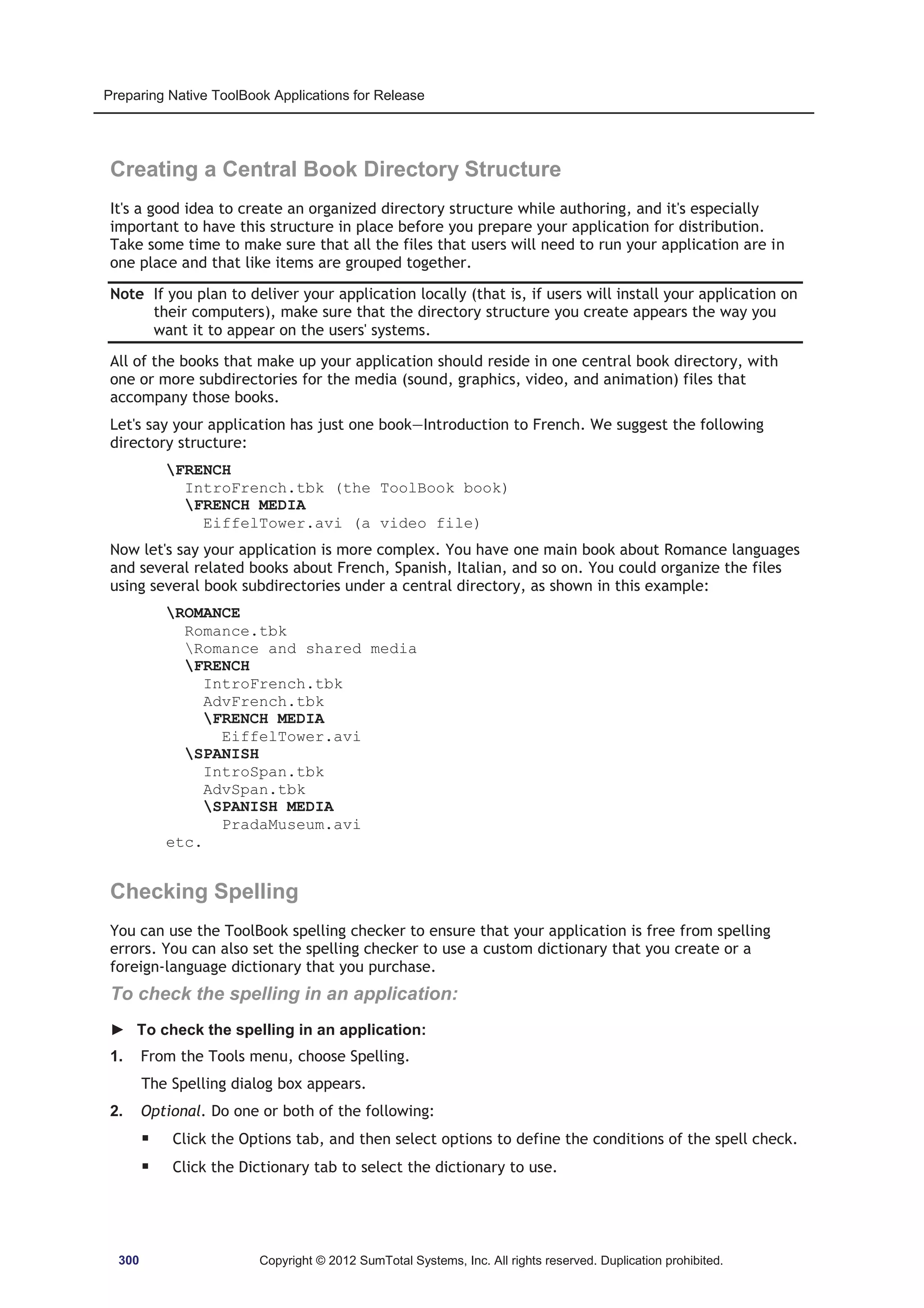 Preparing Native ToolBook Applications for Release 
Creating a Central Book Directory Structure 
It's a good idea to create an organized directory structure while authoring, and it's especially 
important to have this structure in place before you prepare your application for distribution. 
Take some time to make sure that all the files that users will need to run your application are in 
one place and that like items are grouped together. 
Note If you plan to deliver your application locally (that is, if users will install your application on 
their computers), make sure that the directory structure you create appears the way you 
want it to appear on the users' systems. 
All of the books that make up your application should reside in one central book directory, with 
one or more subdirectories for the media (sound, graphics, video, and animation) files that 
accompany those books. 
Let's say your application has just one book—Introduction to French. We suggest the following 
directory structure: 
FRENCH 
IntroFrench.tbk (the ToolBook book) 
FRENCH MEDIA 
EiffelTower.avi (a video file) 
Now let's say your application is more complex. You have one main book about Romance languages 
and several related books about French, Spanish, Italian, and so on. You could organize the files 
using several book subdirectories under a central directory, as shown in this example: 
ROMANCE 
Romance.tbk 
Romance and shared media 
FRENCH 
IntroFrench.tbk 
AdvFrench.tbk 
FRENCH MEDIA 
EiffelTower.avi 
SPANISH 
IntroSpan.tbk 
AdvSpan.tbk 
SPANISH MEDIA 
PradaMuseum.avi 
etc. 
Checking Spelling 
You can use the ToolBook spelling checker to ensure that your application is free from spelling 
errors. You can also set the spelling checker to use a custom dictionary that you create or a 
foreign-language dictionary that you purchase. 
To check the spelling in an application: 
► To check the spelling in an application: 
1. From the Tools menu, choose Spelling. 
The Spelling dialog box appears. 
2. Optional. Do one or both of the following: 
ƒ Click the Options tab, and then select options to define the conditions of the spell check. 
ƒ Click the Dictionary tab to select the dictionary to use. 
300 Copyright © 2012 SumTotal Systems, Inc. All rights reserved. Duplication prohibited. 
 
