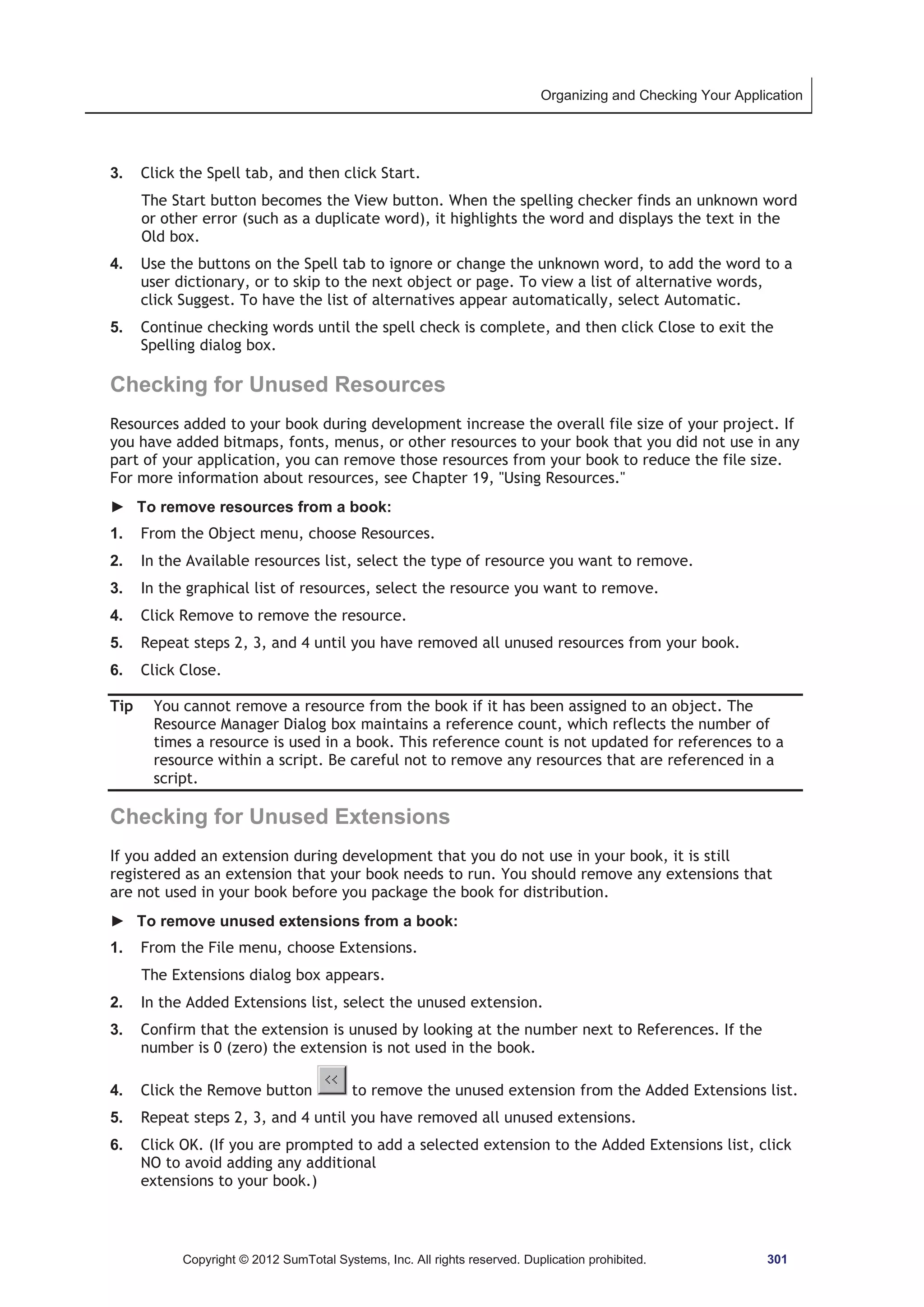 Organizing and Checking Your Application 
3. Click the Spell tab, and then click Start. 
The Start button becomes the View button. When the spelling checker finds an unknown word 
or other error (such as a duplicate word), it highlights the word and displays the text in the 
Old box. 
4. Use the buttons on the Spell tab to ignore or change the unknown word, to add the word to a 
user dictionary, or to skip to the next object or page. To view a list of alternative words, 
click Suggest. To have the list of alternatives appear automatically, select Automatic. 
5. Continue checking words until the spell check is complete, and then click Close to exit the 
Spelling dialog box. 
Checking for Unused Resources 
Resources added to your book during development increase the overall file size of your project. If 
you have added bitmaps, fonts, menus, or other resources to your book that you did not use in any 
part of your application, you can remove those resources from your book to reduce the file size. 
For more information about resources, see Chapter 19, Using Resources. 
► To remove resources from a book: 
1. From the Object menu, choose Resources. 
2. In the Available resources list, select the type of resource you want to remove. 
3. In the graphical list of resources, select the resource you want to remove. 
4. Click Remove to remove the resource. 
5. Repeat steps 2, 3, and 4 until you have removed all unused resources from your book. 
6. Click Close. 
Tip You cannot remove a resource from the book if it has been assigned to an object. The 
Resource Manager Dialog box maintains a reference count, which reflects the number of 
times a resource is used in a book. This reference count is not updated for references to a 
resource within a script. Be careful not to remove any resources that are referenced in a 
script. 
Checking for Unused Extensions 
If you added an extension during development that you do not use in your book, it is still 
registered as an extension that your book needs to run. You should remove any extensions that 
are not used in your book before you package the book for distribution. 
► To remove unused extensions from a book: 
1. From the File menu, choose Extensions. 
The Extensions dialog box appears. 
2. In the Added Extensions list, select the unused extension. 
3. Confirm that the extension is unused by looking at the number next to References. If the 
number is 0 (zero) the extension is not used in the book. 
4. Click the Remove button to remove the unused extension from the Added Extensions list. 
5. Repeat steps 2, 3, and 4 until you have removed all unused extensions. 
6. Click OK. (If you are prompted to add a selected extension to the Added Extensions list, click 
NO to avoid adding any additional 
extensions to your book.) 
Copyright © 2012 SumTotal Systems, Inc. All rights reserved. Duplication prohibited. 301 
 