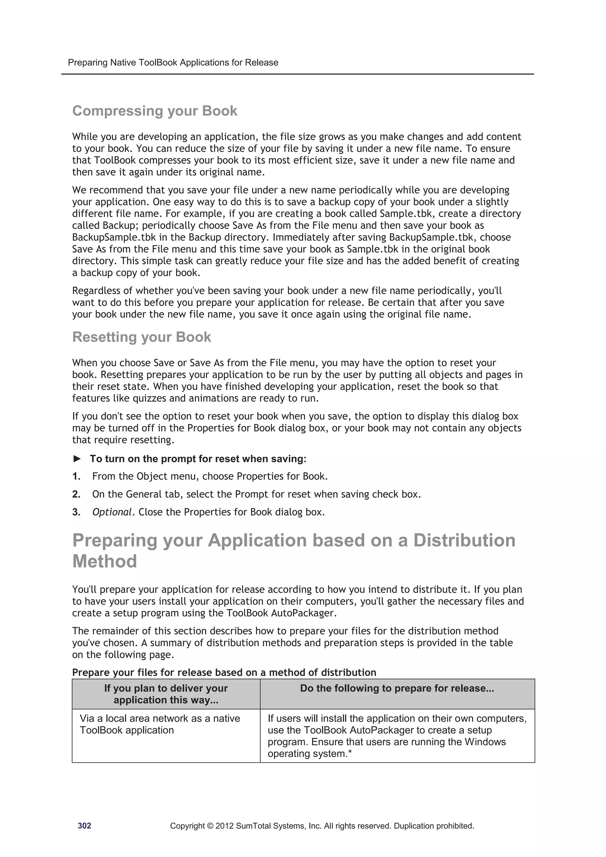 Preparing Native ToolBook Applications for Release 
Compressing your Book 
While you are developing an application, the file size grows as you make changes and add content 
to your book. You can reduce the size of your file by saving it under a new file name. To ensure 
that ToolBook compresses your book to its most efficient size, save it under a new file name and 
then save it again under its original name. 
We recommend that you save your file under a new name periodically while you are developing 
your application. One easy way to do this is to save a backup copy of your book under a slightly 
different file name. For example, if you are creating a book called Sample.tbk, create a directory 
called Backup; periodically choose Save As from the File menu and then save your book as 
BackupSample.tbk in the Backup directory. Immediately after saving BackupSample.tbk, choose 
Save As from the File menu and this time save your book as Sample.tbk in the original book 
directory. This simple task can greatly reduce your file size and has the added benefit of creating 
a backup copy of your book. 
Regardless of whether you've been saving your book under a new file name periodically, you'll 
want to do this before you prepare your application for release. Be certain that after you save 
your book under the new file name, you save it once again using the original file name. 
Resetting your Book 
When you choose Save or Save As from the File menu, you may have the option to reset your 
book. Resetting prepares your application to be run by the user by putting all objects and pages in 
their reset state. When you have finished developing your application, reset the book so that 
features like quizzes and animations are ready to run. 
If you don't see the option to reset your book when you save, the option to display this dialog box 
may be turned off in the Properties for Book dialog box, or your book may not contain any objects 
that require resetting. 
► To turn on the prompt for reset when saving: 
1. From the Object menu, choose Properties for Book. 
2. On the General tab, select the Prompt for reset when saving check box. 
3. Optional. Close the Properties for Book dialog box. 
Preparing your Application based on a Distribution 
Method 
You'll prepare your application for release according to how you intend to distribute it. If you plan 
to have your users install your application on their computers, you'll gather the necessary files and 
create a setup program using the ToolBook AutoPackager. 
The remainder of this section describes how to prepare your files for the distribution method 
you've chosen. A summary of distribution methods and preparation steps is provided in the table 
on the following page. 
Prepare your files for release based on a method of distribution 
If you plan to deliver your 
application this way... 
Do the following to prepare for release... 
Via a local area network as a native 
ToolBook application 
If users will install the application on their own computers, 
use the ToolBook AutoPackager to create a setup 
program. Ensure that users are running the Windows 
operating system.* 
302 Copyright © 2012 SumTotal Systems, Inc. All rights reserved. Duplication prohibited. 
 