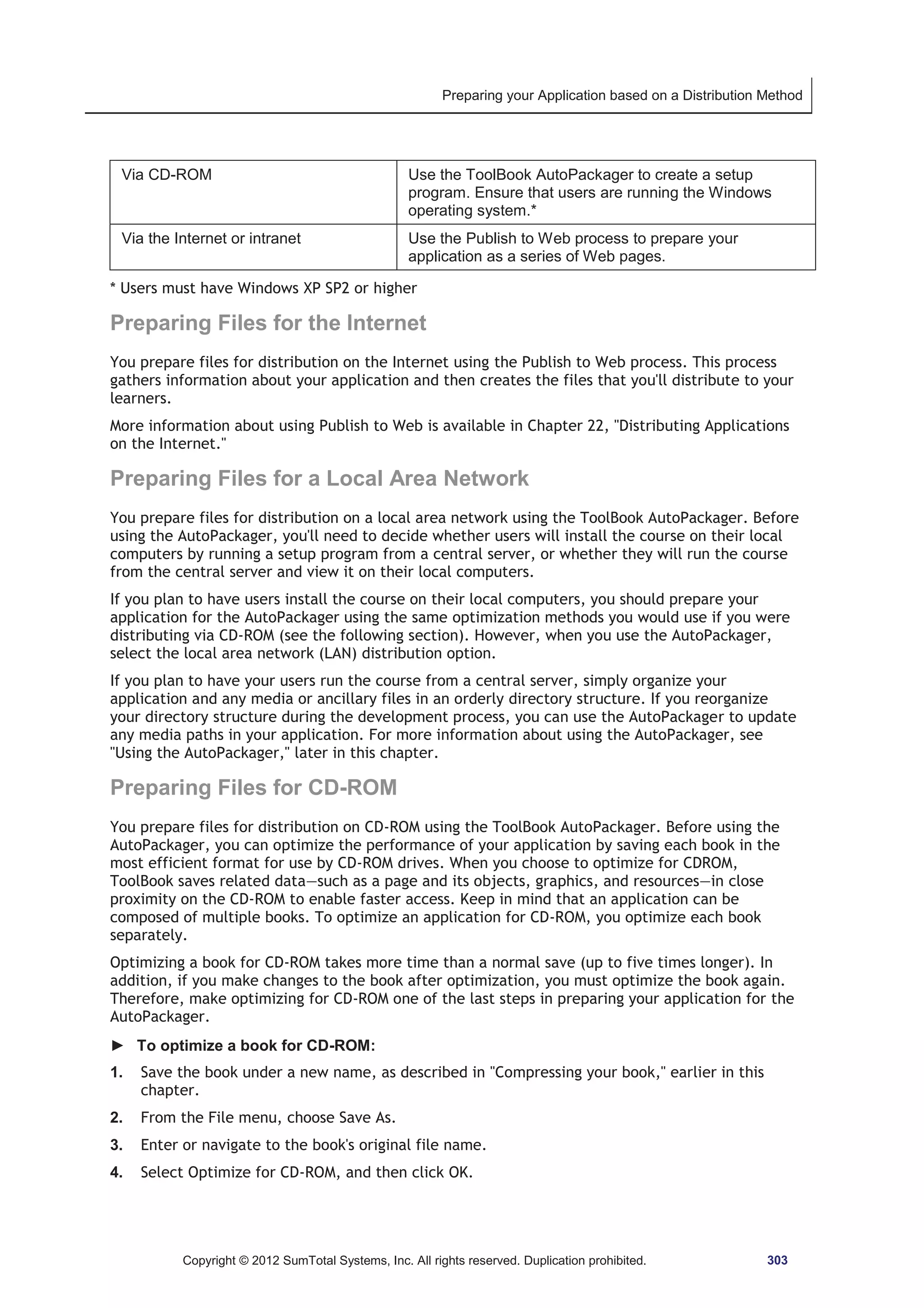 Preparing your Application based on a Distribution Method 
Via CD-ROM Use the ToolBook AutoPackager to create a setup 
program. Ensure that users are running the Windows 
operating system.* 
Via the Internet or intranet Use the Publish to Web process to prepare your 
application as a series of Web pages. 
* Users must have Windows XP SP2 or higher 
Preparing Files for the Internet 
You prepare files for distribution on the Internet using the Publish to Web process. This process 
gathers information about your application and then creates the files that you'll distribute to your 
learners. 
More information about using Publish to Web is available in Chapter 22, Distributing Applications 
on the Internet. 
Preparing Files for a Local Area Network 
You prepare files for distribution on a local area network using the ToolBook AutoPackager. Before 
using the AutoPackager, you'll need to decide whether users will install the course on their local 
computers by running a setup program from a central server, or whether they will run the course 
from the central server and view it on their local computers. 
If you plan to have users install the course on their local computers, you should prepare your 
application for the AutoPackager using the same optimization methods you would use if you were 
distributing via CD-ROM (see the following section). However, when you use the AutoPackager, 
select the local area network (LAN) distribution option. 
If you plan to have your users run the course from a central server, simply organize your 
application and any media or ancillary files in an orderly directory structure. If you reorganize 
your directory structure during the development process, you can use the AutoPackager to update 
any media paths in your application. For more information about using the AutoPackager, see 
Using the AutoPackager, later in this chapter. 
Preparing Files for CD-ROM 
You prepare files for distribution on CD-ROM using the ToolBook AutoPackager. Before using the 
AutoPackager, you can optimize the performance of your application by saving each book in the 
most efficient format for use by CD-ROM drives. When you choose to optimize for CDROM, 
ToolBook saves related data—such as a page and its objects, graphics, and resources—in close 
proximity on the CD-ROM to enable faster access. Keep in mind that an application can be 
composed of multiple books. To optimize an application for CD-ROM, you optimize each book 
separately. 
Optimizing a book for CD-ROM takes more time than a normal save (up to five times longer). In 
addition, if you make changes to the book after optimization, you must optimize the book again. 
Therefore, make optimizing for CD-ROM one of the last steps in preparing your application for the 
AutoPackager. 
► To optimize a book for CD-ROM: 
1. Save the book under a new name, as described in Compressing your book, earlier in this 
chapter. 
2. From the File menu, choose Save As. 
3. Enter or navigate to the book's original file name. 
4. Select Optimize for CD-ROM, and then click OK. 
Copyright © 2012 SumTotal Systems, Inc. All rights reserved. Duplication prohibited. 303 
 