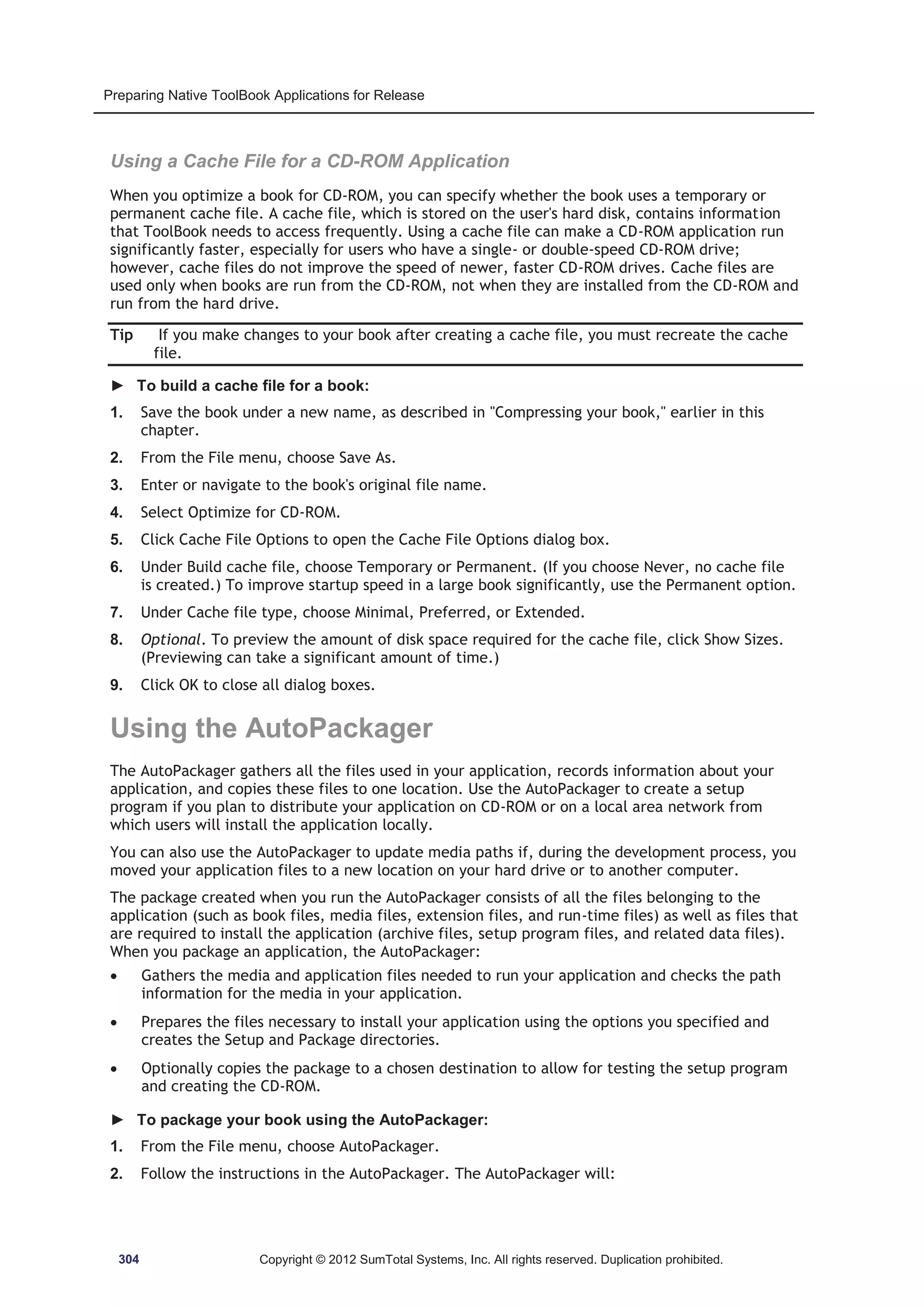 Preparing Native ToolBook Applications for Release 
Using a Cache File for a CD-ROM Application 
When you optimize a book for CD-ROM, you can specify whether the book uses a temporary or 
permanent cache file. A cache file, which is stored on the user's hard disk, contains information 
that ToolBook needs to access frequently. Using a cache file can make a CD-ROM application run 
significantly faster, especially for users who have a single- or double-speed CD-ROM drive; 
however, cache files do not improve the speed of newer, faster CD-ROM drives. Cache files are 
used only when books are run from the CD-ROM, not when they are installed from the CD-ROM and 
run from the hard drive. 
Tip If you make changes to your book after creating a cache file, you must recreate the cache 
file. 
► To build a cache file for a book: 
1. Save the book under a new name, as described in Compressing your book, earlier in this 
chapter. 
2. From the File menu, choose Save As. 
3. Enter or navigate to the book's original file name. 
4. Select Optimize for CD-ROM. 
5. Click Cache File Options to open the Cache File Options dialog box. 
6. Under Build cache file, choose Temporary or Permanent. (If you choose Never, no cache file 
is created.) To improve startup speed in a large book significantly, use the Permanent option. 
7. Under Cache file type, choose Minimal, Preferred, or Extended. 
8. Optional. To preview the amount of disk space required for the cache file, click Show Sizes. 
(Previewing can take a significant amount of time.) 
9. Click OK to close all dialog boxes. 
Using the AutoPackager 
The AutoPackager gathers all the files used in your application, records information about your 
application, and copies these files to one location. Use the AutoPackager to create a setup 
program if you plan to distribute your application on CD-ROM or on a local area network from 
which users will install the application locally. 
You can also use the AutoPackager to update media paths if, during the development process, you 
moved your application files to a new location on your hard drive or to another computer. 
The package created when you run the AutoPackager consists of all the files belonging to the 
application (such as book files, media files, extension files, and run-time files) as well as files that 
are required to install the application (archive files, setup program files, and related data files). 
When you package an application, the AutoPackager: 
x Gathers the media and application files needed to run your application and checks the path 
information for the media in your application. 
x Prepares the files necessary to install your application using the options you specified and 
creates the Setup and Package directories. 
x Optionally copies the package to a chosen destination to allow for testing the setup program 
and creating the CD-ROM. 
► To package your book using the AutoPackager: 
1. From the File menu, choose AutoPackager. 
2. Follow the instructions in the AutoPackager. The AutoPackager will: 
304 Copyright © 2012 SumTotal Systems, Inc. All rights reserved. Duplication prohibited. 
 