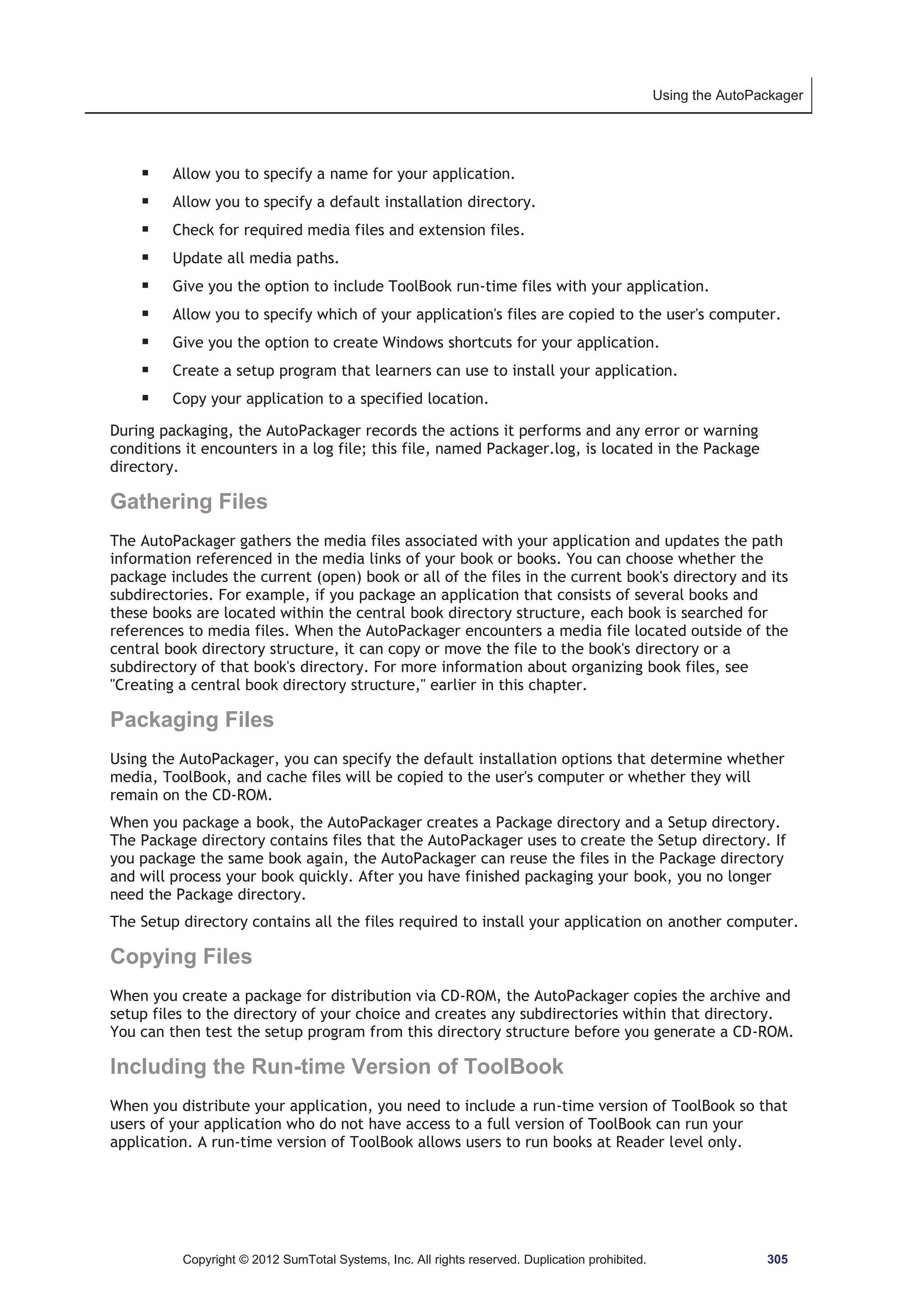 Using the AutoPackager 
ƒ Allow you to specify a name for your application. 
ƒ Allow you to specify a default installation directory. 
ƒ Check for required media files and extension files. 
ƒ Update all media paths. 
ƒ Give you the option to include ToolBook run-time files with your application. 
ƒ Allow you to specify which of your application's files are copied to the user's computer. 
ƒ Give you the option to create Windows shortcuts for your application. 
ƒ Create a setup program that learners can use to install your application. 
ƒ Copy your application to a specified location. 
During packaging, the AutoPackager records the actions it performs and any error or warning 
conditions it encounters in a log file; this file, named Packager.log, is located in the Package 
directory. 
Gathering Files 
The AutoPackager gathers the media files associated with your application and updates the path 
information referenced in the media links of your book or books. You can choose whether the 
package includes the current (open) book or all of the files in the current book's directory and its 
subdirectories. For example, if you package an application that consists of several books and 
these books are located within the central book directory structure, each book is searched for 
references to media files. When the AutoPackager encounters a media file located outside of the 
central book directory structure, it can copy or move the file to the book's directory or a 
subdirectory of that book's directory. For more information about organizing book files, see 
Creating a central book directory structure, earlier in this chapter. 
Packaging Files 
Using the AutoPackager, you can specify the default installation options that determine whether 
media, ToolBook, and cache files will be copied to the user's computer or whether they will 
remain on the CD-ROM. 
When you package a book, the AutoPackager creates a Package directory and a Setup directory. 
The Package directory contains files that the AutoPackager uses to create the Setup directory. If 
you package the same book again, the AutoPackager can reuse the files in the Package directory 
and will process your book quickly. After you have finished packaging your book, you no longer 
need the Package directory. 
The Setup directory contains all the files required to install your application on another computer. 
Copying Files 
When you create a package for distribution via CD-ROM, the AutoPackager copies the archive and 
setup files to the directory of your choice and creates any subdirectories within that directory. 
You can then test the setup program from this directory structure before you generate a CD-ROM. 
Including the Run-time Version of ToolBook 
When you distribute your application, you need to include a run-time version of ToolBook so that 
users of your application who do not have access to a full version of ToolBook can run your 
application. A run-time version of ToolBook allows users to run books at Reader level only. 
Copyright © 2012 SumTotal Systems, Inc. All rights reserved. Duplication prohibited. 305 
 