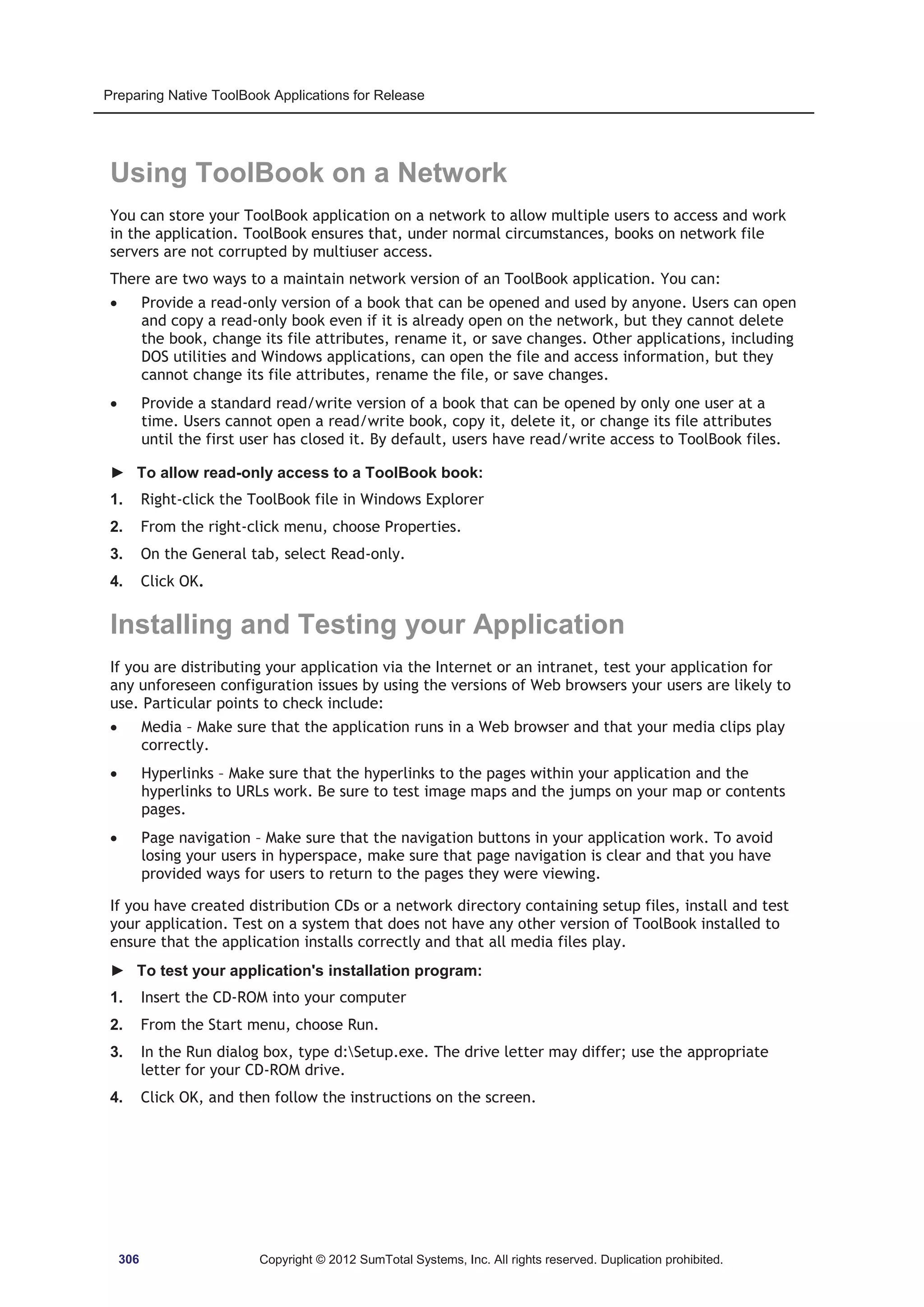 Preparing Native ToolBook Applications for Release 
Using ToolBook on a Network 
You can store your ToolBook application on a network to allow multiple users to access and work 
in the application. ToolBook ensures that, under normal circumstances, books on network file 
servers are not corrupted by multiuser access. 
There are two ways to a maintain network version of an ToolBook application. You can: 
x Provide a read-only version of a book that can be opened and used by anyone. Users can open 
and copy a read-only book even if it is already open on the network, but they cannot delete 
the book, change its file attributes, rename it, or save changes. Other applications, including 
DOS utilities and Windows applications, can open the file and access information, but they 
cannot change its file attributes, rename the file, or save changes. 
x Provide a standard read/write version of a book that can be opened by only one user at a 
time. Users cannot open a read/write book, copy it, delete it, or change its file attributes 
until the first user has closed it. By default, users have read/write access to ToolBook files. 
► To allow read-only access to a ToolBook book: 
1. Right-click the ToolBook file in Windows Explorer 
2. From the right-click menu, choose Properties. 
3. On the General tab, select Read-only. 
4. Click OK. 
Installing and Testing your Application 
If you are distributing your application via the Internet or an intranet, test your application for 
any unforeseen configuration issues by using the versions of Web browsers your users are likely to 
use. Particular points to check include: 
x Media – Make sure that the application runs in a Web browser and that your media clips play 
correctly. 
x Hyperlinks – Make sure that the hyperlinks to the pages within your application and the 
hyperlinks to URLs work. Be sure to test image maps and the jumps on your map or contents 
pages. 
x Page navigation – Make sure that the navigation buttons in your application work. To avoid 
losing your users in hyperspace, make sure that page navigation is clear and that you have 
provided ways for users to return to the pages they were viewing. 
If you have created distribution CDs or a network directory containing setup files, install and test 
your application. Test on a system that does not have any other version of ToolBook installed to 
ensure that the application installs correctly and that all media files play. 
► To test your application's installation program: 
1. Insert the CD-ROM into your computer 
2. From the Start menu, choose Run. 
3. In the Run dialog box, type d:Setup.exe. The drive letter may differ; use the appropriate 
letter for your CD-ROM drive. 
4. Click OK, and then follow the instructions on the screen. 
306 Copyright © 2012 SumTotal Systems, Inc. All rights reserved. Duplication prohibited. 
 