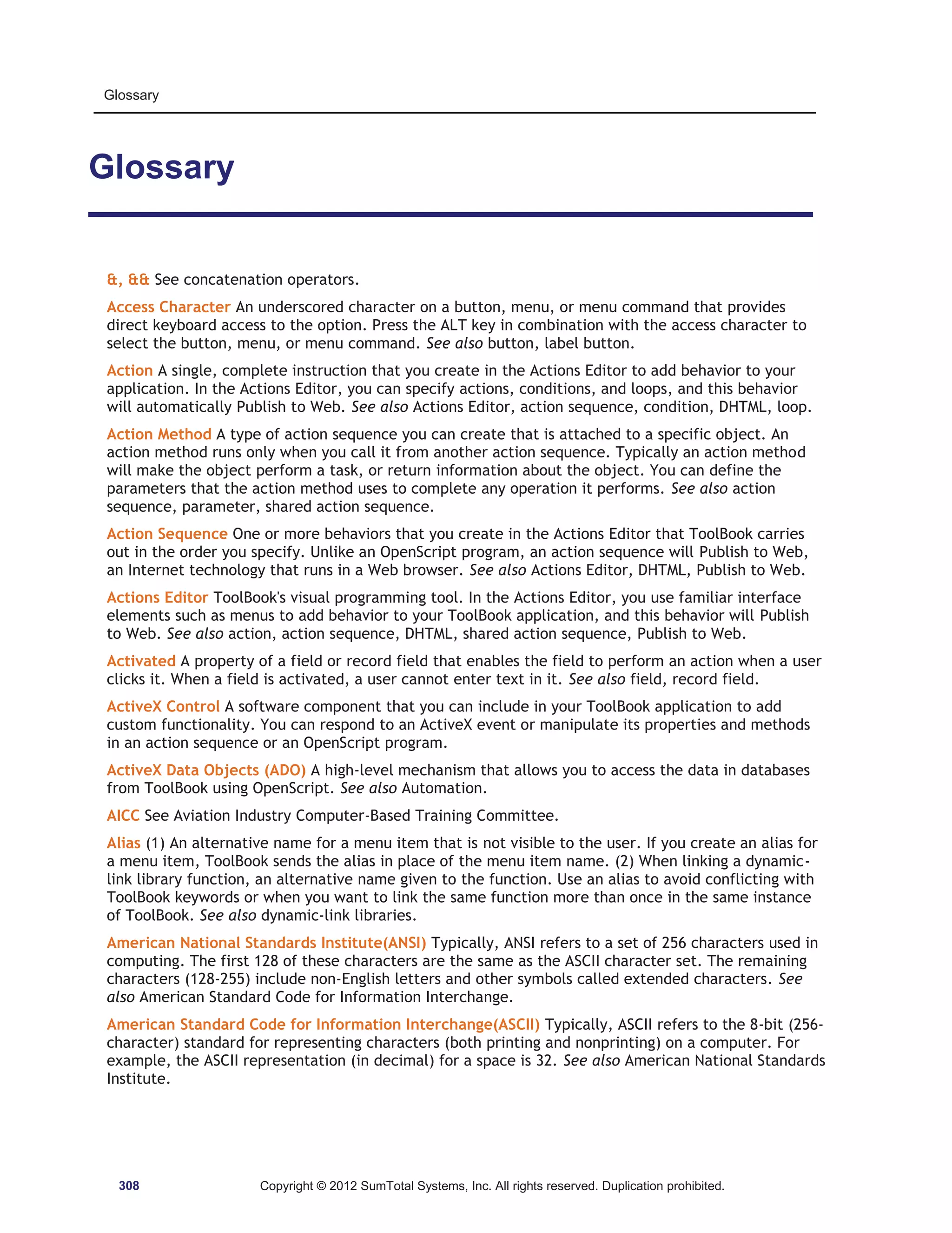 Glossary 
Glossary 
,  See concatenation operators. 
Access Character An underscored character on a button, menu, or menu command that provides 
direct keyboard access to the option. Press the ALT key in combination with the access character to 
select the button, menu, or menu command. See also button, label button. 
Action A single, complete instruction that you create in the Actions Editor to add behavior to your 
application. In the Actions Editor, you can specify actions, conditions, and loops, and this behavior 
will automatically Publish to Web. See also Actions Editor, action sequence, condition, DHTML, loop. 
Action Method A type of action sequence you can create that is attached to a specific object. An 
action method runs only when you call it from another action sequence. Typically an action method 
will make the object perform a task, or return information about the object. You can define the 
parameters that the action method uses to complete any operation it performs. See also action 
sequence, parameter, shared action sequence. 
Action Sequence One or more behaviors that you create in the Actions Editor that ToolBook carries 
out in the order you specify. Unlike an OpenScript program, an action sequence will Publish to Web, 
an Internet technology that runs in a Web browser. See also Actions Editor, DHTML, Publish to Web. 
Actions Editor ToolBook's visual programming tool. In the Actions Editor, you use familiar interface 
elements such as menus to add behavior to your ToolBook application, and this behavior will Publish 
to Web. See also action, action sequence, DHTML, shared action sequence, Publish to Web. 
Activated A property of a field or record field that enables the field to perform an action when a user 
clicks it. When a field is activated, a user cannot enter text in it. See also field, record field. 
ActiveX Control A software component that you can include in your ToolBook application to add 
custom functionality. You can respond to an ActiveX event or manipulate its properties and methods 
in an action sequence or an OpenScript program. 
ActiveX Data Objects (ADO) A high-level mechanism that allows you to access the data in databases 
from ToolBook using OpenScript. See also Automation. 
AICC See Aviation Industry Computer-Based Training Committee. 
Alias (1) An alternative name for a menu item that is not visible to the user. If you create an alias for 
a menu item, ToolBook sends the alias in place of the menu item name. (2) When linking a dynamic-link 
library function, an alternative name given to the function. Use an alias to avoid conflicting with 
ToolBook keywords or when you want to link the same function more than once in the same instance 
of ToolBook. See also dynamic-link libraries. 
American National Standards Institute(ANSI) Typically, ANSI refers to a set of 256 characters used in 
computing. The first 128 of these characters are the same as the ASCII character set. The remaining 
characters (128-255) include non-English letters and other symbols called extended characters. See 
also American Standard Code for Information Interchange. 
American Standard Code for Information Interchange(ASCII) Typically, ASCII refers to the 8-bit (256- 
character) standard for representing characters (both printing and nonprinting) on a computer. For 
example, the ASCII representation (in decimal) for a space is 32. See also American National Standards 
Institute. 
308 Copyright © 2012 SumTotal Systems, Inc. All rights reserved. Duplication prohibited. 
 