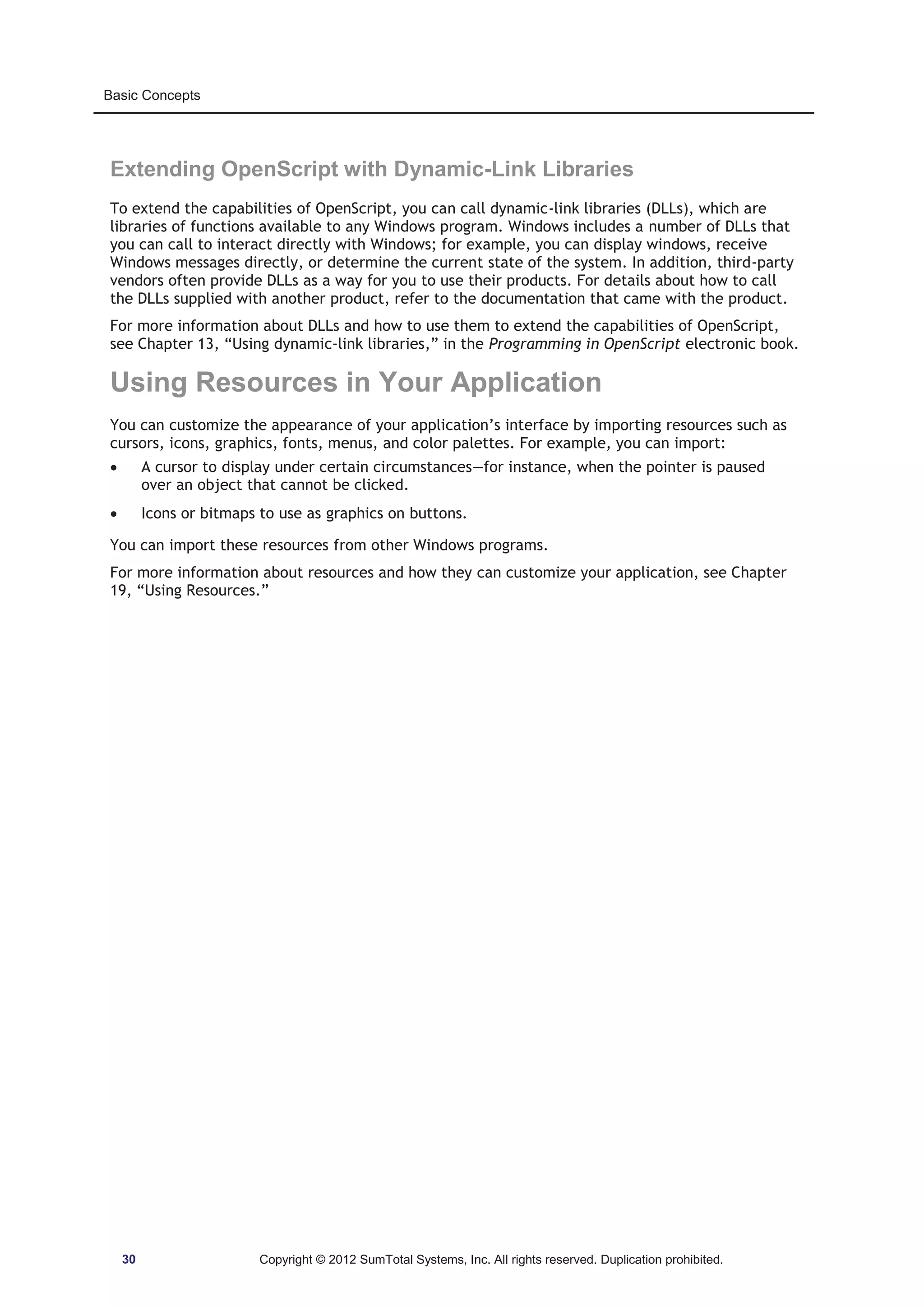 Basic Concepts 
Extending OpenScript with Dynamic-Link Libraries 
To extend the capabilities of OpenScript, you can call dynamic-link libraries (DLLs), which are 
libraries of functions available to any Windows program. Windows includes a number of DLLs that 
you can call to interact directly with Windows; for example, you can display windows, receive 
Windows messages directly, or determine the current state of the system. In addition, third-party 
vendors often provide DLLs as a way for you to use their products. For details about how to call 
the DLLs supplied with another product, refer to the documentation that came with the product. 
For more information about DLLs and how to use them to extend the capabilities of OpenScript, 
see Chapter 13, “Using dynamic-link libraries,” in the Programming in OpenScript electronic book. 
Using Resources in Your Application 
You can customize the appearance of your application’s interface by importing resources such as 
cursors, icons, graphics, fonts, menus, and color palettes. For example, you can import: 
x A cursor to display under certain circumstances—for instance, when the pointer is paused 
over an object that cannot be clicked. 
x Icons or bitmaps to use as graphics on buttons. 
You can import these resources from other Windows programs. 
For more information about resources and how they can customize your application, see Chapter 
19, “Using Resources.” 
30 Copyright © 2012 SumTotal Systems, Inc. All rights reserved. Duplication prohibited. 
 