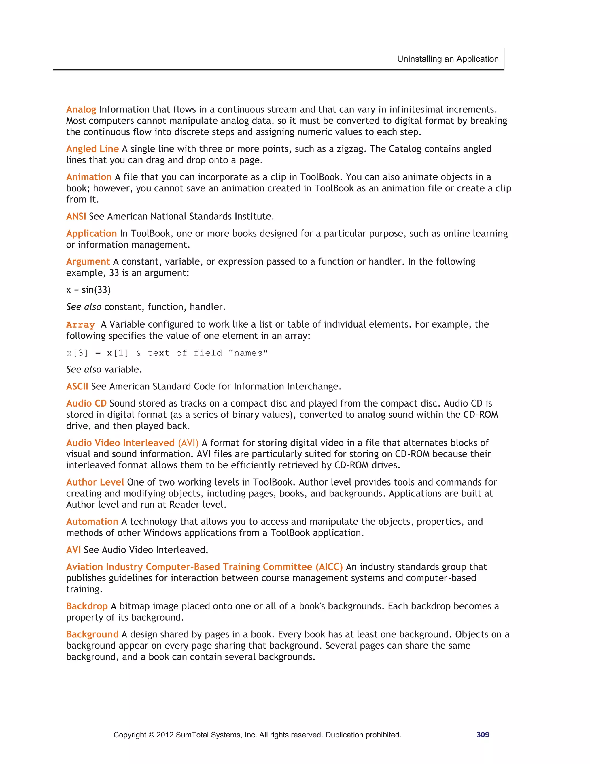 Uninstalling an Application 
Analog Information that flows in a continuous stream and that can vary in infinitesimal increments. 
Most computers cannot manipulate analog data, so it must be converted to digital format by breaking 
the continuous flow into discrete steps and assigning numeric values to each step. 
Angled Line A single line with three or more points, such as a zigzag. The Catalog contains angled 
lines that you can drag and drop onto a page. 
Animation A file that you can incorporate as a clip in ToolBook. You can also animate objects in a 
book; however, you cannot save an animation created in ToolBook as an animation file or create a clip 
from it. 
ANSI See American National Standards Institute. 
Application In ToolBook, one or more books designed for a particular purpose, such as online learning 
or information management. 
Argument A constant, variable, or expression passed to a function or handler. In the following 
example, 33 is an argument: 
x = sin(33) 
See also constant, function, handler. 
Array A Variable configured to work like a list or table of individual elements. For example, the 
following specifies the value of one element in an array: 
x[3] = x[1]  text of field names 
See also variable. 
ASCII See American Standard Code for Information Interchange. 
Audio CD Sound stored as tracks on a compact disc and played from the compact disc. Audio CD is 
stored in digital format (as a series of binary values), converted to analog sound within the CD-ROM 
drive, and then played back. 
Audio Video Interleaved (AVI) A format for storing digital video in a file that alternates blocks of 
visual and sound information. AVI files are particularly suited for storing on CD-ROM because their 
interleaved format allows them to be efficiently retrieved by CD-ROM drives. 
Author Level One of two working levels in ToolBook. Author level provides tools and commands for 
creating and modifying objects, including pages, books, and backgrounds. Applications are built at 
Author level and run at Reader level. 
Automation A technology that allows you to access and manipulate the objects, properties, and 
methods of other Windows applications from a ToolBook application. 
AVI See Audio Video Interleaved. 
Aviation Industry Computer-Based Training Committee (AICC) An industry standards group that 
publishes guidelines for interaction between course management systems and computer-based 
training. 
Backdrop A bitmap image placed onto one or all of a book's backgrounds. Each backdrop becomes a 
property of its background. 
Background A design shared by pages in a book. Every book has at least one background. Objects on a 
background appear on every page sharing that background. Several pages can share the same 
background, and a book can contain several backgrounds. 
Copyright © 2012 SumTotal Systems, Inc. All rights reserved. Duplication prohibited. 309 
 