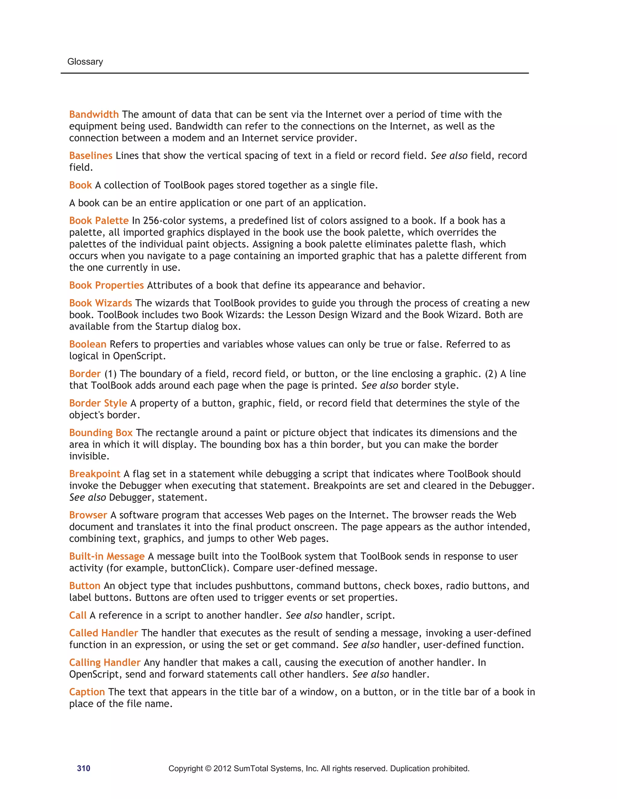 Glossary 
Bandwidth The amount of data that can be sent via the Internet over a period of time with the 
equipment being used. Bandwidth can refer to the connections on the Internet, as well as the 
connection between a modem and an Internet service provider. 
Baselines Lines that show the vertical spacing of text in a field or record field. See also field, record 
field. 
Book A collection of ToolBook pages stored together as a single file. 
A book can be an entire application or one part of an application. 
Book Palette In 256-color systems, a predefined list of colors assigned to a book. If a book has a 
palette, all imported graphics displayed in the book use the book palette, which overrides the 
palettes of the individual paint objects. Assigning a book palette eliminates palette flash, which 
occurs when you navigate to a page containing an imported graphic that has a palette different from 
the one currently in use. 
Book Properties Attributes of a book that define its appearance and behavior. 
Book Wizards The wizards that ToolBook provides to guide you through the process of creating a new 
book. ToolBook includes two Book Wizards: the Lesson Design Wizard and the Book Wizard. Both are 
available from the Startup dialog box. 
Boolean Refers to properties and variables whose values can only be true or false. Referred to as 
logical in OpenScript. 
Border (1) The boundary of a field, record field, or button, or the line enclosing a graphic. (2) A line 
that ToolBook adds around each page when the page is printed. See also border style. 
Border Style A property of a button, graphic, field, or record field that determines the style of the 
object's border. 
Bounding Box The rectangle around a paint or picture object that indicates its dimensions and the 
area in which it will display. The bounding box has a thin border, but you can make the border 
invisible. 
Breakpoint A flag set in a statement while debugging a script that indicates where ToolBook should 
invoke the Debugger when executing that statement. Breakpoints are set and cleared in the Debugger. 
See also Debugger, statement. 
Browser A software program that accesses Web pages on the Internet. The browser reads the Web 
document and translates it into the final product onscreen. The page appears as the author intended, 
combining text, graphics, and jumps to other Web pages. 
Built-in Message A message built into the ToolBook system that ToolBook sends in response to user 
activity (for example, buttonClick). Compare user-defined message. 
Button An object type that includes pushbuttons, command buttons, check boxes, radio buttons, and 
label buttons. Buttons are often used to trigger events or set properties. 
Call A reference in a script to another handler. See also handler, script. 
Called Handler The handler that executes as the result of sending a message, invoking a user-defined 
function in an expression, or using the set or get command. See also handler, user-defined function. 
Calling Handler Any handler that makes a call, causing the execution of another handler. In 
OpenScript, send and forward statements call other handlers. See also handler. 
Caption The text that appears in the title bar of a window, on a button, or in the title bar of a book in 
place of the file name. 
310 Copyright © 2012 SumTotal Systems, Inc. All rights reserved. Duplication prohibited. 
 
