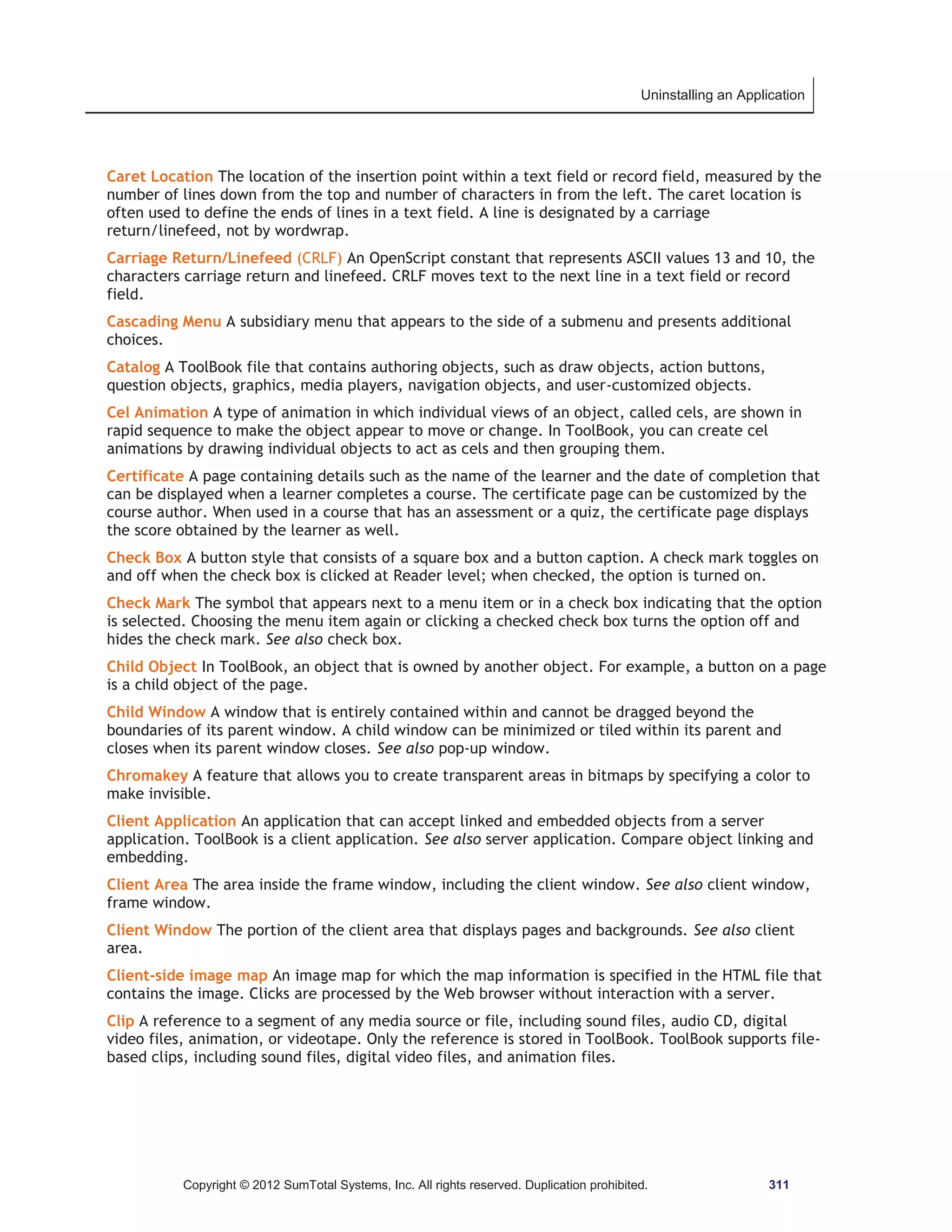 Uninstalling an Application 
Caret Location The location of the insertion point within a text field or record field, measured by the 
number of lines down from the top and number of characters in from the left. The caret location is 
often used to define the ends of lines in a text field. A line is designated by a carriage 
return/linefeed, not by wordwrap. 
Carriage Return/Linefeed (CRLF) An OpenScript constant that represents ASCII values 13 and 10, the 
characters carriage return and linefeed. CRLF moves text to the next line in a text field or record 
field. 
Cascading Menu A subsidiary menu that appears to the side of a submenu and presents additional 
choices. 
Catalog A ToolBook file that contains authoring objects, such as draw objects, action buttons, 
question objects, graphics, media players, navigation objects, and user-customized objects. 
Cel Animation A type of animation in which individual views of an object, called cels, are shown in 
rapid sequence to make the object appear to move or change. In ToolBook, you can create cel 
animations by drawing individual objects to act as cels and then grouping them. 
Certificate A page containing details such as the name of the learner and the date of completion that 
can be displayed when a learner completes a course. The certificate page can be customized by the 
course author. When used in a course that has an assessment or a quiz, the certificate page displays 
the score obtained by the learner as well. 
Check Box A button style that consists of a square box and a button caption. A check mark toggles on 
and off when the check box is clicked at Reader level; when checked, the option is turned on. 
Check Mark The symbol that appears next to a menu item or in a check box indicating that the option 
is selected. Choosing the menu item again or clicking a checked check box turns the option off and 
hides the check mark. See also check box. 
Child Object In ToolBook, an object that is owned by another object. For example, a button on a page 
is a child object of the page. 
Child Window A window that is entirely contained within and cannot be dragged beyond the 
boundaries of its parent window. A child window can be minimized or tiled within its parent and 
closes when its parent window closes. See also pop-up window. 
Chromakey A feature that allows you to create transparent areas in bitmaps by specifying a color to 
make invisible. 
Client Application An application that can accept linked and embedded objects from a server 
application. ToolBook is a client application. See also server application. Compare object linking and 
embedding. 
Client Area The area inside the frame window, including the client window. See also client window, 
frame window. 
Client Window The portion of the client area that displays pages and backgrounds. See also client 
area. 
Client-side image map An image map for which the map information is specified in the HTML file that 
contains the image. Clicks are processed by the Web browser without interaction with a server. 
Clip A reference to a segment of any media source or file, including sound files, audio CD, digital 
video files, animation, or videotape. Only the reference is stored in ToolBook. ToolBook supports file-based 
clips, including sound files, digital video files, and animation files. 
Copyright © 2012 SumTotal Systems, Inc. All rights reserved. Duplication prohibited. 311 
 