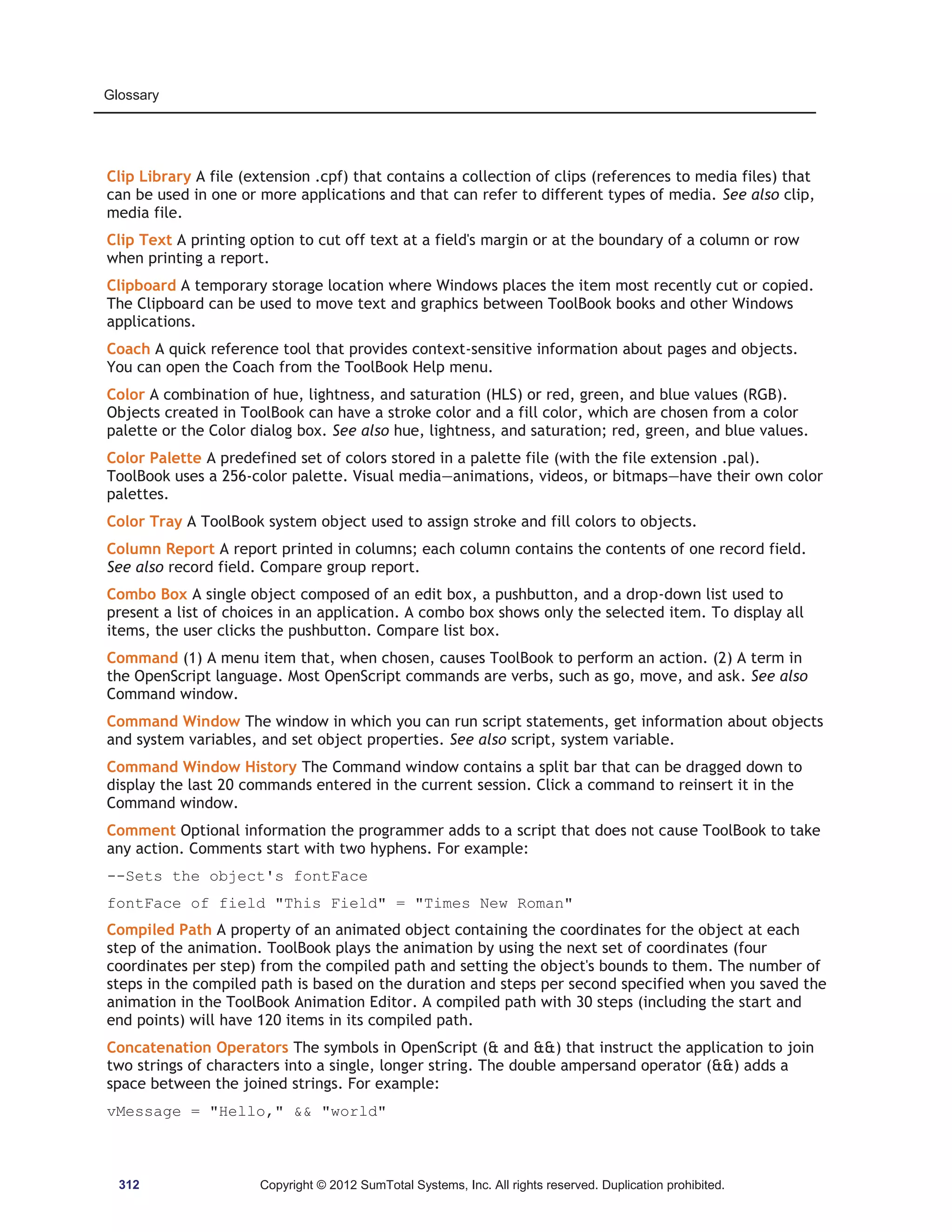 Glossary 
Clip Library A file (extension .cpf) that contains a collection of clips (references to media files) that 
can be used in one or more applications and that can refer to different types of media. See also clip, 
media file. 
Clip Text A printing option to cut off text at a field's margin or at the boundary of a column or row 
when printing a report. 
Clipboard A temporary storage location where Windows places the item most recently cut or copied. 
The Clipboard can be used to move text and graphics between ToolBook books and other Windows 
applications. 
Coach A quick reference tool that provides context-sensitive information about pages and objects. 
You can open the Coach from the ToolBook Help menu. 
Color A combination of hue, lightness, and saturation (HLS) or red, green, and blue values (RGB). 
Objects created in ToolBook can have a stroke color and a fill color, which are chosen from a color 
palette or the Color dialog box. See also hue, lightness, and saturation; red, green, and blue values. 
Color Palette A predefined set of colors stored in a palette file (with the file extension .pal). 
ToolBook uses a 256-color palette. Visual media—animations, videos, or bitmaps—have their own color 
palettes. 
Color Tray A ToolBook system object used to assign stroke and fill colors to objects. 
Column Report A report printed in columns; each column contains the contents of one record field. 
See also record field. Compare group report. 
Combo Box A single object composed of an edit box, a pushbutton, and a drop-down list used to 
present a list of choices in an application. A combo box shows only the selected item. To display all 
items, the user clicks the pushbutton. Compare list box. 
Command (1) A menu item that, when chosen, causes ToolBook to perform an action. (2) A term in 
the OpenScript language. Most OpenScript commands are verbs, such as go, move, and ask. See also 
Command window. 
Command Window The window in which you can run script statements, get information about objects 
and system variables, and set object properties. See also script, system variable. 
Command Window History The Command window contains a split bar that can be dragged down to 
display the last 20 commands entered in the current session. Click a command to reinsert it in the 
Command window. 
Comment Optional information the programmer adds to a script that does not cause ToolBook to take 
any action. Comments start with two hyphens. For example: 
--Sets the object's fontFace 
fontFace of field This Field = Times New Roman 
Compiled Path A property of an animated object containing the coordinates for the object at each 
step of the animation. ToolBook plays the animation by using the next set of coordinates (four 
coordinates per step) from the compiled path and setting the object's bounds to them. The number of 
steps in the compiled path is based on the duration and steps per second specified when you saved the 
animation in the ToolBook Animation Editor. A compiled path with 30 steps (including the start and 
end points) will have 120 items in its compiled path. 
Concatenation Operators The symbols in OpenScript ( and ) that instruct the application to join 
two strings of characters into a single, longer string. The double ampersand operator () adds a 
space between the joined strings. For example: 
vMessage = Hello,  world 
312 Copyright © 2012 SumTotal Systems, Inc. All rights reserved. Duplication prohibited. 
 