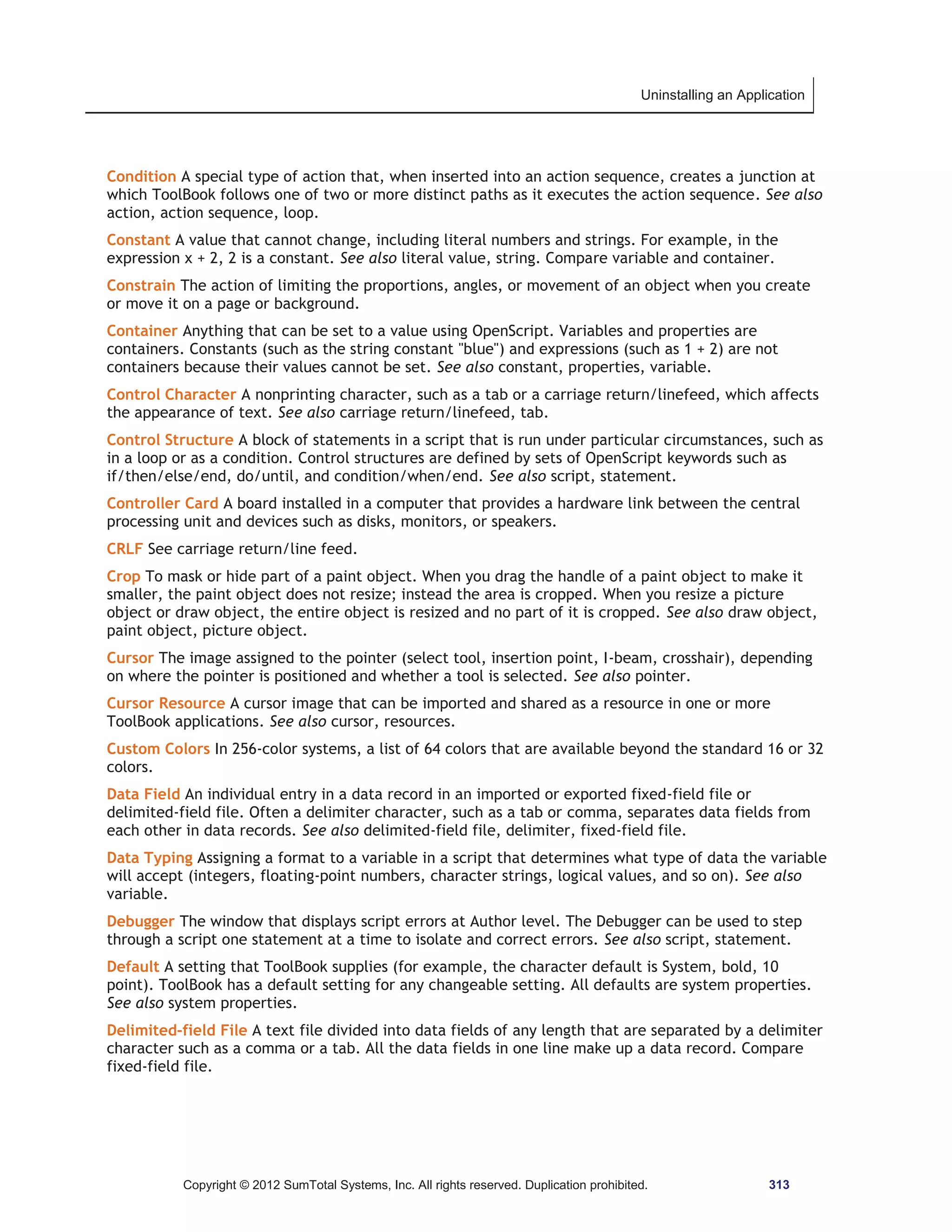Uninstalling an Application 
Condition A special type of action that, when inserted into an action sequence, creates a junction at 
which ToolBook follows one of two or more distinct paths as it executes the action sequence. See also 
action, action sequence, loop. 
Constant A value that cannot change, including literal numbers and strings. For example, in the 
expression x + 2, 2 is a constant. See also literal value, string. Compare variable and container. 
Constrain The action of limiting the proportions, angles, or movement of an object when you create 
or move it on a page or background. 
Container Anything that can be set to a value using OpenScript. Variables and properties are 
containers. Constants (such as the string constant blue) and expressions (such as 1 + 2) are not 
containers because their values cannot be set. See also constant, properties, variable. 
Control Character A nonprinting character, such as a tab or a carriage return/linefeed, which affects 
the appearance of text. See also carriage return/linefeed, tab. 
Control Structure A block of statements in a script that is run under particular circumstances, such as 
in a loop or as a condition. Control structures are defined by sets of OpenScript keywords such as 
if/then/else/end, do/until, and condition/when/end. See also script, statement. 
Controller Card A board installed in a computer that provides a hardware link between the central 
processing unit and devices such as disks, monitors, or speakers. 
CRLF See carriage return/line feed. 
Crop To mask or hide part of a paint object. When you drag the handle of a paint object to make it 
smaller, the paint object does not resize; instead the area is cropped. When you resize a picture 
object or draw object, the entire object is resized and no part of it is cropped. See also draw object, 
paint object, picture object. 
Cursor The image assigned to the pointer (select tool, insertion point, I-beam, crosshair), depending 
on where the pointer is positioned and whether a tool is selected. See also pointer. 
Cursor Resource A cursor image that can be imported and shared as a resource in one or more 
ToolBook applications. See also cursor, resources. 
Custom Colors In 256-color systems, a list of 64 colors that are available beyond the standard 16 or 32 
colors. 
Data Field An individual entry in a data record in an imported or exported fixed-field file or 
delimited-field file. Often a delimiter character, such as a tab or comma, separates data fields from 
each other in data records. See also delimited-field file, delimiter, fixed-field file. 
Data Typing Assigning a format to a variable in a script that determines what type of data the variable 
will accept (integers, floating-point numbers, character strings, logical values, and so on). See also 
variable. 
Debugger The window that displays script errors at Author level. The Debugger can be used to step 
through a script one statement at a time to isolate and correct errors. See also script, statement. 
Default A setting that ToolBook supplies (for example, the character default is System, bold, 10 
point). ToolBook has a default setting for any changeable setting. All defaults are system properties. 
See also system properties. 
Delimited-field File A text file divided into data fields of any length that are separated by a delimiter 
character such as a comma or a tab. All the data fields in one line make up a data record. Compare 
fixed-field file. 
Copyright © 2012 SumTotal Systems, Inc. All rights reserved. Duplication prohibited. 313 
 