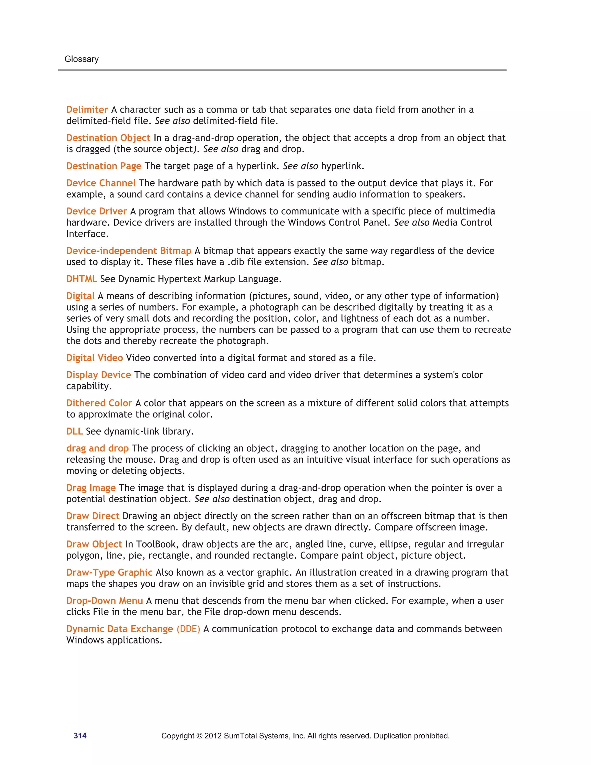 Glossary 
Delimiter A character such as a comma or tab that separates one data field from another in a 
delimited-field file. See also delimited-field file. 
Destination Object In a drag-and-drop operation, the object that accepts a drop from an object that 
is dragged (the source object). See also drag and drop. 
Destination Page The target page of a hyperlink. See also hyperlink. 
Device Channel The hardware path by which data is passed to the output device that plays it. For 
example, a sound card contains a device channel for sending audio information to speakers. 
Device Driver A program that allows Windows to communicate with a specific piece of multimedia 
hardware. Device drivers are installed through the Windows Control Panel. See also Media Control 
Interface. 
Device-independent Bitmap A bitmap that appears exactly the same way regardless of the device 
used to display it. These files have a .dib file extension. See also bitmap. 
DHTML See Dynamic Hypertext Markup Language. 
Digital A means of describing information (pictures, sound, video, or any other type of information) 
using a series of numbers. For example, a photograph can be described digitally by treating it as a 
series of very small dots and recording the position, color, and lightness of each dot as a number. 
Using the appropriate process, the numbers can be passed to a program that can use them to recreate 
the dots and thereby recreate the photograph. 
Digital Video Video converted into a digital format and stored as a file. 
Display Device The combination of video card and video driver that determines a system's color 
capability. 
Dithered Color A color that appears on the screen as a mixture of different solid colors that attempts 
to approximate the original color. 
DLL See dynamic-link library. 
drag and drop The process of clicking an object, dragging to another location on the page, and 
releasing the mouse. Drag and drop is often used as an intuitive visual interface for such operations as 
moving or deleting objects. 
Drag Image The image that is displayed during a drag-and-drop operation when the pointer is over a 
potential destination object. See also destination object, drag and drop. 
Draw Direct Drawing an object directly on the screen rather than on an offscreen bitmap that is then 
transferred to the screen. By default, new objects are drawn directly. Compare offscreen image. 
Draw Object In ToolBook, draw objects are the arc, angled line, curve, ellipse, regular and irregular 
polygon, line, pie, rectangle, and rounded rectangle. Compare paint object, picture object. 
Draw-Type Graphic Also known as a vector graphic. An illustration created in a drawing program that 
maps the shapes you draw on an invisible grid and stores them as a set of instructions. 
Drop-Down Menu A menu that descends from the menu bar when clicked. For example, when a user 
clicks File in the menu bar, the File drop-down menu descends. 
Dynamic Data Exchange (DDE) A communication protocol to exchange data and commands between 
Windows applications. 
314 Copyright © 2012 SumTotal Systems, Inc. All rights reserved. Duplication prohibited. 
 