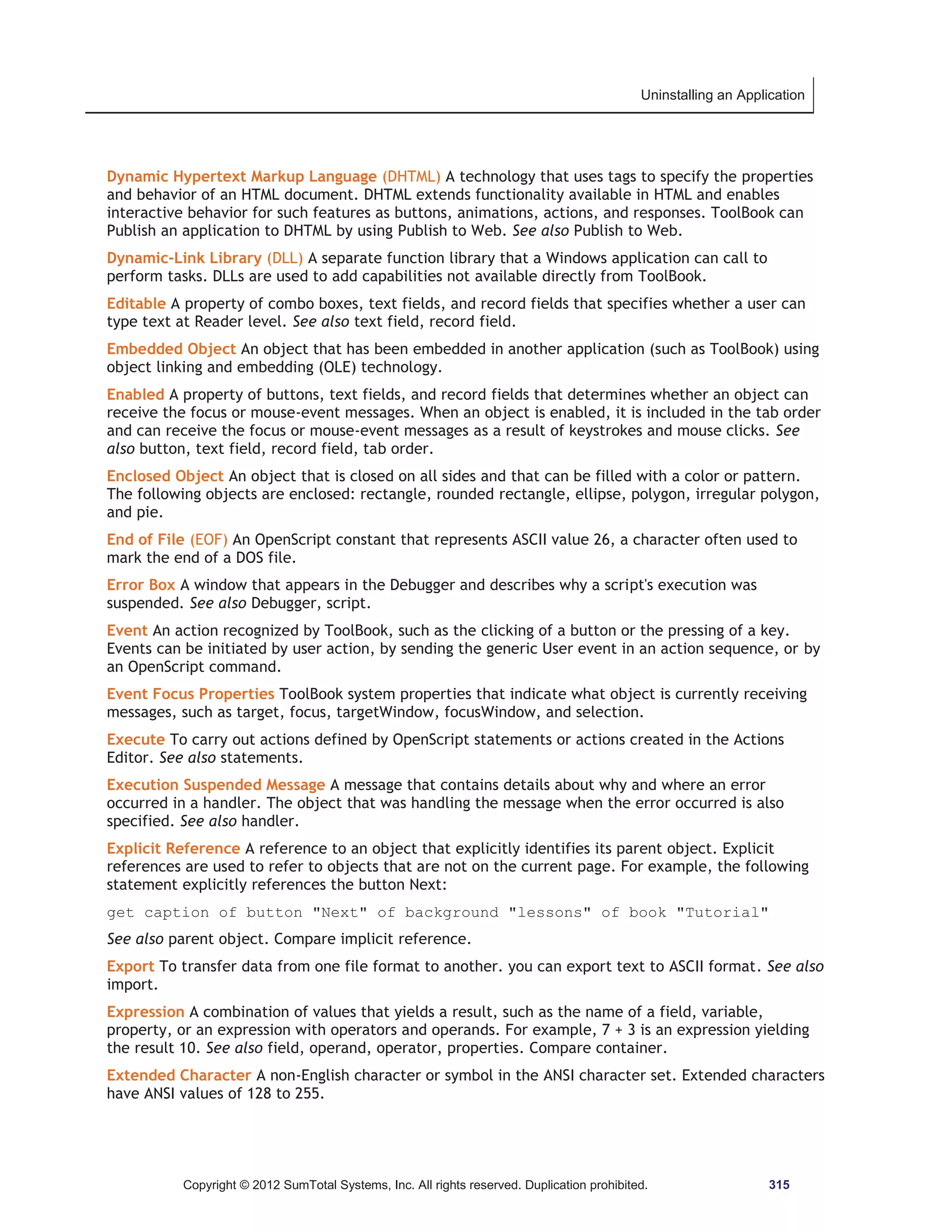 Uninstalling an Application 
Dynamic Hypertext Markup Language (DHTML) A technology that uses tags to specify the properties 
and behavior of an HTML document. DHTML extends functionality available in HTML and enables 
interactive behavior for such features as buttons, animations, actions, and responses. ToolBook can 
Publish an application to DHTML by using Publish to Web. See also Publish to Web. 
Dynamic-Link Library (DLL) A separate function library that a Windows application can call to 
perform tasks. DLLs are used to add capabilities not available directly from ToolBook. 
Editable A property of combo boxes, text fields, and record fields that specifies whether a user can 
type text at Reader level. See also text field, record field. 
Embedded Object An object that has been embedded in another application (such as ToolBook) using 
object linking and embedding (OLE) technology. 
Enabled A property of buttons, text fields, and record fields that determines whether an object can 
receive the focus or mouse-event messages. When an object is enabled, it is included in the tab order 
and can receive the focus or mouse-event messages as a result of keystrokes and mouse clicks. See 
also button, text field, record field, tab order. 
Enclosed Object An object that is closed on all sides and that can be filled with a color or pattern. 
The following objects are enclosed: rectangle, rounded rectangle, ellipse, polygon, irregular polygon, 
and pie. 
End of File (EOF) An OpenScript constant that represents ASCII value 26, a character often used to 
mark the end of a DOS file. 
Error Box A window that appears in the Debugger and describes why a script's execution was 
suspended. See also Debugger, script. 
Event An action recognized by ToolBook, such as the clicking of a button or the pressing of a key. 
Events can be initiated by user action, by sending the generic User event in an action sequence, or by 
an OpenScript command. 
Event Focus Properties ToolBook system properties that indicate what object is currently receiving 
messages, such as target, focus, targetWindow, focusWindow, and selection. 
Execute To carry out actions defined by OpenScript statements or actions created in the Actions 
Editor. See also statements. 
Execution Suspended Message A message that contains details about why and where an error 
occurred in a handler. The object that was handling the message when the error occurred is also 
specified. See also handler. 
Explicit Reference A reference to an object that explicitly identifies its parent object. Explicit 
references are used to refer to objects that are not on the current page. For example, the following 
statement explicitly references the button Next: 
get caption of button Next of background lessons of book Tutorial 
See also parent object. Compare implicit reference. 
Export To transfer data from one file format to another. you can export text to ASCII format. See also 
import. 
Expression A combination of values that yields a result, such as the name of a field, variable, 
property, or an expression with operators and operands. For example, 7 + 3 is an expression yielding 
the result 10. See also field, operand, operator, properties. Compare container. 
Extended Character A non-English character or symbol in the ANSI character set. Extended characters 
have ANSI values of 128 to 255. 
Copyright © 2012 SumTotal Systems, Inc. All rights reserved. Duplication prohibited. 315 
 