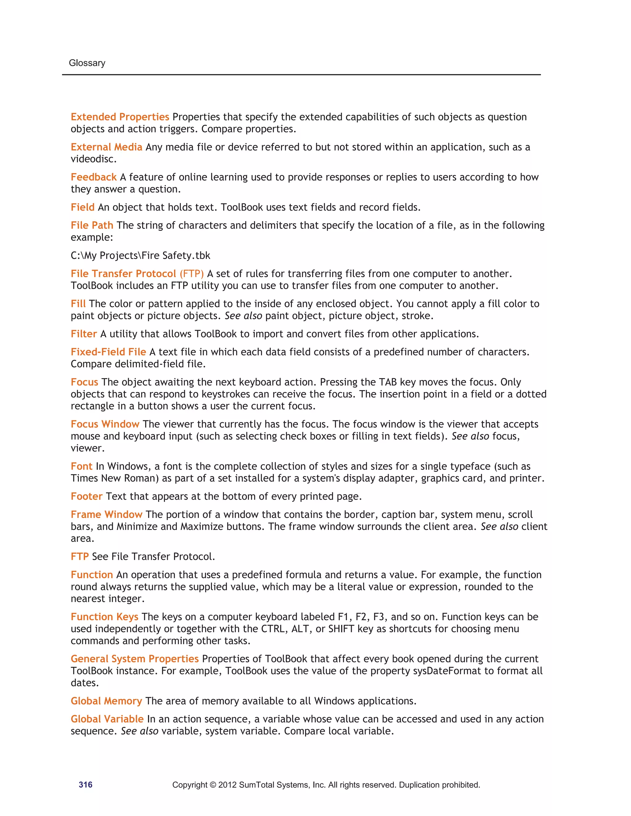 Glossary 
Extended Properties Properties that specify the extended capabilities of such objects as question 
objects and action triggers. Compare properties. 
External Media Any media file or device referred to but not stored within an application, such as a 
videodisc. 
Feedback A feature of online learning used to provide responses or replies to users according to how 
they answer a question. 
Field An object that holds text. ToolBook uses text fields and record fields. 
File Path The string of characters and delimiters that specify the location of a file, as in the following 
example: 
C:My ProjectsFire Safety.tbk 
File Transfer Protocol (FTP) A set of rules for transferring files from one computer to another. 
ToolBook includes an FTP utility you can use to transfer files from one computer to another. 
Fill The color or pattern applied to the inside of any enclosed object. You cannot apply a fill color to 
paint objects or picture objects. See also paint object, picture object, stroke. 
Filter A utility that allows ToolBook to import and convert files from other applications. 
Fixed-Field File A text file in which each data field consists of a predefined number of characters. 
Compare delimited-field file. 
Focus The object awaiting the next keyboard action. Pressing the TAB key moves the focus. Only 
objects that can respond to keystrokes can receive the focus. The insertion point in a field or a dotted 
rectangle in a button shows a user the current focus. 
Focus Window The viewer that currently has the focus. The focus window is the viewer that accepts 
mouse and keyboard input (such as selecting check boxes or filling in text fields). See also focus, 
viewer. 
Font In Windows, a font is the complete collection of styles and sizes for a single typeface (such as 
Times New Roman) as part of a set installed for a system's display adapter, graphics card, and printer. 
Footer Text that appears at the bottom of every printed page. 
Frame Window The portion of a window that contains the border, caption bar, system menu, scroll 
bars, and Minimize and Maximize buttons. The frame window surrounds the client area. See also client 
area. 
FTP See File Transfer Protocol. 
Function An operation that uses a predefined formula and returns a value. For example, the function 
round always returns the supplied value, which may be a literal value or expression, rounded to the 
nearest integer. 
Function Keys The keys on a computer keyboard labeled F1, F2, F3, and so on. Function keys can be 
used independently or together with the CTRL, ALT, or SHIFT key as shortcuts for choosing menu 
commands and performing other tasks. 
General System Properties Properties of ToolBook that affect every book opened during the current 
ToolBook instance. For example, ToolBook uses the value of the property sysDateFormat to format all 
dates. 
Global Memory The area of memory available to all Windows applications. 
Global Variable In an action sequence, a variable whose value can be accessed and used in any action 
sequence. See also variable, system variable. Compare local variable. 
316 Copyright © 2012 SumTotal Systems, Inc. All rights reserved. Duplication prohibited. 
 