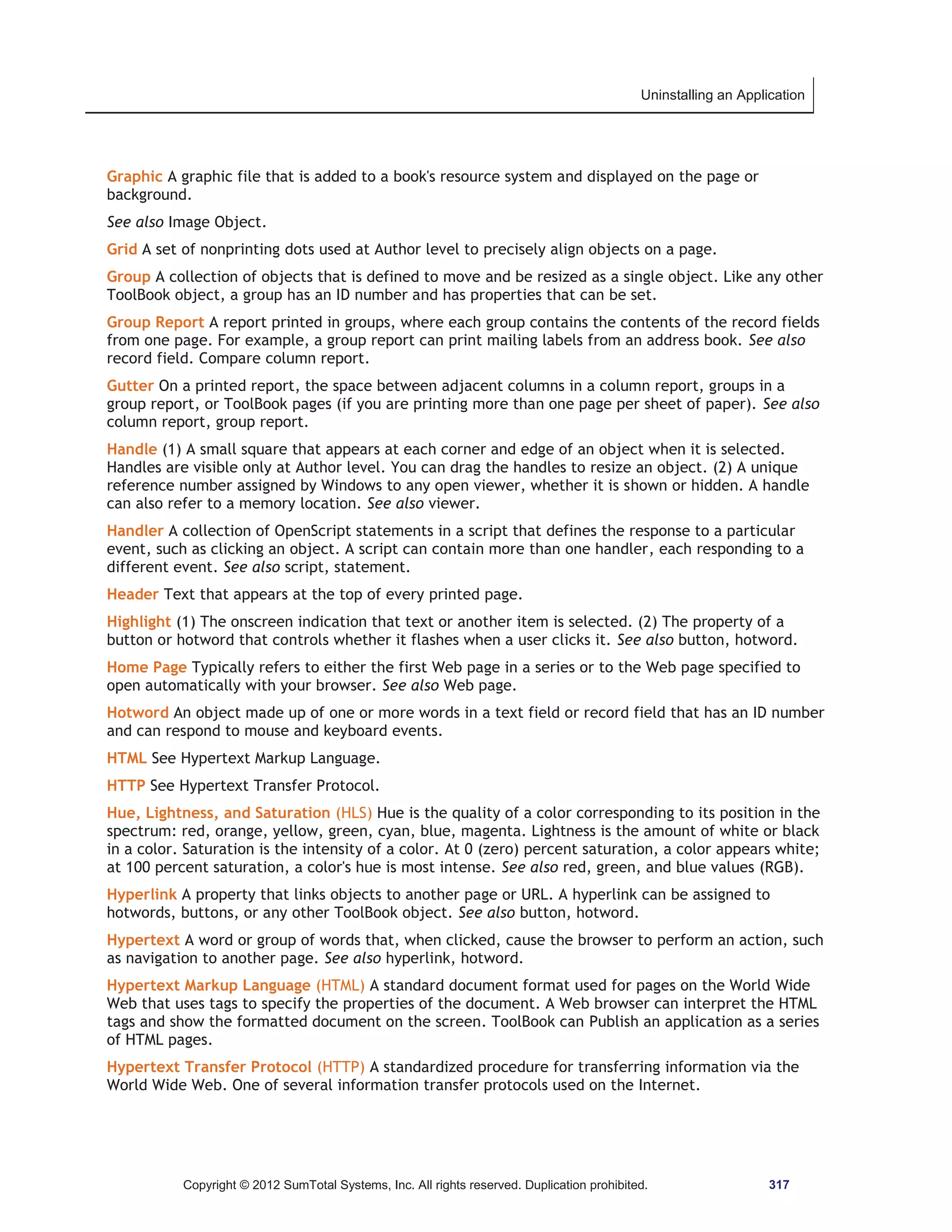 Uninstalling an Application 
Graphic A graphic file that is added to a book's resource system and displayed on the page or 
background. 
See also Image Object. 
Grid A set of nonprinting dots used at Author level to precisely align objects on a page. 
Group A collection of objects that is defined to move and be resized as a single object. Like any other 
ToolBook object, a group has an ID number and has properties that can be set. 
Group Report A report printed in groups, where each group contains the contents of the record fields 
from one page. For example, a group report can print mailing labels from an address book. See also 
record field. Compare column report. 
Gutter On a printed report, the space between adjacent columns in a column report, groups in a 
group report, or ToolBook pages (if you are printing more than one page per sheet of paper). See also 
column report, group report. 
Handle (1) A small square that appears at each corner and edge of an object when it is selected. 
Handles are visible only at Author level. You can drag the handles to resize an object. (2) A unique 
reference number assigned by Windows to any open viewer, whether it is shown or hidden. A handle 
can also refer to a memory location. See also viewer. 
Handler A collection of OpenScript statements in a script that defines the response to a particular 
event, such as clicking an object. A script can contain more than one handler, each responding to a 
different event. See also script, statement. 
Header Text that appears at the top of every printed page. 
Highlight (1) The onscreen indication that text or another item is selected. (2) The property of a 
button or hotword that controls whether it flashes when a user clicks it. See also button, hotword. 
Home Page Typically refers to either the first Web page in a series or to the Web page specified to 
open automatically with your browser. See also Web page. 
Hotword An object made up of one or more words in a text field or record field that has an ID number 
and can respond to mouse and keyboard events. 
HTML See Hypertext Markup Language. 
HTTP See Hypertext Transfer Protocol. 
Hue, Lightness, and Saturation (HLS) Hue is the quality of a color corresponding to its position in the 
spectrum: red, orange, yellow, green, cyan, blue, magenta. Lightness is the amount of white or black 
in a color. Saturation is the intensity of a color. At 0 (zero) percent saturation, a color appears white; 
at 100 percent saturation, a color's hue is most intense. See also red, green, and blue values (RGB). 
Hyperlink A property that links objects to another page or URL. A hyperlink can be assigned to 
hotwords, buttons, or any other ToolBook object. See also button, hotword. 
Hypertext A word or group of words that, when clicked, cause the browser to perform an action, such 
as navigation to another page. See also hyperlink, hotword. 
Hypertext Markup Language (HTML) A standard document format used for pages on the World Wide 
Web that uses tags to specify the properties of the document. A Web browser can interpret the HTML 
tags and show the formatted document on the screen. ToolBook can Publish an application as a series 
of HTML pages. 
Hypertext Transfer Protocol (HTTP) A standardized procedure for transferring information via the 
World Wide Web. One of several information transfer protocols used on the Internet. 
Copyright © 2012 SumTotal Systems, Inc. All rights reserved. Duplication prohibited. 317 
 