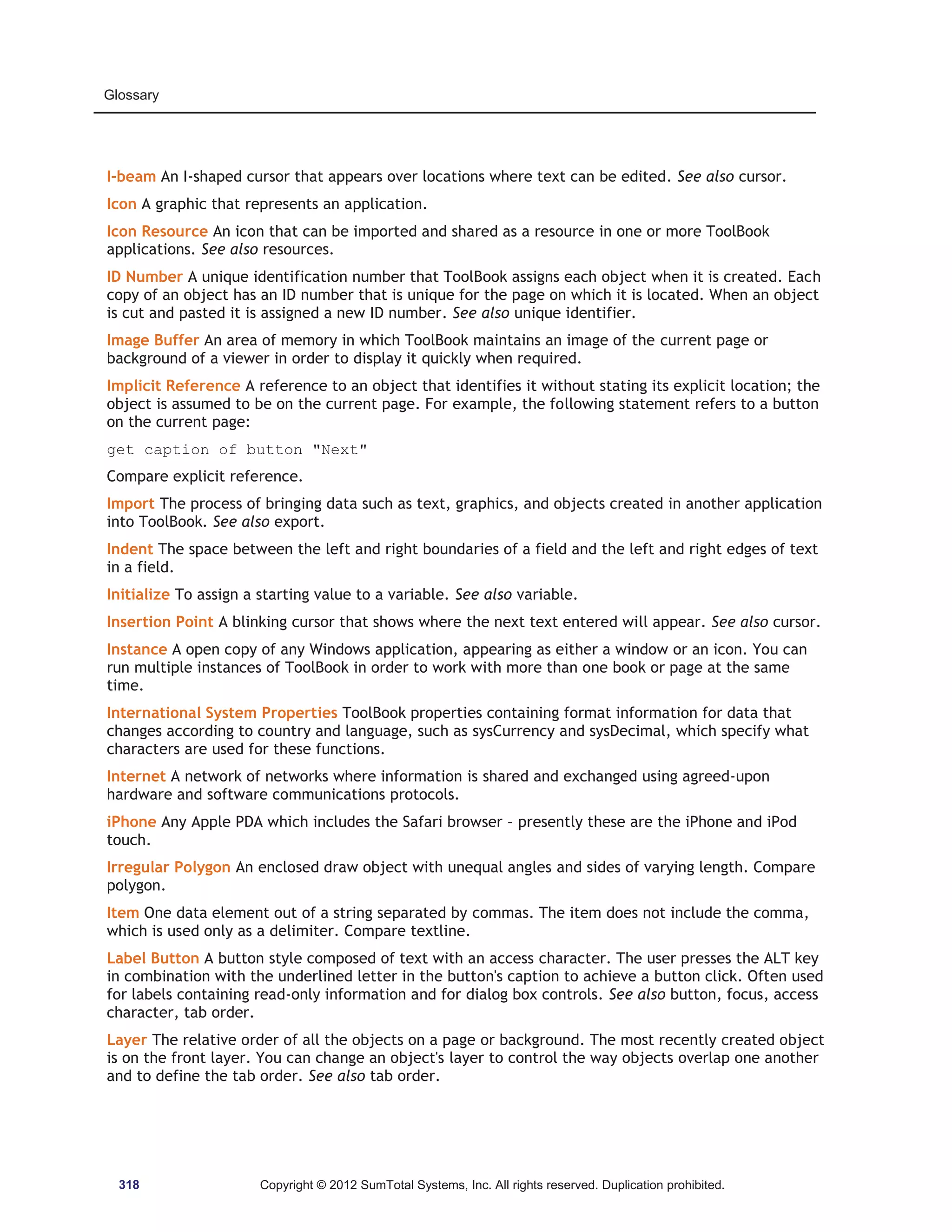 Glossary 
I-beam An I-shaped cursor that appears over locations where text can be edited. See also cursor. 
Icon A graphic that represents an application. 
Icon Resource An icon that can be imported and shared as a resource in one or more ToolBook 
applications. See also resources. 
ID Number A unique identification number that ToolBook assigns each object when it is created. Each 
copy of an object has an ID number that is unique for the page on which it is located. When an object 
is cut and pasted it is assigned a new ID number. See also unique identifier. 
Image Buffer An area of memory in which ToolBook maintains an image of the current page or 
background of a viewer in order to display it quickly when required. 
Implicit Reference A reference to an object that identifies it without stating its explicit location; the 
object is assumed to be on the current page. For example, the following statement refers to a button 
on the current page: 
get caption of button Next 
Compare explicit reference. 
Import The process of bringing data such as text, graphics, and objects created in another application 
into ToolBook. See also export. 
Indent The space between the left and right boundaries of a field and the left and right edges of text 
in a field. 
Initialize To assign a starting value to a variable. See also variable. 
Insertion Point A blinking cursor that shows where the next text entered will appear. See also cursor. 
Instance A open copy of any Windows application, appearing as either a window or an icon. You can 
run multiple instances of ToolBook in order to work with more than one book or page at the same 
time. 
International System Properties ToolBook properties containing format information for data that 
changes according to country and language, such as sysCurrency and sysDecimal, which specify what 
characters are used for these functions. 
Internet A network of networks where information is shared and exchanged using agreed-upon 
hardware and software communications protocols. 
iPhone Any Apple PDA which includes the Safari browser – presently these are the iPhone and iPod 
touch. 
Irregular Polygon An enclosed draw object with unequal angles and sides of varying length. Compare 
polygon. 
Item One data element out of a string separated by commas. The item does not include the comma, 
which is used only as a delimiter. Compare textline. 
Label Button A button style composed of text with an access character. The user presses the ALT key 
in combination with the underlined letter in the button's caption to achieve a button click. Often used 
for labels containing read-only information and for dialog box controls. See also button, focus, access 
character, tab order. 
Layer The relative order of all the objects on a page or background. The most recently created object 
is on the front layer. You can change an object's layer to control the way objects overlap one another 
and to define the tab order. See also tab order. 
318 Copyright © 2012 SumTotal Systems, Inc. All rights reserved. Duplication prohibited. 
 