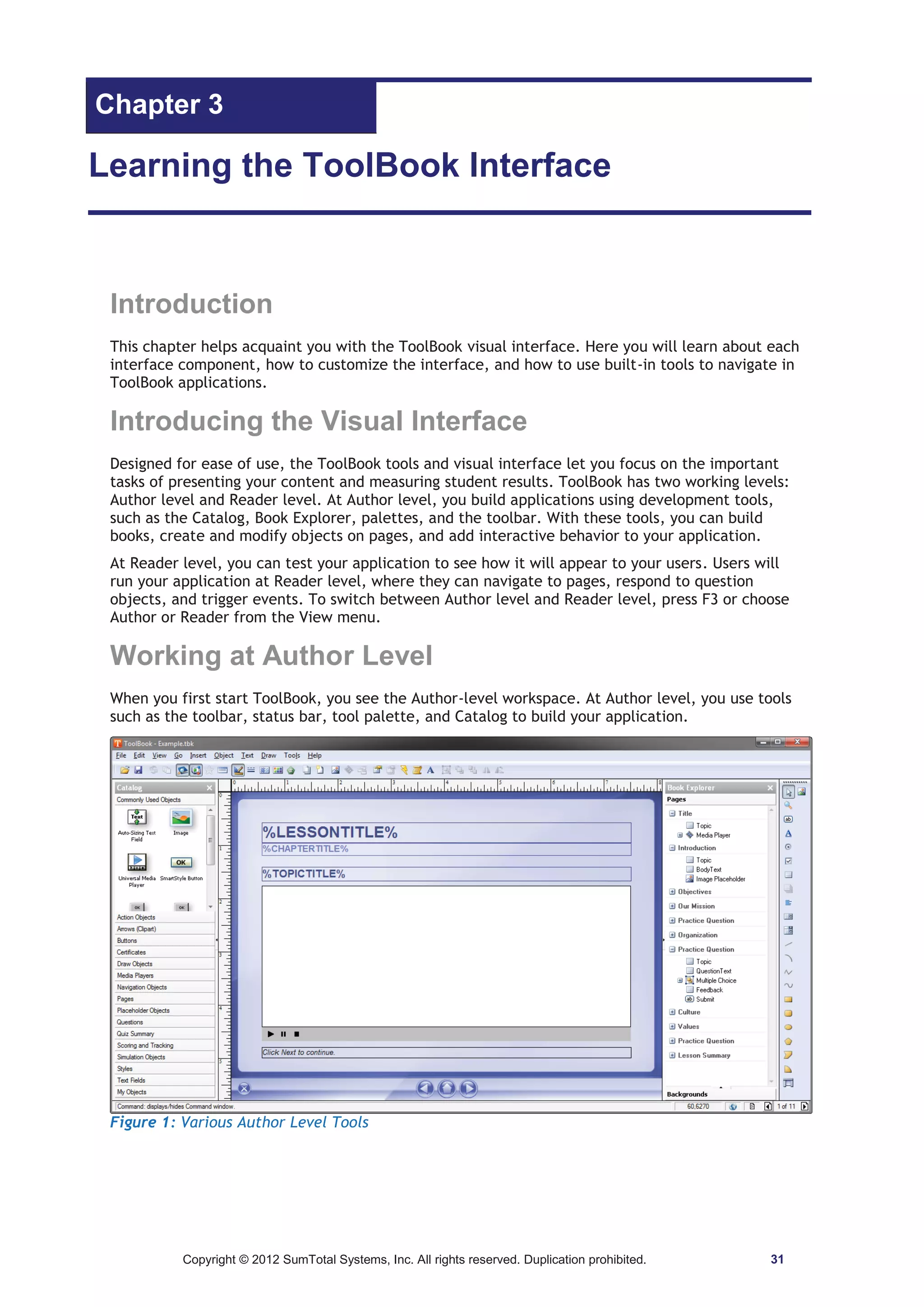 Chapter 3 
Learning the ToolBook Interface 
Introduction 
This chapter helps acquaint you with the ToolBook visual interface. Here you will learn about each 
interface component, how to customize the interface, and how to use built-in tools to navigate in 
ToolBook applications. 
Introducing the Visual Interface 
Designed for ease of use, the ToolBook tools and visual interface let you focus on the important 
tasks of presenting your content and measuring student results. ToolBook has two working levels: 
Author level and Reader level. At Author level, you build applications using development tools, 
such as the Catalog, Book Explorer, palettes, and the toolbar. With these tools, you can build 
books, create and modify objects on pages, and add interactive behavior to your application. 
At Reader level, you can test your application to see how it will appear to your users. Users will 
run your application at Reader level, where they can navigate to pages, respond to question 
objects, and trigger events. To switch between Author level and Reader level, press F3 or choose 
Author or Reader from the View menu. 
Working at Author Level 
When you first start ToolBook, you see the Author-level workspace. At Author level, you use tools 
such as the toolbar, status bar, tool palette, and Catalog to build your application. 
Figure 1: Various Author Level Tools 
Copyright © 2012 SumTotal Systems, Inc. All rights reserved. Duplication prohibited. 31 
 