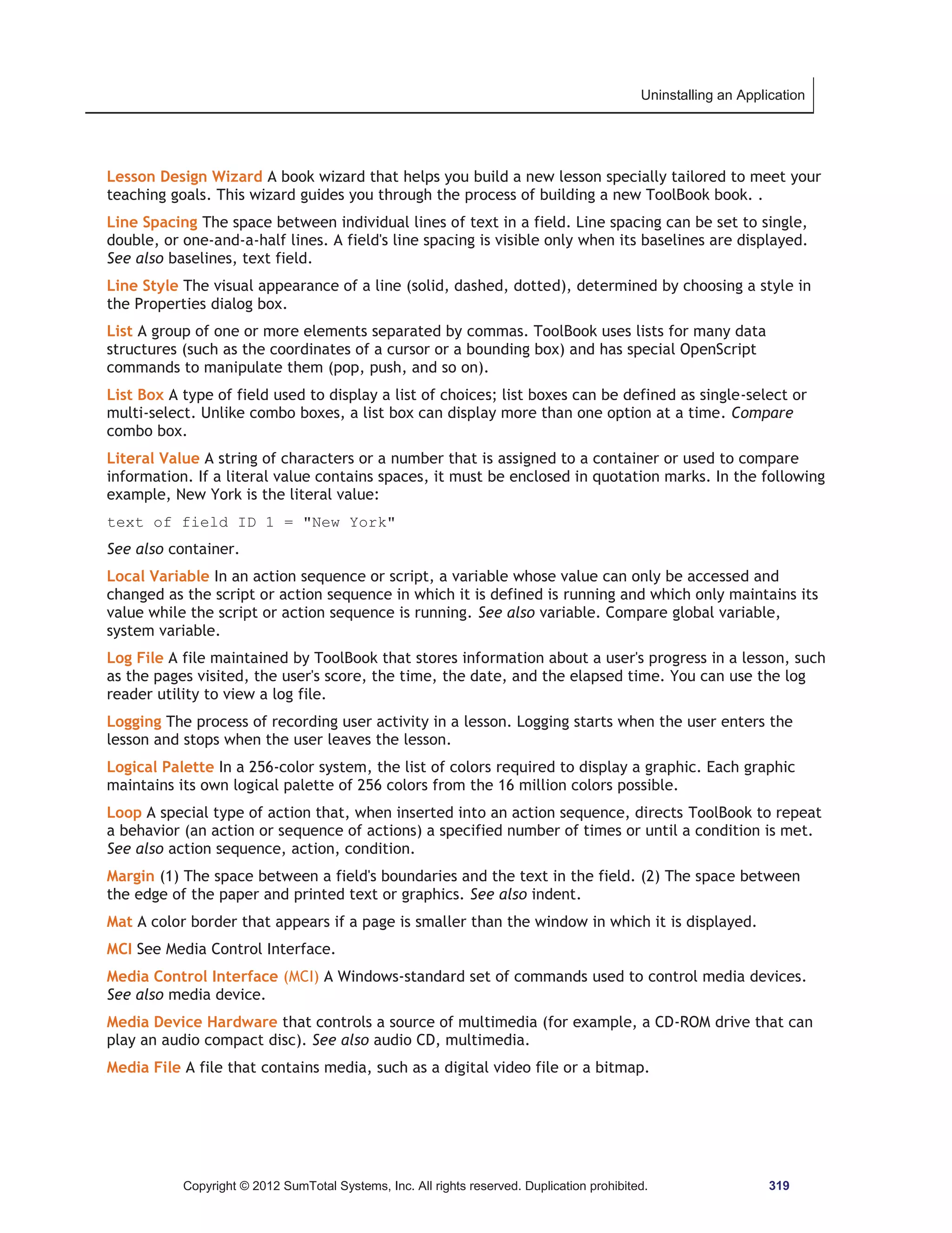 Uninstalling an Application 
Lesson Design Wizard A book wizard that helps you build a new lesson specially tailored to meet your 
teaching goals. This wizard guides you through the process of building a new ToolBook book. . 
Line Spacing The space between individual lines of text in a field. Line spacing can be set to single, 
double, or one-and-a-half lines. A field's line spacing is visible only when its baselines are displayed. 
See also baselines, text field. 
Line Style The visual appearance of a line (solid, dashed, dotted), determined by choosing a style in 
the Properties dialog box. 
List A group of one or more elements separated by commas. ToolBook uses lists for many data 
structures (such as the coordinates of a cursor or a bounding box) and has special OpenScript 
commands to manipulate them (pop, push, and so on). 
List Box A type of field used to display a list of choices; list boxes can be defined as single-select or 
multi-select. Unlike combo boxes, a list box can display more than one option at a time. Compare 
combo box. 
Literal Value A string of characters or a number that is assigned to a container or used to compare 
information. If a literal value contains spaces, it must be enclosed in quotation marks. In the following 
example, New York is the literal value: 
text of field ID 1 = New York 
See also container. 
Local Variable In an action sequence or script, a variable whose value can only be accessed and 
changed as the script or action sequence in which it is defined is running and which only maintains its 
value while the script or action sequence is running. See also variable. Compare global variable, 
system variable. 
Log File A file maintained by ToolBook that stores information about a user's progress in a lesson, such 
as the pages visited, the user's score, the time, the date, and the elapsed time. You can use the log 
reader utility to view a log file. 
Logging The process of recording user activity in a lesson. Logging starts when the user enters the 
lesson and stops when the user leaves the lesson. 
Logical Palette In a 256-color system, the list of colors required to display a graphic. Each graphic 
maintains its own logical palette of 256 colors from the 16 million colors possible. 
Loop A special type of action that, when inserted into an action sequence, directs ToolBook to repeat 
a behavior (an action or sequence of actions) a specified number of times or until a condition is met. 
See also action sequence, action, condition. 
Margin (1) The space between a field's boundaries and the text in the field. (2) The space between 
the edge of the paper and printed text or graphics. See also indent. 
Mat A color border that appears if a page is smaller than the window in which it is displayed. 
MCI See Media Control Interface. 
Media Control Interface (MCI) A Windows-standard set of commands used to control media devices. 
See also media device. 
Media Device Hardware that controls a source of multimedia (for example, a CD-ROM drive that can 
play an audio compact disc). See also audio CD, multimedia. 
Media File A file that contains media, such as a digital video file or a bitmap. 
Copyright © 2012 SumTotal Systems, Inc. All rights reserved. Duplication prohibited. 319 
 