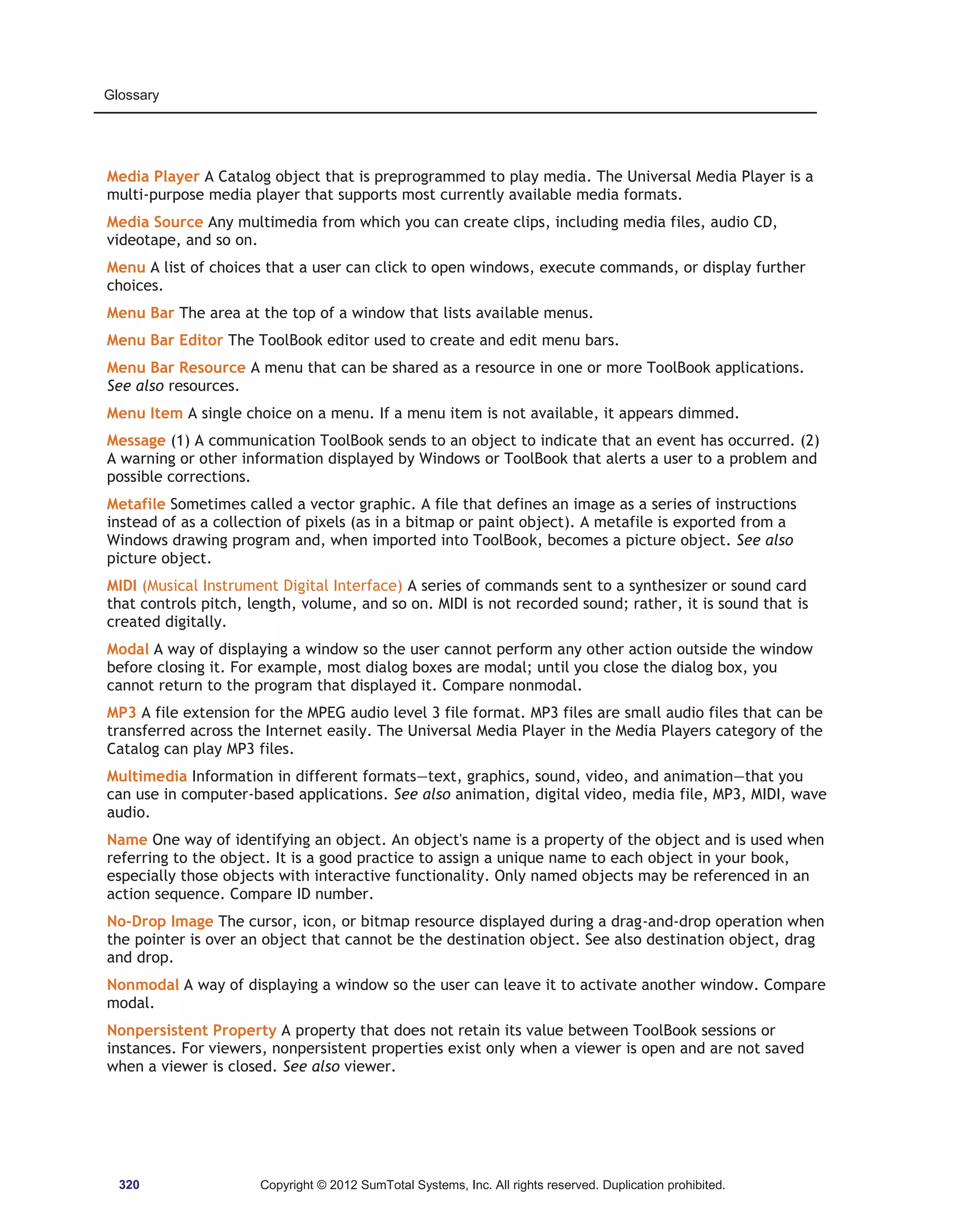Glossary 
Media Player A Catalog object that is preprogrammed to play media. The Universal Media Player is a 
multi-purpose media player that supports most currently available media formats. 
Media Source Any multimedia from which you can create clips, including media files, audio CD, 
videotape, and so on. 
Menu A list of choices that a user can click to open windows, execute commands, or display further 
choices. 
Menu Bar The area at the top of a window that lists available menus. 
Menu Bar Editor The ToolBook editor used to create and edit menu bars. 
Menu Bar Resource A menu that can be shared as a resource in one or more ToolBook applications. 
See also resources. 
Menu Item A single choice on a menu. If a menu item is not available, it appears dimmed. 
Message (1) A communication ToolBook sends to an object to indicate that an event has occurred. (2) 
A warning or other information displayed by Windows or ToolBook that alerts a user to a problem and 
possible corrections. 
Metafile Sometimes called a vector graphic. A file that defines an image as a series of instructions 
instead of as a collection of pixels (as in a bitmap or paint object). A metafile is exported from a 
Windows drawing program and, when imported into ToolBook, becomes a picture object. See also 
picture object. 
MIDI (Musical Instrument Digital Interface) A series of commands sent to a synthesizer or sound card 
that controls pitch, length, volume, and so on. MIDI is not recorded sound; rather, it is sound that is 
created digitally. 
Modal A way of displaying a window so the user cannot perform any other action outside the window 
before closing it. For example, most dialog boxes are modal; until you close the dialog box, you 
cannot return to the program that displayed it. Compare nonmodal. 
MP3 A file extension for the MPEG audio level 3 file format. MP3 files are small audio files that can be 
transferred across the Internet easily. The Universal Media Player in the Media Players category of the 
Catalog can play MP3 files. 
Multimedia Information in different formats—text, graphics, sound, video, and animation—that you 
can use in computer-based applications. See also animation, digital video, media file, MP3, MIDI, wave 
audio. 
Name One way of identifying an object. An object's name is a property of the object and is used when 
referring to the object. It is a good practice to assign a unique name to each object in your book, 
especially those objects with interactive functionality. Only named objects may be referenced in an 
action sequence. Compare ID number. 
No-Drop Image The cursor, icon, or bitmap resource displayed during a drag-and-drop operation when 
the pointer is over an object that cannot be the destination object. See also destination object, drag 
and drop. 
Nonmodal A way of displaying a window so the user can leave it to activate another window. Compare 
modal. 
Nonpersistent Property A property that does not retain its value between ToolBook sessions or 
instances. For viewers, nonpersistent properties exist only when a viewer is open and are not saved 
when a viewer is closed. See also viewer. 
320 Copyright © 2012 SumTotal Systems, Inc. All rights reserved. Duplication prohibited. 
 