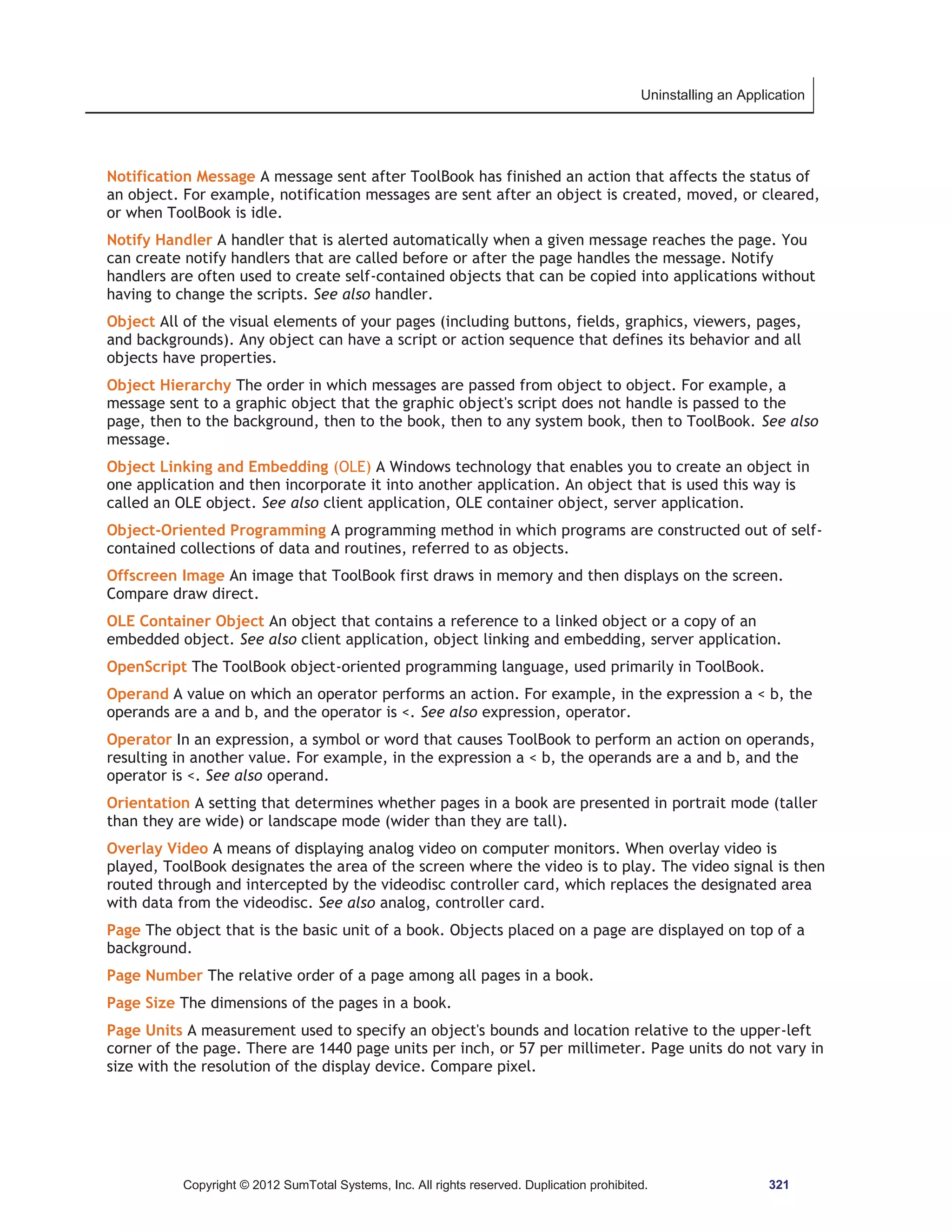 Uninstalling an Application 
Notification Message A message sent after ToolBook has finished an action that affects the status of 
an object. For example, notification messages are sent after an object is created, moved, or cleared, 
or when ToolBook is idle. 
Notify Handler A handler that is alerted automatically when a given message reaches the page. You 
can create notify handlers that are called before or after the page handles the message. Notify 
handlers are often used to create self-contained objects that can be copied into applications without 
having to change the scripts. See also handler. 
Object All of the visual elements of your pages (including buttons, fields, graphics, viewers, pages, 
and backgrounds). Any object can have a script or action sequence that defines its behavior and all 
objects have properties. 
Object Hierarchy The order in which messages are passed from object to object. For example, a 
message sent to a graphic object that the graphic object's script does not handle is passed to the 
page, then to the background, then to the book, then to any system book, then to ToolBook. See also 
message. 
Object Linking and Embedding (OLE) A Windows technology that enables you to create an object in 
one application and then incorporate it into another application. An object that is used this way is 
called an OLE object. See also client application, OLE container object, server application. 
Object-Oriented Programming A programming method in which programs are constructed out of self-contained 
collections of data and routines, referred to as objects. 
Offscreen Image An image that ToolBook first draws in memory and then displays on the screen. 
Compare draw direct. 
OLE Container Object An object that contains a reference to a linked object or a copy of an 
embedded object. See also client application, object linking and embedding, server application. 
OpenScript The ToolBook object-oriented programming language, used primarily in ToolBook. 
Operand A value on which an operator performs an action. For example, in the expression a  b, the 
operands are a and b, and the operator is . See also expression, operator. 
Operator In an expression, a symbol or word that causes ToolBook to perform an action on operands, 
resulting in another value. For example, in the expression a  b, the operands are a and b, and the 
operator is . See also operand. 
Orientation A setting that determines whether pages in a book are presented in portrait mode (taller 
than they are wide) or landscape mode (wider than they are tall). 
Overlay Video A means of displaying analog video on computer monitors. When overlay video is 
played, ToolBook designates the area of the screen where the video is to play. The video signal is then 
routed through and intercepted by the videodisc controller card, which replaces the designated area 
with data from the videodisc. See also analog, controller card. 
Page The object that is the basic unit of a book. Objects placed on a page are displayed on top of a 
background. 
Page Number The relative order of a page among all pages in a book. 
Page Size The dimensions of the pages in a book. 
Page Units A measurement used to specify an object's bounds and location relative to the upper-left 
corner of the page. There are 1440 page units per inch, or 57 per millimeter. Page units do not vary in 
size with the resolution of the display device. Compare pixel. 
Copyright © 2012 SumTotal Systems, Inc. All rights reserved. Duplication prohibited. 321 
 