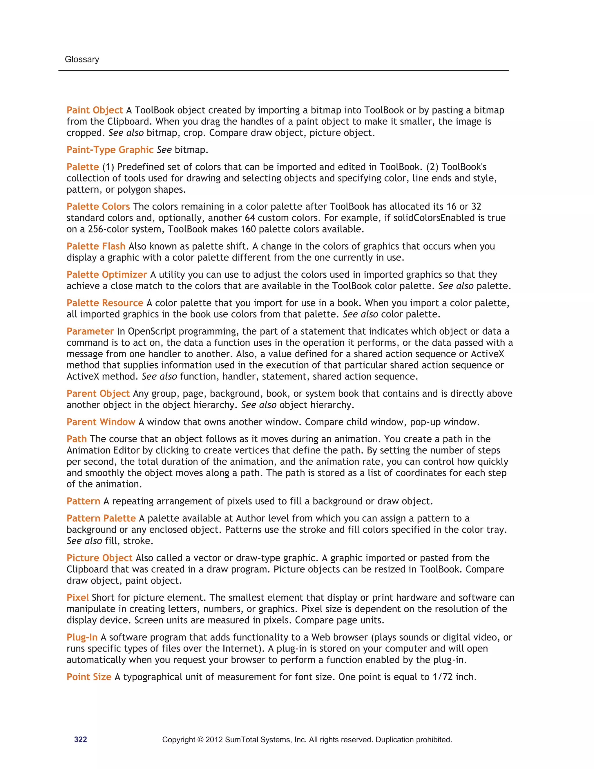 Glossary 
Paint Object A ToolBook object created by importing a bitmap into ToolBook or by pasting a bitmap 
from the Clipboard. When you drag the handles of a paint object to make it smaller, the image is 
cropped. See also bitmap, crop. Compare draw object, picture object. 
Paint-Type Graphic See bitmap. 
Palette (1) Predefined set of colors that can be imported and edited in ToolBook. (2) ToolBook's 
collection of tools used for drawing and selecting objects and specifying color, line ends and style, 
pattern, or polygon shapes. 
Palette Colors The colors remaining in a color palette after ToolBook has allocated its 16 or 32 
standard colors and, optionally, another 64 custom colors. For example, if solidColorsEnabled is true 
on a 256-color system, ToolBook makes 160 palette colors available. 
Palette Flash Also known as palette shift. A change in the colors of graphics that occurs when you 
display a graphic with a color palette different from the one currently in use. 
Palette Optimizer A utility you can use to adjust the colors used in imported graphics so that they 
achieve a close match to the colors that are available in the ToolBook color palette. See also palette. 
Palette Resource A color palette that you import for use in a book. When you import a color palette, 
all imported graphics in the book use colors from that palette. See also color palette. 
Parameter In OpenScript programming, the part of a statement that indicates which object or data a 
command is to act on, the data a function uses in the operation it performs, or the data passed with a 
message from one handler to another. Also, a value defined for a shared action sequence or ActiveX 
method that supplies information used in the execution of that particular shared action sequence or 
ActiveX method. See also function, handler, statement, shared action sequence. 
Parent Object Any group, page, background, book, or system book that contains and is directly above 
another object in the object hierarchy. See also object hierarchy. 
Parent Window A window that owns another window. Compare child window, pop-up window. 
Path The course that an object follows as it moves during an animation. You create a path in the 
Animation Editor by clicking to create vertices that define the path. By setting the number of steps 
per second, the total duration of the animation, and the animation rate, you can control how quickly 
and smoothly the object moves along a path. The path is stored as a list of coordinates for each step 
of the animation. 
Pattern A repeating arrangement of pixels used to fill a background or draw object. 
Pattern Palette A palette available at Author level from which you can assign a pattern to a 
background or any enclosed object. Patterns use the stroke and fill colors specified in the color tray. 
See also fill, stroke. 
Picture Object Also called a vector or draw-type graphic. A graphic imported or pasted from the 
Clipboard that was created in a draw program. Picture objects can be resized in ToolBook. Compare 
draw object, paint object. 
Pixel Short for picture element. The smallest element that display or print hardware and software can 
manipulate in creating letters, numbers, or graphics. Pixel size is dependent on the resolution of the 
display device. Screen units are measured in pixels. Compare page units. 
Plug-In A software program that adds functionality to a Web browser (plays sounds or digital video, or 
runs specific types of files over the Internet). A plug-in is stored on your computer and will open 
automatically when you request your browser to perform a function enabled by the plug-in. 
Point Size A typographical unit of measurement for font size. One point is equal to 1/72 inch. 
322 Copyright © 2012 SumTotal Systems, Inc. All rights reserved. Duplication prohibited. 
 