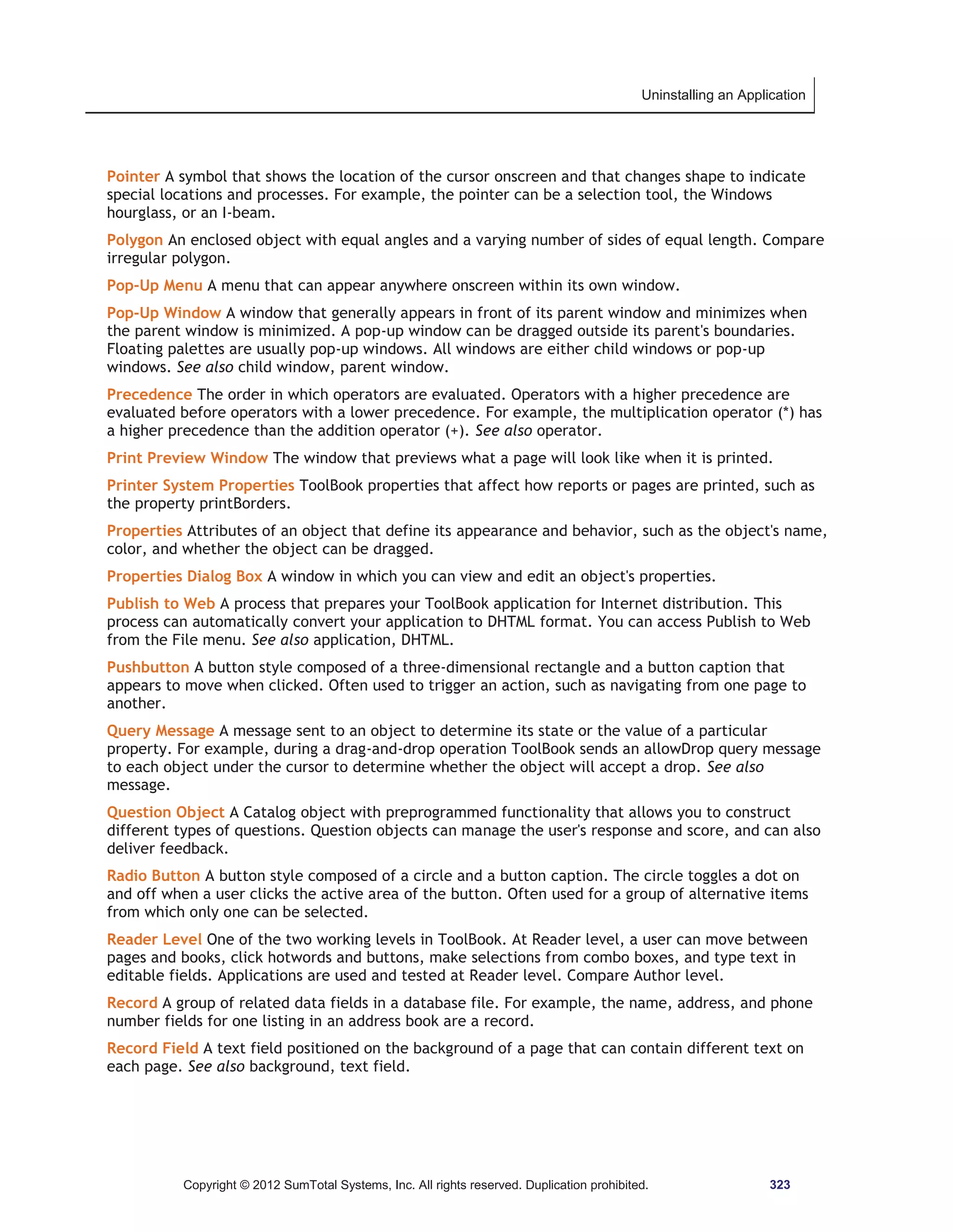 Uninstalling an Application 
Pointer A symbol that shows the location of the cursor onscreen and that changes shape to indicate 
special locations and processes. For example, the pointer can be a selection tool, the Windows 
hourglass, or an I-beam. 
Polygon An enclosed object with equal angles and a varying number of sides of equal length. Compare 
irregular polygon. 
Pop-Up Menu A menu that can appear anywhere onscreen within its own window. 
Pop-Up Window A window that generally appears in front of its parent window and minimizes when 
the parent window is minimized. A pop-up window can be dragged outside its parent's boundaries. 
Floating palettes are usually pop-up windows. All windows are either child windows or pop-up 
windows. See also child window, parent window. 
Precedence The order in which operators are evaluated. Operators with a higher precedence are 
evaluated before operators with a lower precedence. For example, the multiplication operator (*) has 
a higher precedence than the addition operator (+). See also operator. 
Print Preview Window The window that previews what a page will look like when it is printed. 
Printer System Properties ToolBook properties that affect how reports or pages are printed, such as 
the property printBorders. 
Properties Attributes of an object that define its appearance and behavior, such as the object's name, 
color, and whether the object can be dragged. 
Properties Dialog Box A window in which you can view and edit an object's properties. 
Publish to Web A process that prepares your ToolBook application for Internet distribution. This 
process can automatically convert your application to DHTML format. You can access Publish to Web 
from the File menu. See also application, DHTML. 
Pushbutton A button style composed of a three-dimensional rectangle and a button caption that 
appears to move when clicked. Often used to trigger an action, such as navigating from one page to 
another. 
Query Message A message sent to an object to determine its state or the value of a particular 
property. For example, during a drag-and-drop operation ToolBook sends an allowDrop query message 
to each object under the cursor to determine whether the object will accept a drop. See also 
message. 
Question Object A Catalog object with preprogrammed functionality that allows you to construct 
different types of questions. Question objects can manage the user's response and score, and can also 
deliver feedback. 
Radio Button A button style composed of a circle and a button caption. The circle toggles a dot on 
and off when a user clicks the active area of the button. Often used for a group of alternative items 
from which only one can be selected. 
Reader Level One of the two working levels in ToolBook. At Reader level, a user can move between 
pages and books, click hotwords and buttons, make selections from combo boxes, and type text in 
editable fields. Applications are used and tested at Reader level. Compare Author level. 
Record A group of related data fields in a database file. For example, the name, address, and phone 
number fields for one listing in an address book are a record. 
Record Field A text field positioned on the background of a page that can contain different text on 
each page. See also background, text field. 
Copyright © 2012 SumTotal Systems, Inc. All rights reserved. Duplication prohibited. 323 
 