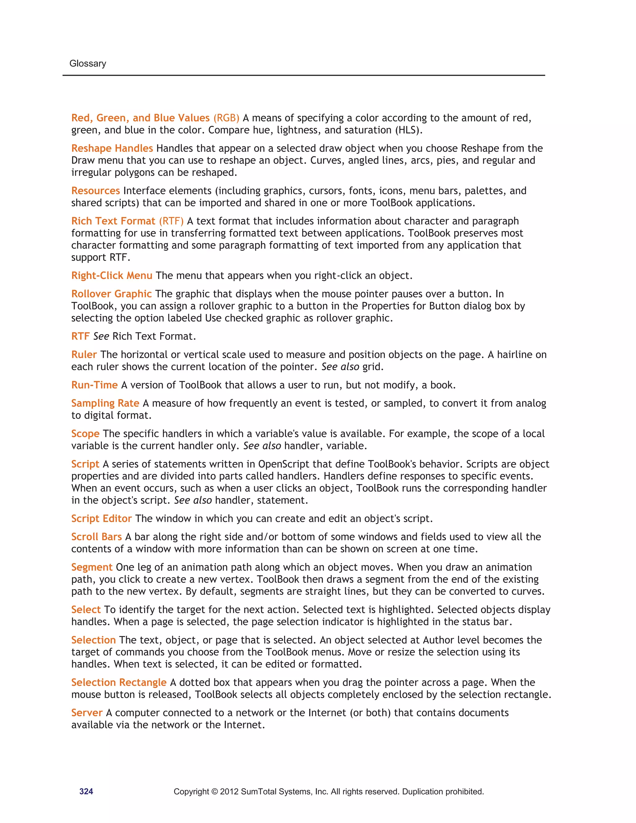 Glossary 
Red, Green, and Blue Values (RGB) A means of specifying a color according to the amount of red, 
green, and blue in the color. Compare hue, lightness, and saturation (HLS). 
Reshape Handles Handles that appear on a selected draw object when you choose Reshape from the 
Draw menu that you can use to reshape an object. Curves, angled lines, arcs, pies, and regular and 
irregular polygons can be reshaped. 
Resources Interface elements (including graphics, cursors, fonts, icons, menu bars, palettes, and 
shared scripts) that can be imported and shared in one or more ToolBook applications. 
Rich Text Format (RTF) A text format that includes information about character and paragraph 
formatting for use in transferring formatted text between applications. ToolBook preserves most 
character formatting and some paragraph formatting of text imported from any application that 
support RTF. 
Right-Click Menu The menu that appears when you right-click an object. 
Rollover Graphic The graphic that displays when the mouse pointer pauses over a button. In 
ToolBook, you can assign a rollover graphic to a button in the Properties for Button dialog box by 
selecting the option labeled Use checked graphic as rollover graphic. 
RTF See Rich Text Format. 
Ruler The horizontal or vertical scale used to measure and position objects on the page. A hairline on 
each ruler shows the current location of the pointer. See also grid. 
Run-Time A version of ToolBook that allows a user to run, but not modify, a book. 
Sampling Rate A measure of how frequently an event is tested, or sampled, to convert it from analog 
to digital format. 
Scope The specific handlers in which a variable's value is available. For example, the scope of a local 
variable is the current handler only. See also handler, variable. 
Script A series of statements written in OpenScript that define ToolBook's behavior. Scripts are object 
properties and are divided into parts called handlers. Handlers define responses to specific events. 
When an event occurs, such as when a user clicks an object, ToolBook runs the corresponding handler 
in the object's script. See also handler, statement. 
Script Editor The window in which you can create and edit an object's script. 
Scroll Bars A bar along the right side and/or bottom of some windows and fields used to view all the 
contents of a window with more information than can be shown on screen at one time. 
Segment One leg of an animation path along which an object moves. When you draw an animation 
path, you click to create a new vertex. ToolBook then draws a segment from the end of the existing 
path to the new vertex. By default, segments are straight lines, but they can be converted to curves. 
Select To identify the target for the next action. Selected text is highlighted. Selected objects display 
handles. When a page is selected, the page selection indicator is highlighted in the status bar. 
Selection The text, object, or page that is selected. An object selected at Author level becomes the 
target of commands you choose from the ToolBook menus. Move or resize the selection using its 
handles. When text is selected, it can be edited or formatted. 
Selection Rectangle A dotted box that appears when you drag the pointer across a page. When the 
mouse button is released, ToolBook selects all objects completely enclosed by the selection rectangle. 
Server A computer connected to a network or the Internet (or both) that contains documents 
available via the network or the Internet. 
324 Copyright © 2012 SumTotal Systems, Inc. All rights reserved. Duplication prohibited. 
 