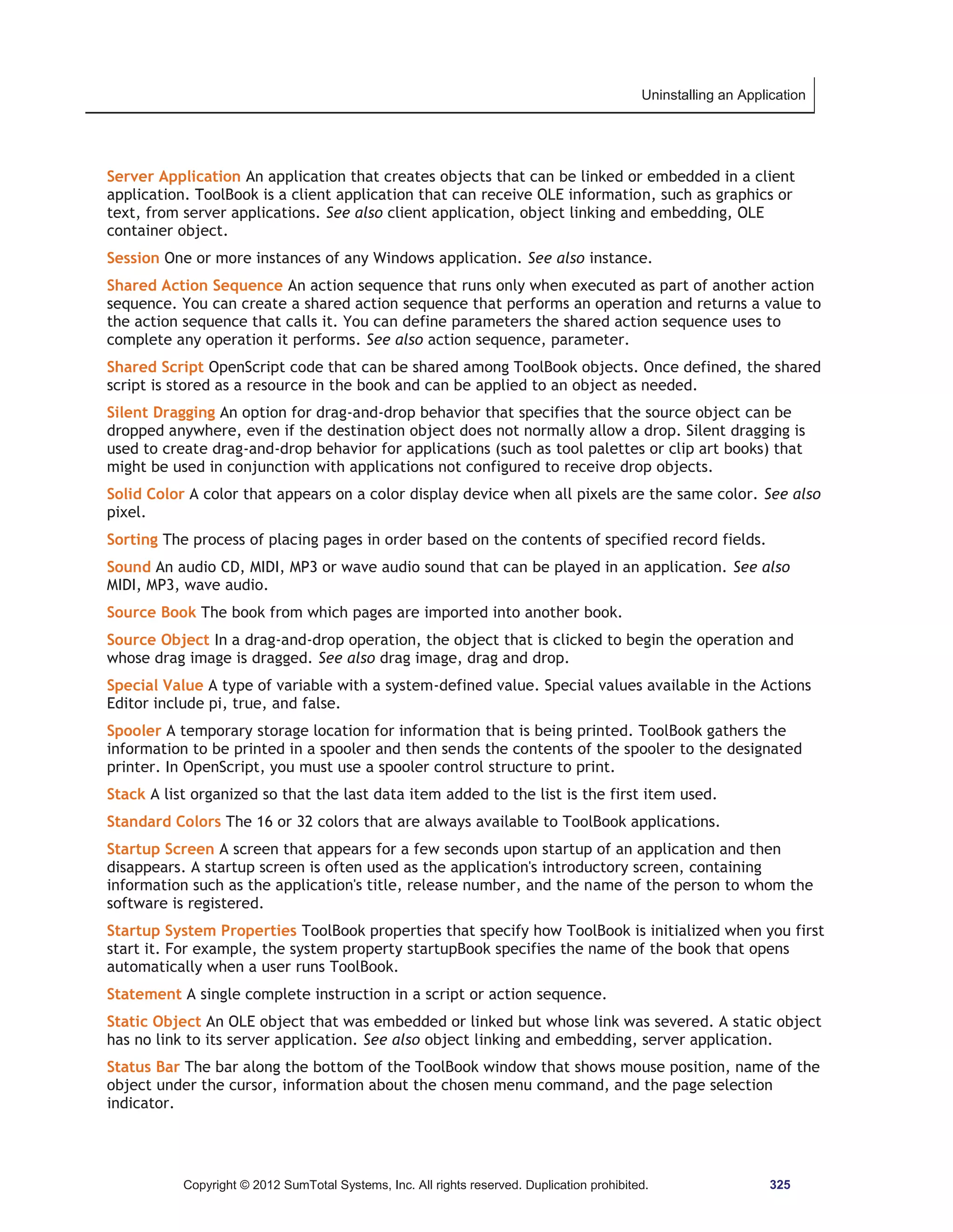 Uninstalling an Application 
Server Application An application that creates objects that can be linked or embedded in a client 
application. ToolBook is a client application that can receive OLE information, such as graphics or 
text, from server applications. See also client application, object linking and embedding, OLE 
container object. 
Session One or more instances of any Windows application. See also instance. 
Shared Action Sequence An action sequence that runs only when executed as part of another action 
sequence. You can create a shared action sequence that performs an operation and returns a value to 
the action sequence that calls it. You can define parameters the shared action sequence uses to 
complete any operation it performs. See also action sequence, parameter. 
Shared Script OpenScript code that can be shared among ToolBook objects. Once defined, the shared 
script is stored as a resource in the book and can be applied to an object as needed. 
Silent Dragging An option for drag-and-drop behavior that specifies that the source object can be 
dropped anywhere, even if the destination object does not normally allow a drop. Silent dragging is 
used to create drag-and-drop behavior for applications (such as tool palettes or clip art books) that 
might be used in conjunction with applications not configured to receive drop objects. 
Solid Color A color that appears on a color display device when all pixels are the same color. See also 
pixel. 
Sorting The process of placing pages in order based on the contents of specified record fields. 
Sound An audio CD, MIDI, MP3 or wave audio sound that can be played in an application. See also 
MIDI, MP3, wave audio. 
Source Book The book from which pages are imported into another book. 
Source Object In a drag-and-drop operation, the object that is clicked to begin the operation and 
whose drag image is dragged. See also drag image, drag and drop. 
Special Value A type of variable with a system-defined value. Special values available in the Actions 
Editor include pi, true, and false. 
Spooler A temporary storage location for information that is being printed. ToolBook gathers the 
information to be printed in a spooler and then sends the contents of the spooler to the designated 
printer. In OpenScript, you must use a spooler control structure to print. 
Stack A list organized so that the last data item added to the list is the first item used. 
Standard Colors The 16 or 32 colors that are always available to ToolBook applications. 
Startup Screen A screen that appears for a few seconds upon startup of an application and then 
disappears. A startup screen is often used as the application's introductory screen, containing 
information such as the application's title, release number, and the name of the person to whom the 
software is registered. 
Startup System Properties ToolBook properties that specify how ToolBook is initialized when you first 
start it. For example, the system property startupBook specifies the name of the book that opens 
automatically when a user runs ToolBook. 
Statement A single complete instruction in a script or action sequence. 
Static Object An OLE object that was embedded or linked but whose link was severed. A static object 
has no link to its server application. See also object linking and embedding, server application. 
Status Bar The bar along the bottom of the ToolBook window that shows mouse position, name of the 
object under the cursor, information about the chosen menu command, and the page selection 
indicator. 
Copyright © 2012 SumTotal Systems, Inc. All rights reserved. Duplication prohibited. 325 
 