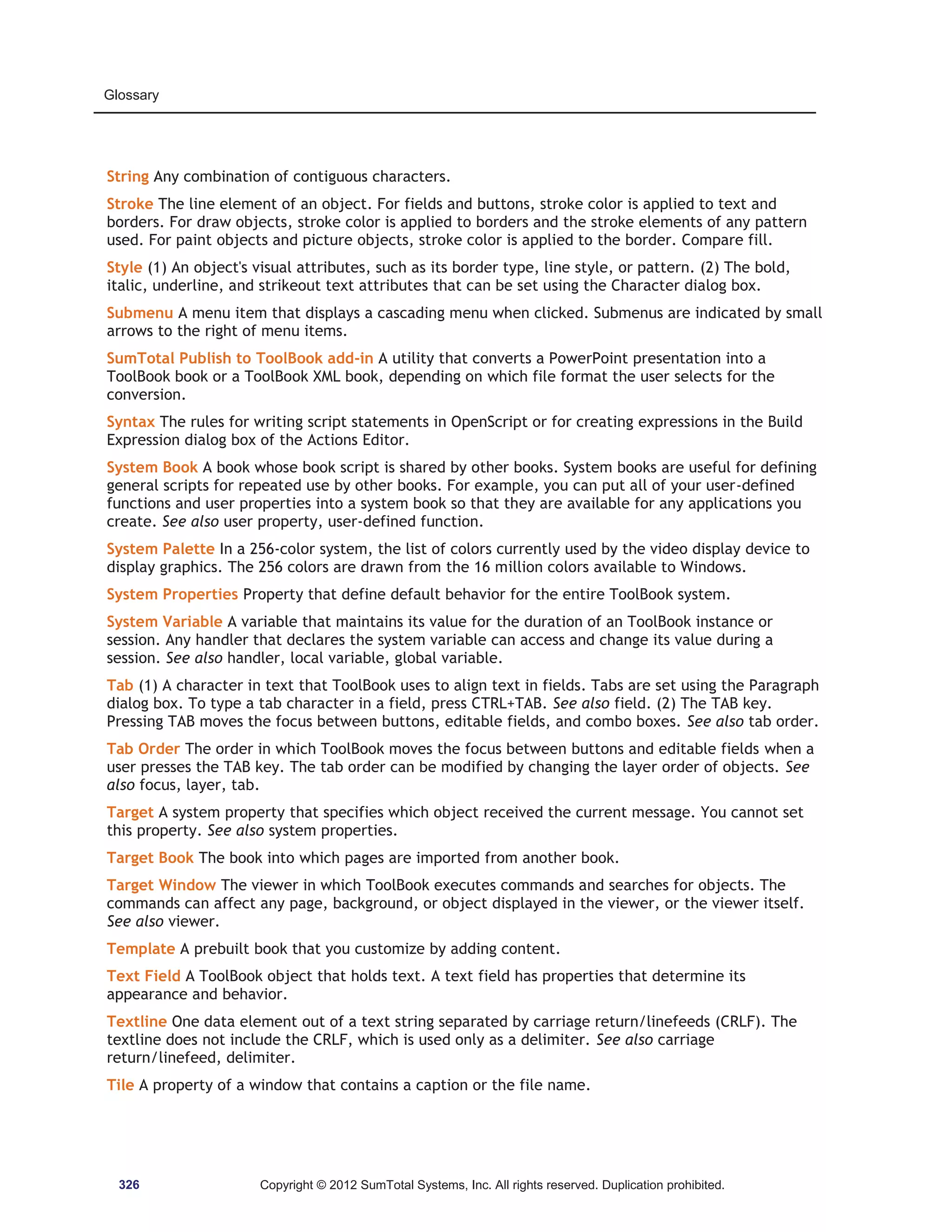 Glossary 
String Any combination of contiguous characters. 
Stroke The line element of an object. For fields and buttons, stroke color is applied to text and 
borders. For draw objects, stroke color is applied to borders and the stroke elements of any pattern 
used. For paint objects and picture objects, stroke color is applied to the border. Compare fill. 
Style (1) An object's visual attributes, such as its border type, line style, or pattern. (2) The bold, 
italic, underline, and strikeout text attributes that can be set using the Character dialog box. 
Submenu A menu item that displays a cascading menu when clicked. Submenus are indicated by small 
arrows to the right of menu items. 
SumTotal Publish to ToolBook add-in A utility that converts a PowerPoint presentation into a 
ToolBook book or a ToolBook XML book, depending on which file format the user selects for the 
conversion. 
Syntax The rules for writing script statements in OpenScript or for creating expressions in the Build 
Expression dialog box of the Actions Editor. 
System Book A book whose book script is shared by other books. System books are useful for defining 
general scripts for repeated use by other books. For example, you can put all of your user-defined 
functions and user properties into a system book so that they are available for any applications you 
create. See also user property, user-defined function. 
System Palette In a 256-color system, the list of colors currently used by the video display device to 
display graphics. The 256 colors are drawn from the 16 million colors available to Windows. 
System Properties Property that define default behavior for the entire ToolBook system. 
System Variable A variable that maintains its value for the duration of an ToolBook instance or 
session. Any handler that declares the system variable can access and change its value during a 
session. See also handler, local variable, global variable. 
Tab (1) A character in text that ToolBook uses to align text in fields. Tabs are set using the Paragraph 
dialog box. To type a tab character in a field, press CTRL+TAB. See also field. (2) The TAB key. 
Pressing TAB moves the focus between buttons, editable fields, and combo boxes. See also tab order. 
Tab Order The order in which ToolBook moves the focus between buttons and editable fields when a 
user presses the TAB key. The tab order can be modified by changing the layer order of objects. See 
also focus, layer, tab. 
Target A system property that specifies which object received the current message. You cannot set 
this property. See also system properties. 
Target Book The book into which pages are imported from another book. 
Target Window The viewer in which ToolBook executes commands and searches for objects. The 
commands can affect any page, background, or object displayed in the viewer, or the viewer itself. 
See also viewer. 
Template A prebuilt book that you customize by adding content. 
Text Field A ToolBook object that holds text. A text field has properties that determine its 
appearance and behavior. 
Textline One data element out of a text string separated by carriage return/linefeeds (CRLF). The 
textline does not include the CRLF, which is used only as a delimiter. See also carriage 
return/linefeed, delimiter. 
Tile A property of a window that contains a caption or the file name. 
326 Copyright © 2012 SumTotal Systems, Inc. All rights reserved. Duplication prohibited. 
 