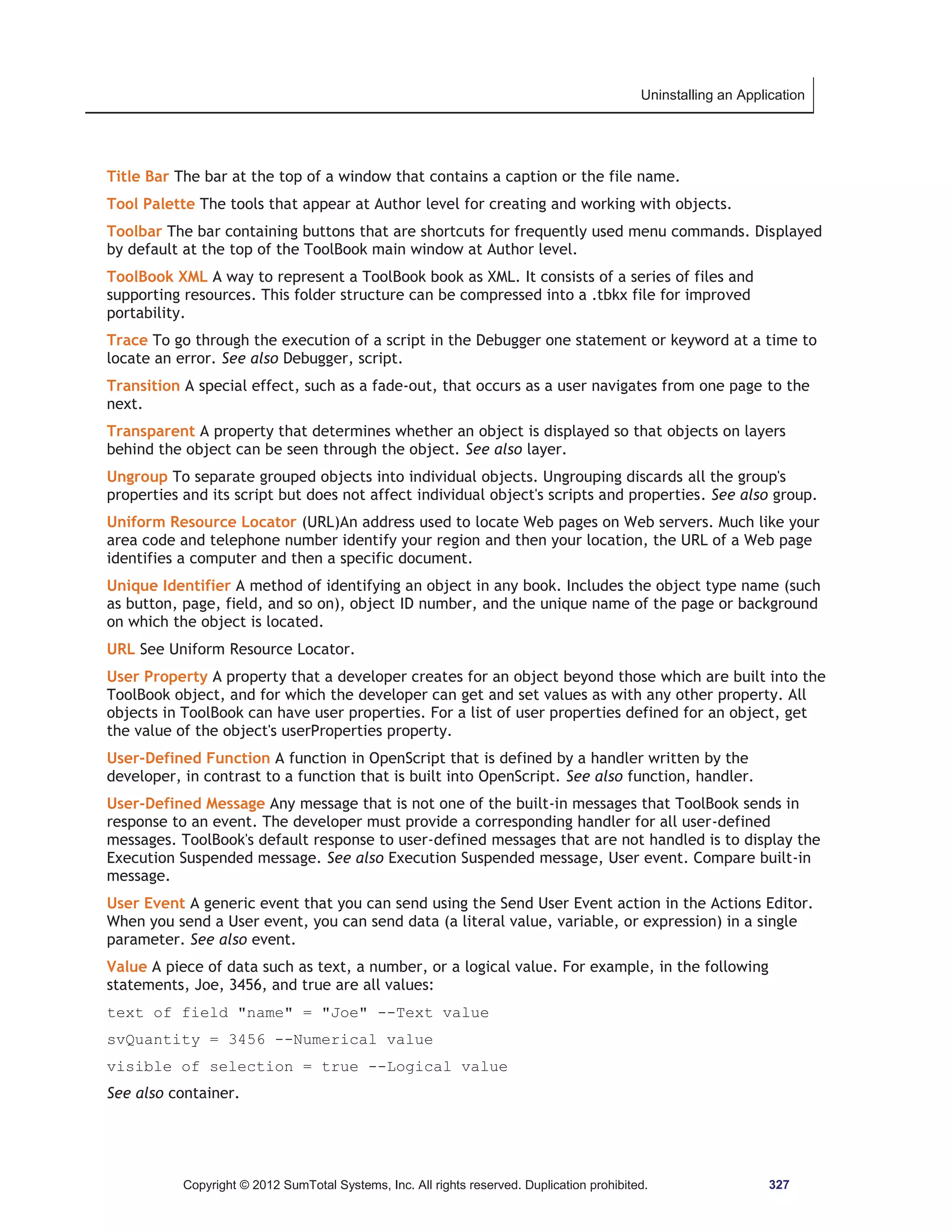 Uninstalling an Application 
Title Bar The bar at the top of a window that contains a caption or the file name. 
Tool Palette The tools that appear at Author level for creating and working with objects. 
Toolbar The bar containing buttons that are shortcuts for frequently used menu commands. Displayed 
by default at the top of the ToolBook main window at Author level. 
ToolBook XML A way to represent a ToolBook book as XML. It consists of a series of files and 
supporting resources. This folder structure can be compressed into a .tbkx file for improved 
portability. 
Trace To go through the execution of a script in the Debugger one statement or keyword at a time to 
locate an error. See also Debugger, script. 
Transition A special effect, such as a fade-out, that occurs as a user navigates from one page to the 
next. 
Transparent A property that determines whether an object is displayed so that objects on layers 
behind the object can be seen through the object. See also layer. 
Ungroup To separate grouped objects into individual objects. Ungrouping discards all the group's 
properties and its script but does not affect individual object's scripts and properties. See also group. 
Uniform Resource Locator (URL)An address used to locate Web pages on Web servers. Much like your 
area code and telephone number identify your region and then your location, the URL of a Web page 
identifies a computer and then a specific document. 
Unique Identifier A method of identifying an object in any book. Includes the object type name (such 
as button, page, field, and so on), object ID number, and the unique name of the page or background 
on which the object is located. 
URL See Uniform Resource Locator. 
User Property A property that a developer creates for an object beyond those which are built into the 
ToolBook object, and for which the developer can get and set values as with any other property. All 
objects in ToolBook can have user properties. For a list of user properties defined for an object, get 
the value of the object's userProperties property. 
User-Defined Function A function in OpenScript that is defined by a handler written by the 
developer, in contrast to a function that is built into OpenScript. See also function, handler. 
User-Defined Message Any message that is not one of the built-in messages that ToolBook sends in 
response to an event. The developer must provide a corresponding handler for all user-defined 
messages. ToolBook's default response to user-defined messages that are not handled is to display the 
Execution Suspended message. See also Execution Suspended message, User event. Compare built-in 
message. 
User Event A generic event that you can send using the Send User Event action in the Actions Editor. 
When you send a User event, you can send data (a literal value, variable, or expression) in a single 
parameter. See also event. 
Value A piece of data such as text, a number, or a logical value. For example, in the following 
statements, Joe, 3456, and true are all values: 
text of field name = Joe --Text value 
svQuantity = 3456 --Numerical value 
visible of selection = true --Logical value 
See also container. 
Copyright © 2012 SumTotal Systems, Inc. All rights reserved. Duplication prohibited. 327 
 