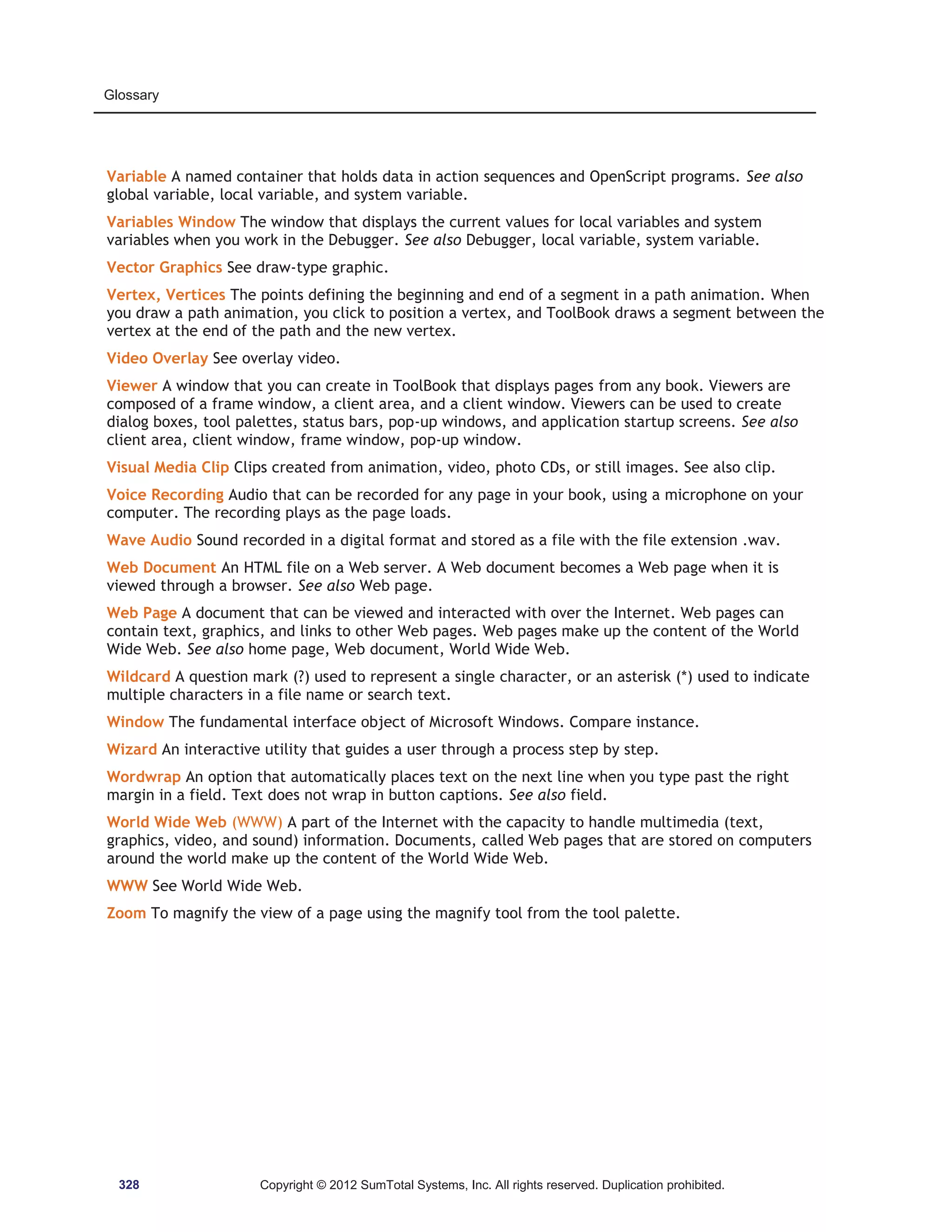 Glossary 
Variable A named container that holds data in action sequences and OpenScript programs. See also 
global variable, local variable, and system variable. 
Variables Window The window that displays the current values for local variables and system 
variables when you work in the Debugger. See also Debugger, local variable, system variable. 
Vector Graphics See draw-type graphic. 
Vertex, Vertices The points defining the beginning and end of a segment in a path animation. When 
you draw a path animation, you click to position a vertex, and ToolBook draws a segment between the 
vertex at the end of the path and the new vertex. 
Video Overlay See overlay video. 
Viewer A window that you can create in ToolBook that displays pages from any book. Viewers are 
composed of a frame window, a client area, and a client window. Viewers can be used to create 
dialog boxes, tool palettes, status bars, pop-up windows, and application startup screens. See also 
client area, client window, frame window, pop-up window. 
Visual Media Clip Clips created from animation, video, photo CDs, or still images. See also clip. 
Voice Recording Audio that can be recorded for any page in your book, using a microphone on your 
computer. The recording plays as the page loads. 
Wave Audio Sound recorded in a digital format and stored as a file with the file extension .wav. 
Web Document An HTML file on a Web server. A Web document becomes a Web page when it is 
viewed through a browser. See also Web page. 
Web Page A document that can be viewed and interacted with over the Internet. Web pages can 
contain text, graphics, and links to other Web pages. Web pages make up the content of the World 
Wide Web. See also home page, Web document, World Wide Web. 
Wildcard A question mark (?) used to represent a single character, or an asterisk (*) used to indicate 
multiple characters in a file name or search text. 
Window The fundamental interface object of Microsoft Windows. Compare instance. 
Wizard An interactive utility that guides a user through a process step by step. 
Wordwrap An option that automatically places text on the next line when you type past the right 
margin in a field. Text does not wrap in button captions. See also field. 
World Wide Web (WWW) A part of the Internet with the capacity to handle multimedia (text, 
graphics, video, and sound) information. Documents, called Web pages that are stored on computers 
around the world make up the content of the World Wide Web. 
WWW See World Wide Web. 
Zoom To magnify the view of a page using the magnify tool from the tool palette. 
328 Copyright © 2012 SumTotal Systems, Inc. All rights reserved. Duplication prohibited. 
