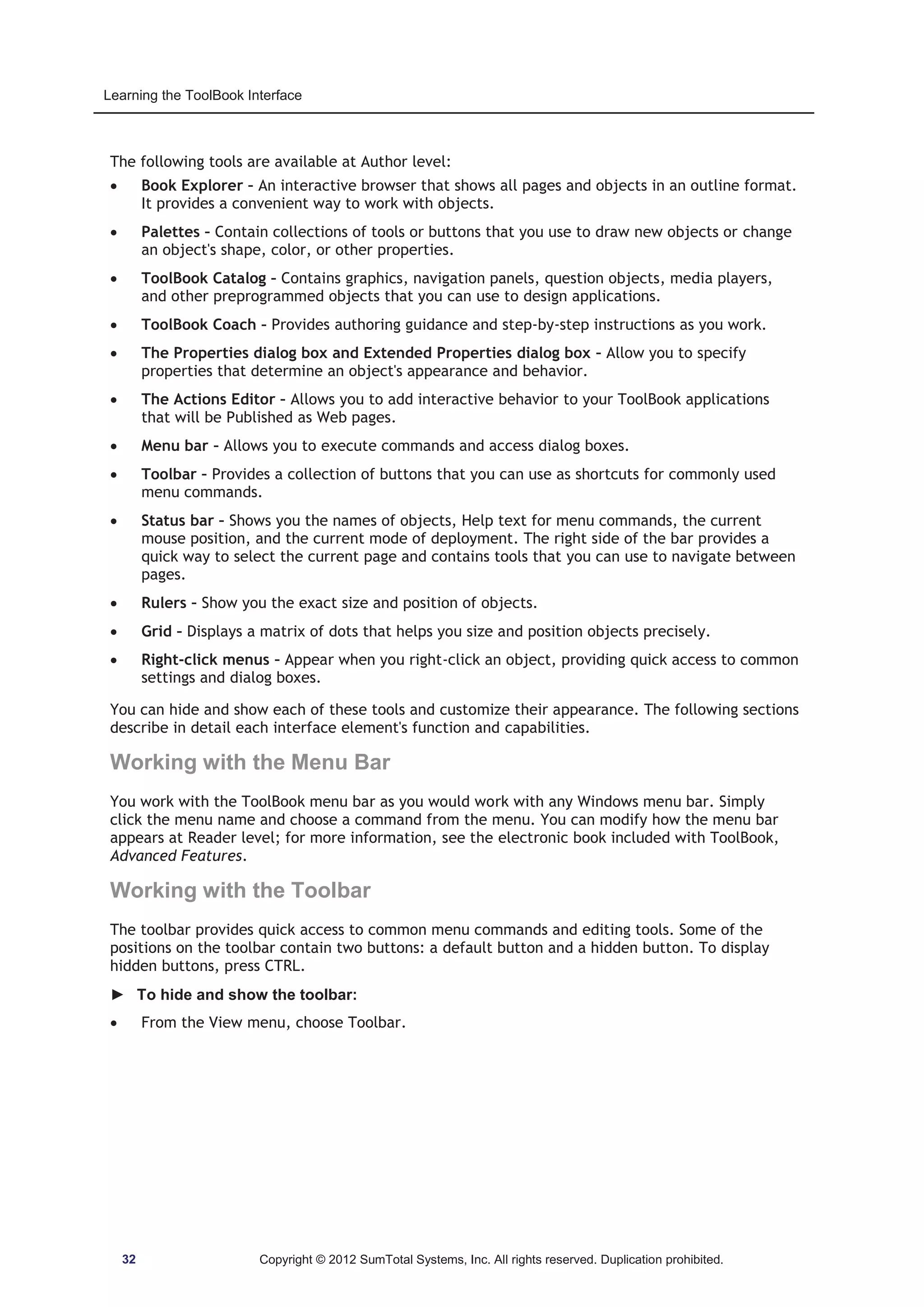 Learning the ToolBook Interface 
The following tools are available at Author level: 
x Book Explorer – An interactive browser that shows all pages and objects in an outline format. 
It provides a convenient way to work with objects. 
x Palettes – Contain collections of tools or buttons that you use to draw new objects or change 
an object's shape, color, or other properties. 
x ToolBook Catalog – Contains graphics, navigation panels, question objects, media players, 
and other preprogrammed objects that you can use to design applications. 
x ToolBook Coach – Provides authoring guidance and step-by-step instructions as you work. 
x The Properties dialog box and Extended Properties dialog box – Allow you to specify 
properties that determine an object's appearance and behavior. 
x The Actions Editor – Allows you to add interactive behavior to your ToolBook applications 
that will be Published as Web pages. 
x Menu bar – Allows you to execute commands and access dialog boxes. 
x Toolbar – Provides a collection of buttons that you can use as shortcuts for commonly used 
menu commands. 
x Status bar – Shows you the names of objects, Help text for menu commands, the current 
mouse position, and the current mode of deployment. The right side of the bar provides a 
quick way to select the current page and contains tools that you can use to navigate between 
pages. 
x Rulers – Show you the exact size and position of objects. 
x Grid – Displays a matrix of dots that helps you size and position objects precisely. 
x Right-click menus – Appear when you right-click an object, providing quick access to common 
settings and dialog boxes. 
You can hide and show each of these tools and customize their appearance. The following sections 
describe in detail each interface element's function and capabilities. 
Working with the Menu Bar 
You work with the ToolBook menu bar as you would work with any Windows menu bar. Simply 
click the menu name and choose a command from the menu. You can modify how the menu bar 
appears at Reader level; for more information, see the electronic book included with ToolBook, 
Advanced Features. 
Working with the Toolbar 
The toolbar provides quick access to common menu commands and editing tools. Some of the 
positions on the toolbar contain two buttons: a default button and a hidden button. To display 
hidden buttons, press CTRL. 
► To hide and show the toolbar: 
x From the View menu, choose Toolbar. 
32 Copyright © 2012 SumTotal Systems, Inc. All rights reserved. Duplication prohibited. 
 