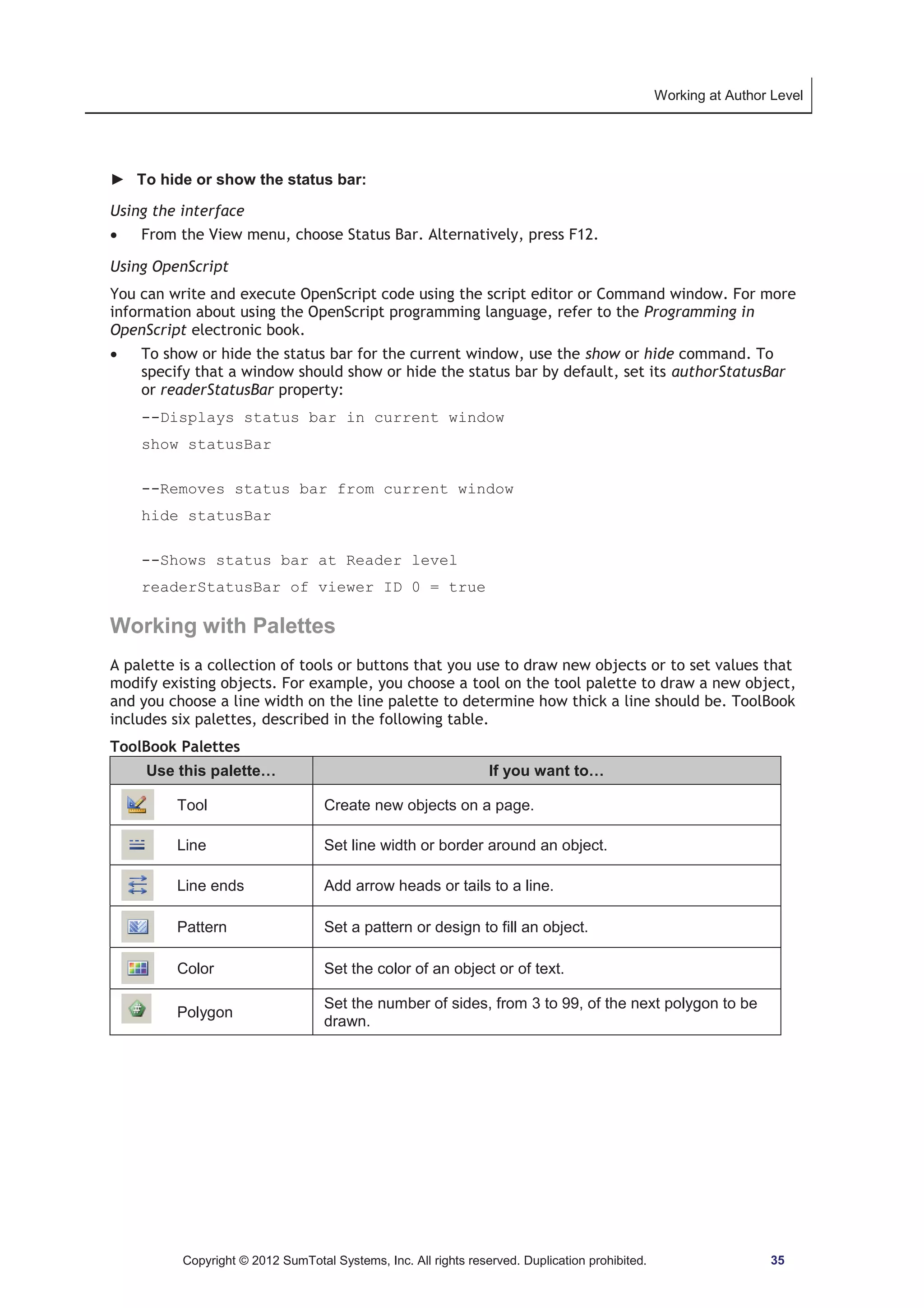 Working at Author Level 
► To hide or show the status bar: 
Using the interface 
x From the View menu, choose Status Bar. Alternatively, press F12. 
Using OpenScript 
You can write and execute OpenScript code using the script editor or Command window. For more 
information about using the OpenScript programming language, refer to the Programming in 
OpenScript electronic book. 
x To show or hide the status bar for the current window, use the show or hide command. To 
specify that a window should show or hide the status bar by default, set its authorStatusBar 
or readerStatusBar property: 
--Displays status bar in current window 
show statusBar 
--Removes status bar from current window 
hide statusBar 
--Shows status bar at Reader level 
readerStatusBar of viewer ID 0 = true 
Working with Palettes 
A palette is a collection of tools or buttons that you use to draw new objects or to set values that 
modify existing objects. For example, you choose a tool on the tool palette to draw a new object, 
and you choose a line width on the line palette to determine how thick a line should be. ToolBook 
includes six palettes, described in the following table. 
ToolBook Palettes 
Use this palette… If you want to… 
Tool Create new objects on a page. 
Line Set line width or border around an object. 
Line ends Add arrow heads or tails to a line. 
Pattern Set a pattern or design to fill an object. 
Color Set the color of an object or of text. 
Polygon Set the number of sides, from 3 to 99, of the next polygon to be 
drawn. 
Copyright © 2012 SumTotal Systems, Inc. All rights reserved. Duplication prohibited. 35 
 