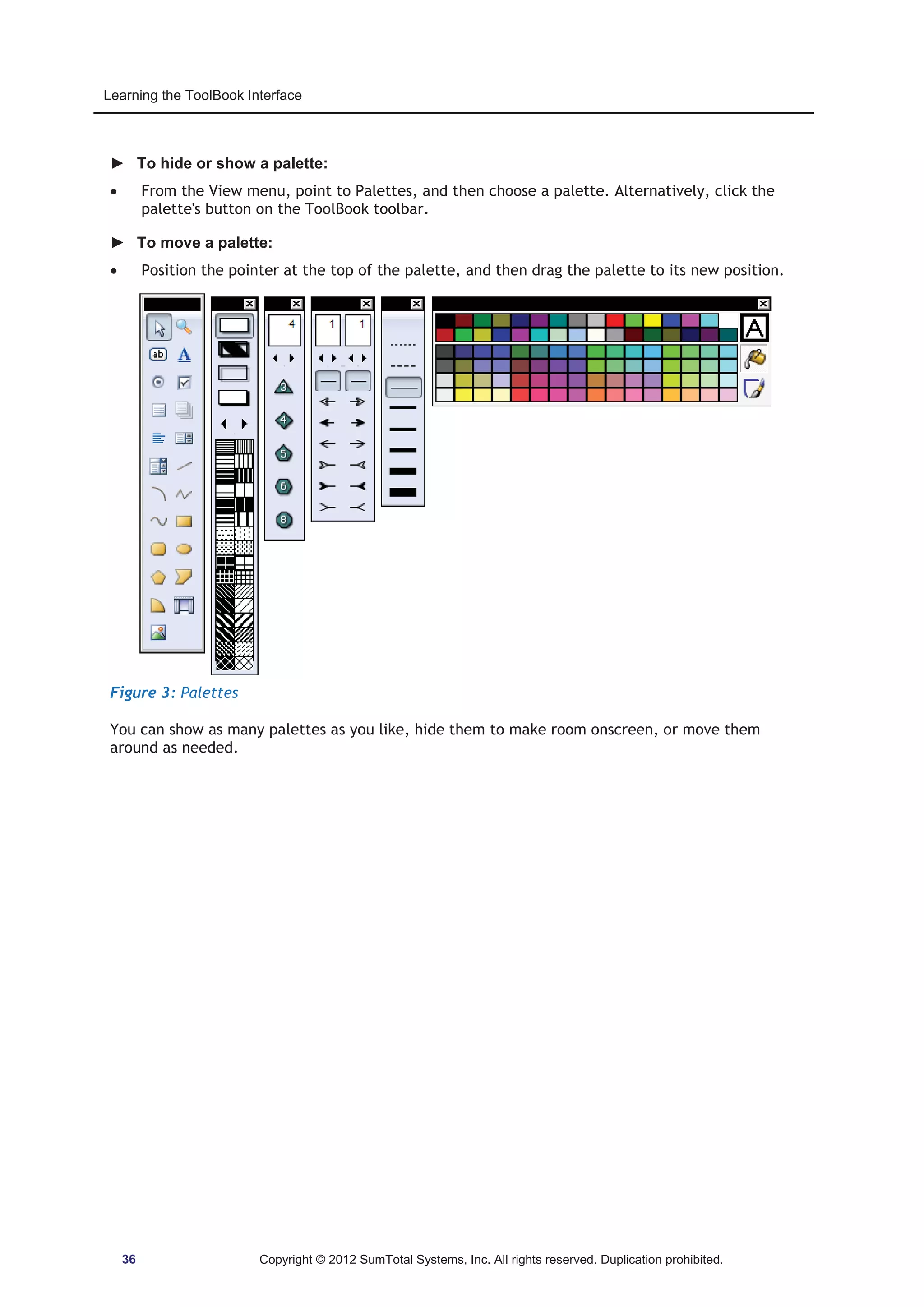 Learning the ToolBook Interface 
► To hide or show a palette: 
x From the View menu, point to Palettes, and then choose a palette. Alternatively, click the 
palette's button on the ToolBook toolbar. 
► To move a palette: 
x Position the pointer at the top of the palette, and then drag the palette to its new position. 
Figure 3: Palettes 
You can show as many palettes as you like, hide them to make room onscreen, or move them 
around as needed. 
36 Copyright © 2012 SumTotal Systems, Inc. All rights reserved. Duplication prohibited. 
 