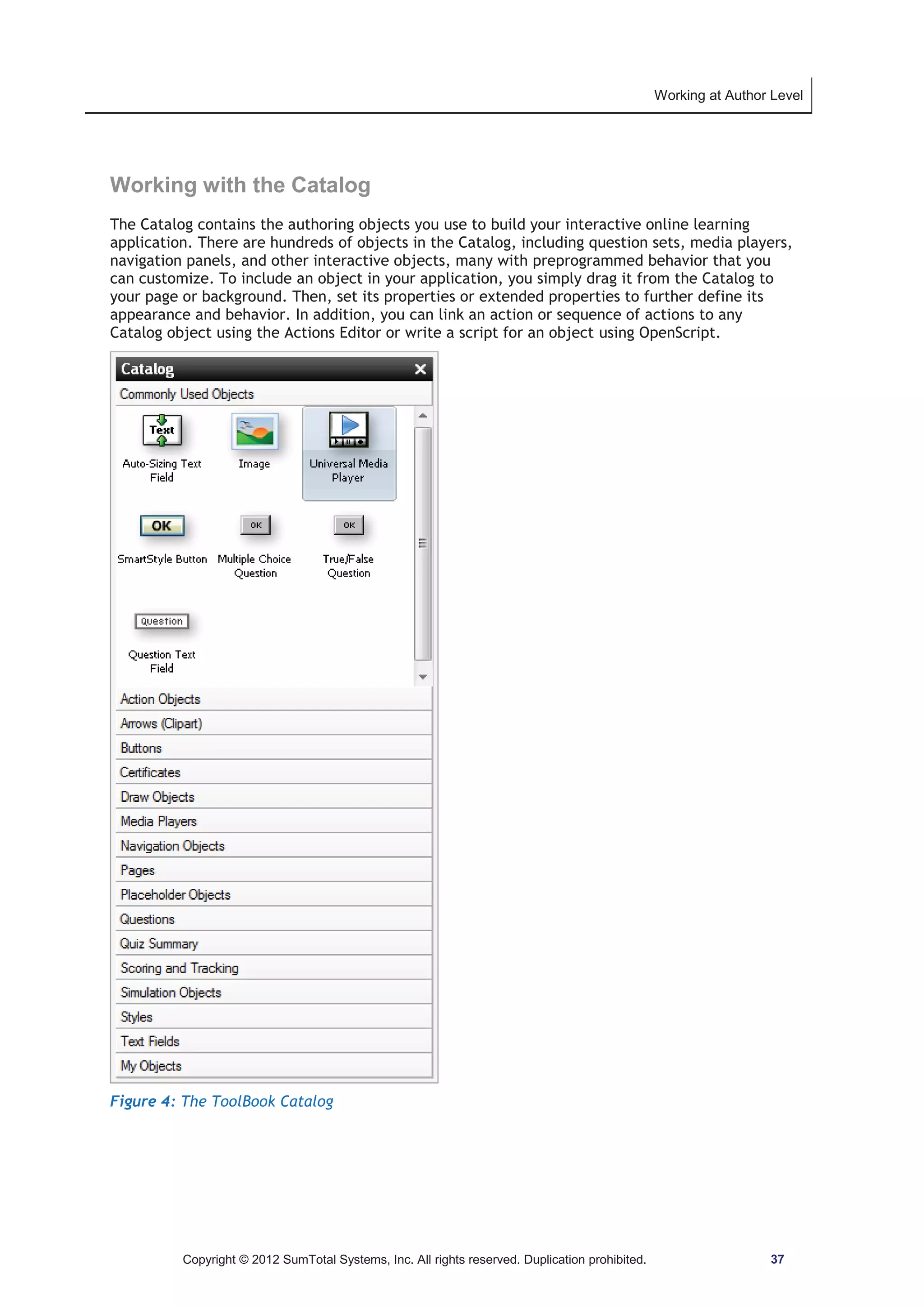 Working at Author Level 
Working with the Catalog 
The Catalog contains the authoring objects you use to build your interactive online learning 
application. There are hundreds of objects in the Catalog, including question sets, media players, 
navigation panels, and other interactive objects, many with preprogrammed behavior that you 
can customize. To include an object in your application, you simply drag it from the Catalog to 
your page or background. Then, set its properties or extended properties to further define its 
appearance and behavior. In addition, you can link an action or sequence of actions to any 
Catalog object using the Actions Editor or write a script for an object using OpenScript. 
Figure 4: The ToolBook Catalog 
Copyright © 2012 SumTotal Systems, Inc. All rights reserved. Duplication prohibited. 37 
 