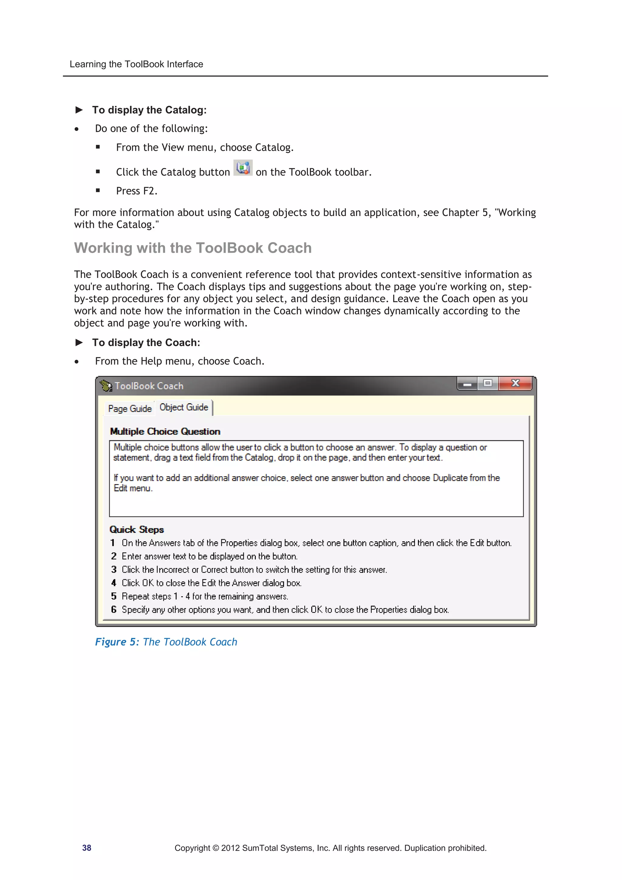 Learning the ToolBook Interface 
► To display the Catalog: 
x Do one of the following: 
ƒ From the View menu, choose Catalog. 
ƒ Click the Catalog button on the ToolBook toolbar. 
ƒ Press F2. 
For more information about using Catalog objects to build an application, see Chapter 5, Working 
with the Catalog. 
Working with the ToolBook Coach 
The ToolBook Coach is a convenient reference tool that provides context-sensitive information as 
you're authoring. The Coach displays tips and suggestions about the page you're working on, step-by- 
step procedures for any object you select, and design guidance. Leave the Coach open as you 
work and note how the information in the Coach window changes dynamically according to the 
object and page you're working with. 
► To display the Coach: 
x From the Help menu, choose Coach. 
Figure 5: The ToolBook Coach 
38 Copyright © 2012 SumTotal Systems, Inc. All rights reserved. Duplication prohibited. 
 