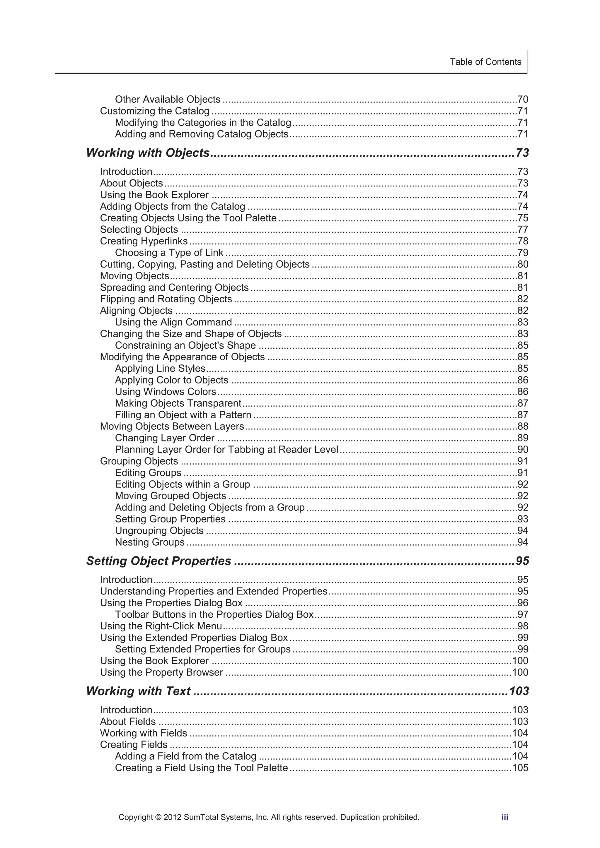 Table of Contents 
Other Available Objects ..........................................................................................................70 
Customizing the Catalog ..............................................................................................................71 
Modifying the Categories in the Catalog .................................................................................71 
Adding and Removing Catalog Objects ..................................................................................71 
Working with Objects .......................................................................................... 73 
Introduction ...................................................................................................................................73 
About Objects ...............................................................................................................................73 
Using the Book Explorer ..............................................................................................................74 
Adding Objects from the Catalog .................................................................................................74 
Creating Objects Using the Tool Palette ......................................................................................75 
Selecting Objects .........................................................................................................................77 
Creating Hyperlinks ......................................................................................................................78 
Choosing a Type of Link .........................................................................................................79 
Cutting, Copying, Pasting and Deleting Objects ..........................................................................80 
Moving Objects .............................................................................................................................81 
Spreading and Centering Objects ................................................................................................81 
Flipping and Rotating Objects ......................................................................................................82 
Aligning Objects ...........................................................................................................................82 
Using the Align Command ......................................................................................................83 
Changing the Size and Shape of Objects ....................................................................................83 
Constraining an Object's Shape .............................................................................................85 
Modifying the Appearance of Objects ..........................................................................................85 
Applying Line Styles................................................................................................................85 
Applying Color to Objects .......................................................................................................86 
Using Windows Colors ............................................................................................................86 
Making Objects Transparent ...................................................................................................87 
Filling an Object with a Pattern ...............................................................................................87 
Moving Objects Between Layers ..................................................................................................88 
Changing Layer Order ............................................................................................................89 
Planning Layer Order for Tabbing at Reader Level ................................................................90 
Grouping Objects .........................................................................................................................91 
Editing Groups ........................................................................................................................91 
Editing Objects within a Group ...............................................................................................92 
Moving Grouped Objects ........................................................................................................92 
Adding and Deleting Objects from a Group ............................................................................92 
Setting Group Properties ........................................................................................................93 
Ungrouping Objects ................................................................................................................94 
Nesting Groups .......................................................................................................................94 
Setting Object Properties ................................................................................... 95 
Introduction ...................................................................................................................................95 
Understanding Properties and Extended Properties ....................................................................95 
Using the Properties Dialog Box ..................................................................................................96 
Toolbar Buttons in the Properties Dialog Box .........................................................................97 
Using the Right-Click Menu ..........................................................................................................98 
Using the Extended Properties Dialog Box ..................................................................................99 
Setting Extended Properties for Groups .................................................................................99 
Using the Book Explorer ............................................................................................................100 
Using the Property Browser .......................................................................................................100 
Working with Text ............................................................................................. 103 
Introduction .................................................................................................................................103 
About Fields ...............................................................................................................................103 
Working with Fields ....................................................................................................................104 
Creating Fields ...........................................................................................................................104 
Adding a Field from the Catalog ...........................................................................................104 
Creating a Field Using the Tool Palette ................................................................................105 
Copyright © 2012 SumTotal Systems, Inc. All rights reserved. Duplication prohibited. iii 
 