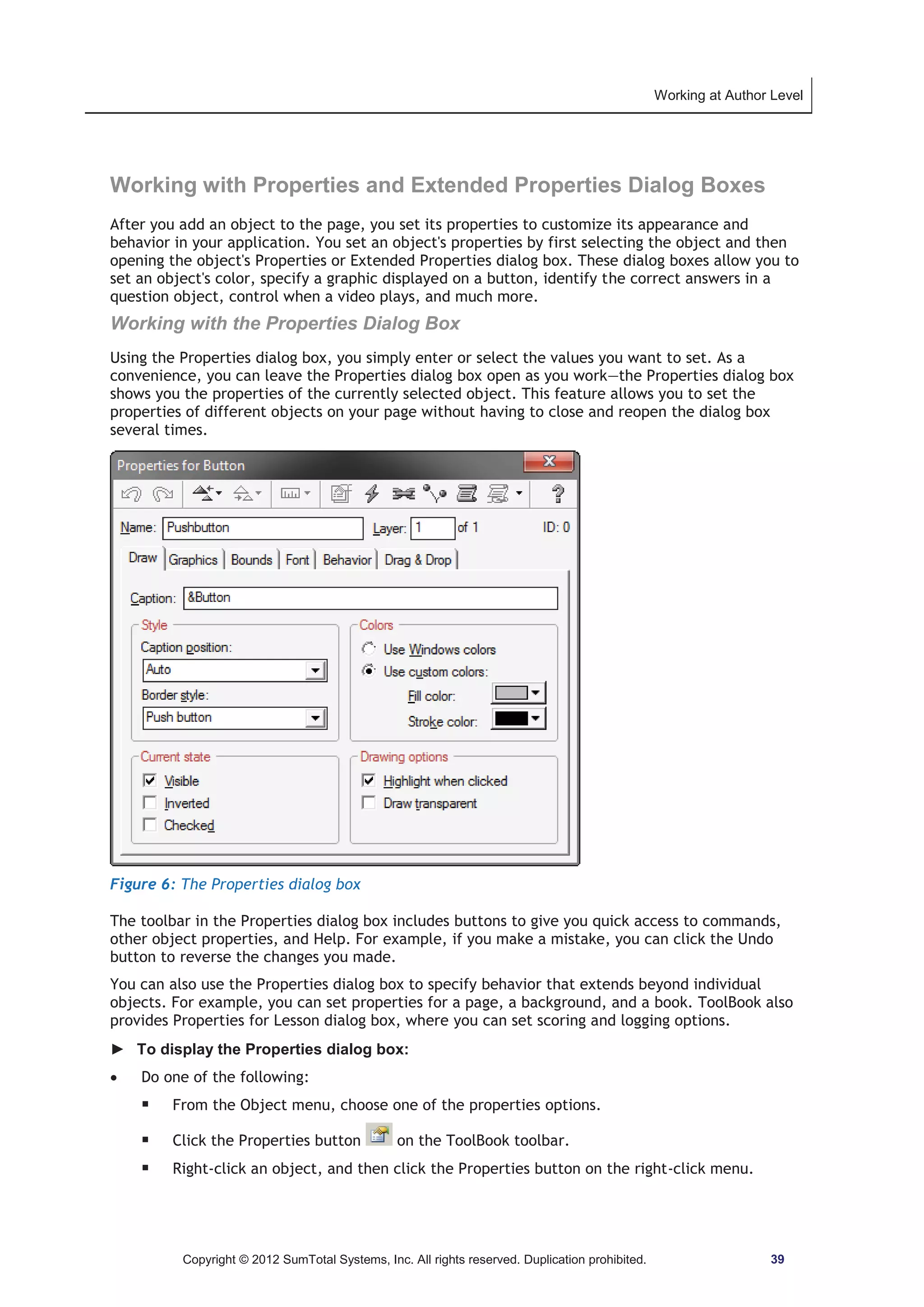 Working at Author Level 
Working with Properties and Extended Properties Dialog Boxes 
After you add an object to the page, you set its properties to customize its appearance and 
behavior in your application. You set an object's properties by first selecting the object and then 
opening the object's Properties or Extended Properties dialog box. These dialog boxes allow you to 
set an object's color, specify a graphic displayed on a button, identify the correct answers in a 
question object, control when a video plays, and much more. 
Working with the Properties Dialog Box 
Using the Properties dialog box, you simply enter or select the values you want to set. As a 
convenience, you can leave the Properties dialog box open as you work—the Properties dialog box 
shows you the properties of the currently selected object. This feature allows you to set the 
properties of different objects on your page without having to close and reopen the dialog box 
several times. 
Figure 6: The Properties dialog box 
The toolbar in the Properties dialog box includes buttons to give you quick access to commands, 
other object properties, and Help. For example, if you make a mistake, you can click the Undo 
button to reverse the changes you made. 
You can also use the Properties dialog box to specify behavior that extends beyond individual 
objects. For example, you can set properties for a page, a background, and a book. ToolBook also 
provides Properties for Lesson dialog box, where you can set scoring and logging options. 
► To display the Properties dialog box: 
x Do one of the following: 
ƒ From the Object menu, choose one of the properties options. 
ƒ Click the Properties button on the ToolBook toolbar. 
ƒ Right-click an object, and then click the Properties button on the right-click menu. 
Copyright © 2012 SumTotal Systems, Inc. All rights reserved. Duplication prohibited. 39 
 