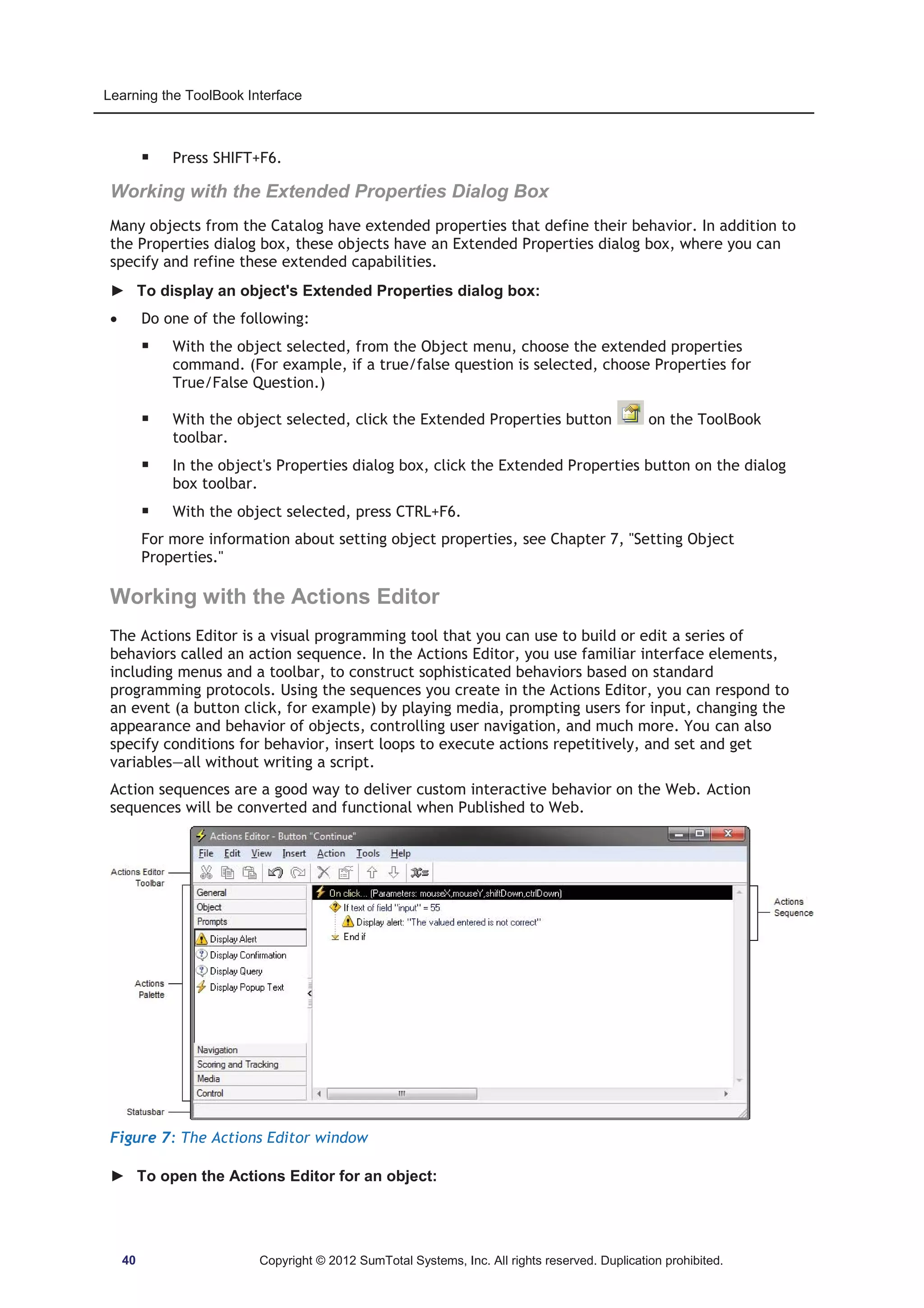 Learning the ToolBook Interface 
ƒ Press SHIFT+F6. 
Working with the Extended Properties Dialog Box 
Many objects from the Catalog have extended properties that define their behavior. In addition to 
the Properties dialog box, these objects have an Extended Properties dialog box, where you can 
specify and refine these extended capabilities. 
► To display an object's Extended Properties dialog box: 
x Do one of the following: 
ƒ With the object selected, from the Object menu, choose the extended properties 
command. (For example, if a true/false question is selected, choose Properties for 
True/False Question.) 
ƒ With the object selected, click the Extended Properties button on the ToolBook 
toolbar. 
ƒ In the object's Properties dialog box, click the Extended Properties button on the dialog 
box toolbar. 
ƒ With the object selected, press CTRL+F6. 
For more information about setting object properties, see Chapter 7, Setting Object 
Properties. 
Working with the Actions Editor 
The Actions Editor is a visual programming tool that you can use to build or edit a series of 
behaviors called an action sequence. In the Actions Editor, you use familiar interface elements, 
including menus and a toolbar, to construct sophisticated behaviors based on standard 
programming protocols. Using the sequences you create in the Actions Editor, you can respond to 
an event (a button click, for example) by playing media, prompting users for input, changing the 
appearance and behavior of objects, controlling user navigation, and much more. You can also 
specify conditions for behavior, insert loops to execute actions repetitively, and set and get 
variables—all without writing a script. 
Action sequences are a good way to deliver custom interactive behavior on the Web. Action 
sequences will be converted and functional when Published to Web. 
Figure 7: The Actions Editor window 
► To open the Actions Editor for an object: 
40 Copyright © 2012 SumTotal Systems, Inc. All rights reserved. Duplication prohibited. 
 