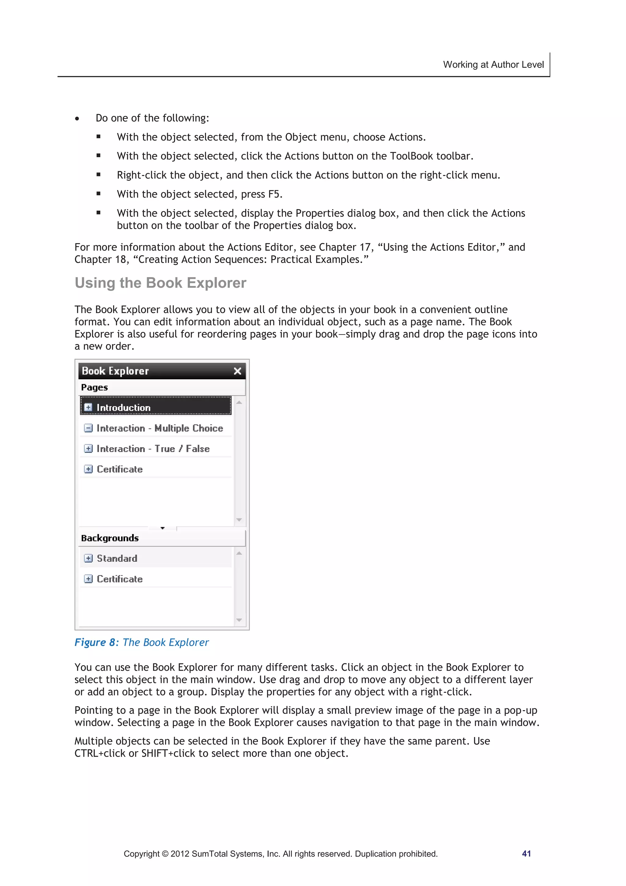 Working at Author Level 
x Do one of the following: 
ƒ With the object selected, from the Object menu, choose Actions. 
ƒ With the object selected, click the Actions button on the ToolBook toolbar. 
ƒ Right-click the object, and then click the Actions button on the right-click menu. 
ƒ With the object selected, press F5. 
ƒ With the object selected, display the Properties dialog box, and then click the Actions 
button on the toolbar of the Properties dialog box. 
For more information about the Actions Editor, see Chapter 17, “Using the Actions Editor,” and 
Chapter 18, “Creating Action Sequences: Practical Examples.” 
Using the Book Explorer 
The Book Explorer allows you to view all of the objects in your book in a convenient outline 
format. You can edit information about an individual object, such as a page name. The Book 
Explorer is also useful for reordering pages in your book—simply drag and drop the page icons into 
a new order. 
Figure 8: The Book Explorer 
You can use the Book Explorer for many different tasks. Click an object in the Book Explorer to 
select this object in the main window. Use drag and drop to move any object to a different layer 
or add an object to a group. Display the properties for any object with a right-click. 
Pointing to a page in the Book Explorer will display a small preview image of the page in a pop-up 
window. Selecting a page in the Book Explorer causes navigation to that page in the main window. 
Multiple objects can be selected in the Book Explorer if they have the same parent. Use 
CTRL+click or SHIFT+click to select more than one object. 
Copyright © 2012 SumTotal Systems, Inc. All rights reserved. Duplication prohibited. 41 
 