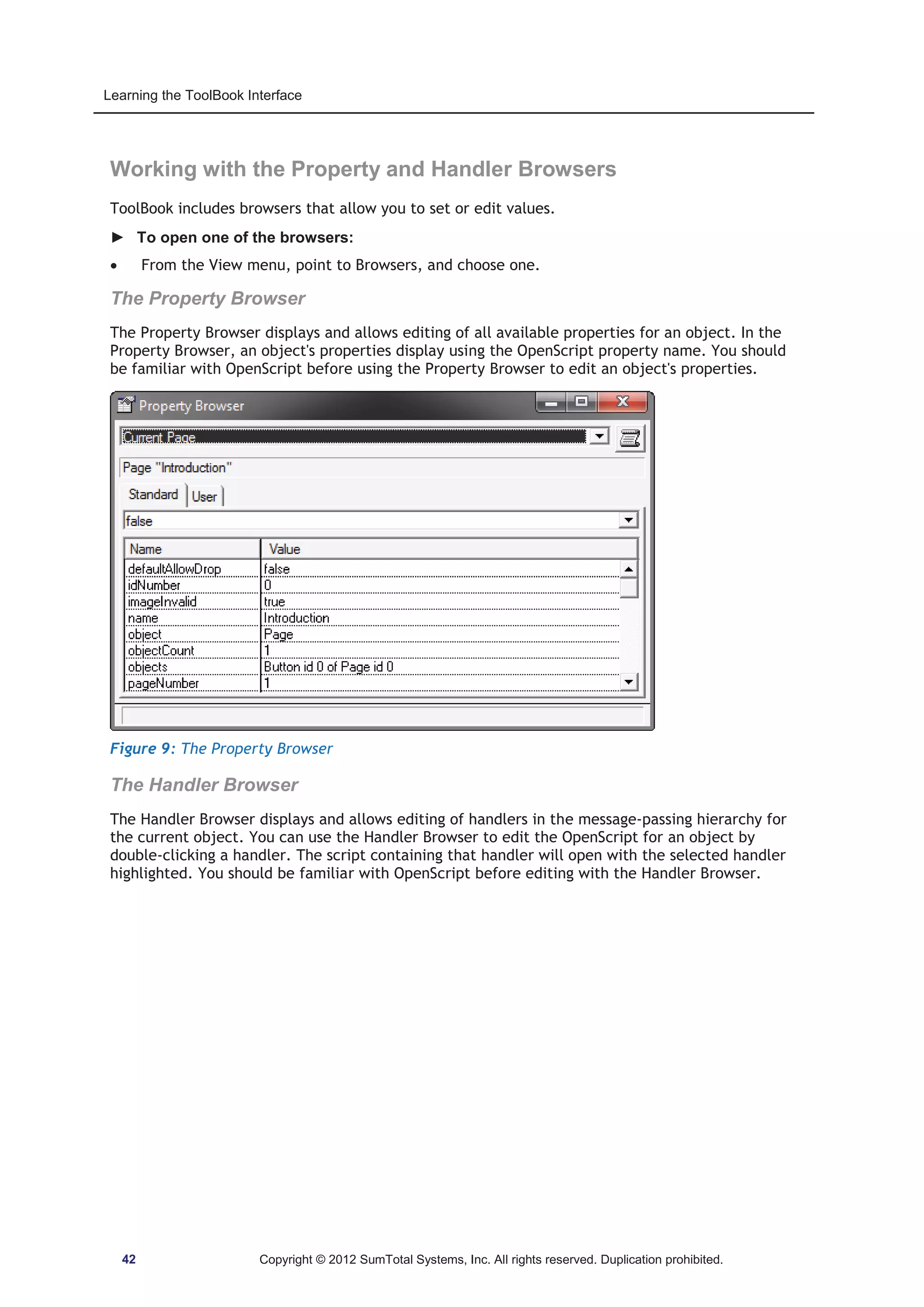 Learning the ToolBook Interface 
Working with the Property and Handler Browsers 
ToolBook includes browsers that allow you to set or edit values. 
► To open one of the browsers: 
x From the View menu, point to Browsers, and choose one. 
The Property Browser 
The Property Browser displays and allows editing of all available properties for an object. In the 
Property Browser, an object's properties display using the OpenScript property name. You should 
be familiar with OpenScript before using the Property Browser to edit an object's properties. 
Figure 9: The Property Browser 
The Handler Browser 
The Handler Browser displays and allows editing of handlers in the message-passing hierarchy for 
the current object. You can use the Handler Browser to edit the OpenScript for an object by 
double-clicking a handler. The script containing that handler will open with the selected handler 
highlighted. You should be familiar with OpenScript before editing with the Handler Browser. 
42 Copyright © 2012 SumTotal Systems, Inc. All rights reserved. Duplication prohibited. 
 