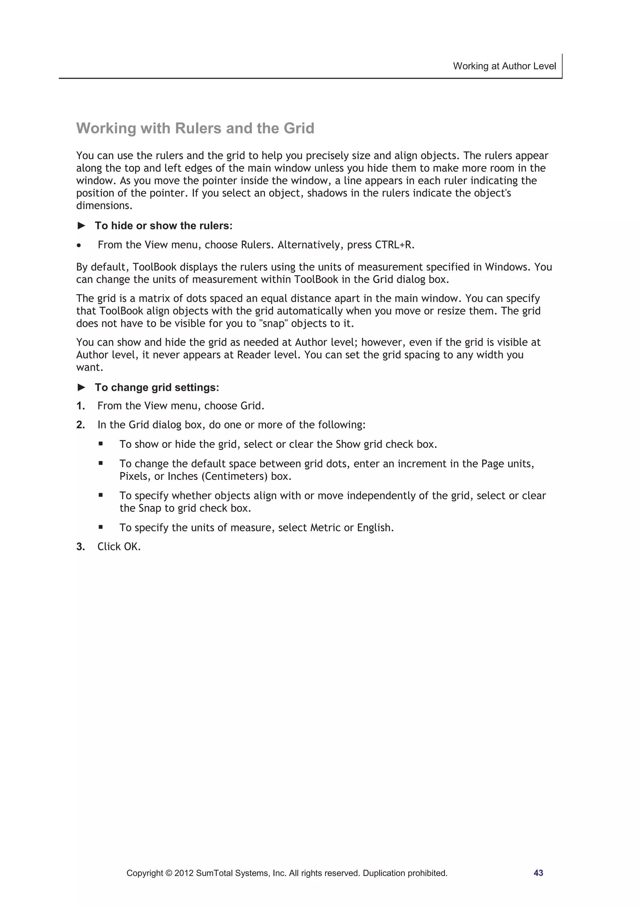 Working at Author Level 
Working with Rulers and the Grid 
You can use the rulers and the grid to help you precisely size and align objects. The rulers appear 
along the top and left edges of the main window unless you hide them to make more room in the 
window. As you move the pointer inside the window, a line appears in each ruler indicating the 
position of the pointer. If you select an object, shadows in the rulers indicate the object's 
dimensions. 
► To hide or show the rulers: 
x From the View menu, choose Rulers. Alternatively, press CTRL+R. 
By default, ToolBook displays the rulers using the units of measurement specified in Windows. You 
can change the units of measurement within ToolBook in the Grid dialog box. 
The grid is a matrix of dots spaced an equal distance apart in the main window. You can specify 
that ToolBook align objects with the grid automatically when you move or resize them. The grid 
does not have to be visible for you to snap objects to it. 
You can show and hide the grid as needed at Author level; however, even if the grid is visible at 
Author level, it never appears at Reader level. You can set the grid spacing to any width you 
want. 
► To change grid settings: 
1. From the View menu, choose Grid. 
2. In the Grid dialog box, do one or more of the following: 
ƒ To show or hide the grid, select or clear the Show grid check box. 
ƒ To change the default space between grid dots, enter an increment in the Page units, 
Pixels, or Inches (Centimeters) box. 
ƒ To specify whether objects align with or move independently of the grid, select or clear 
the Snap to grid check box. 
ƒ To specify the units of measure, select Metric or English. 
3. Click OK. 
Copyright © 2012 SumTotal Systems, Inc. All rights reserved. Duplication prohibited. 43 
 