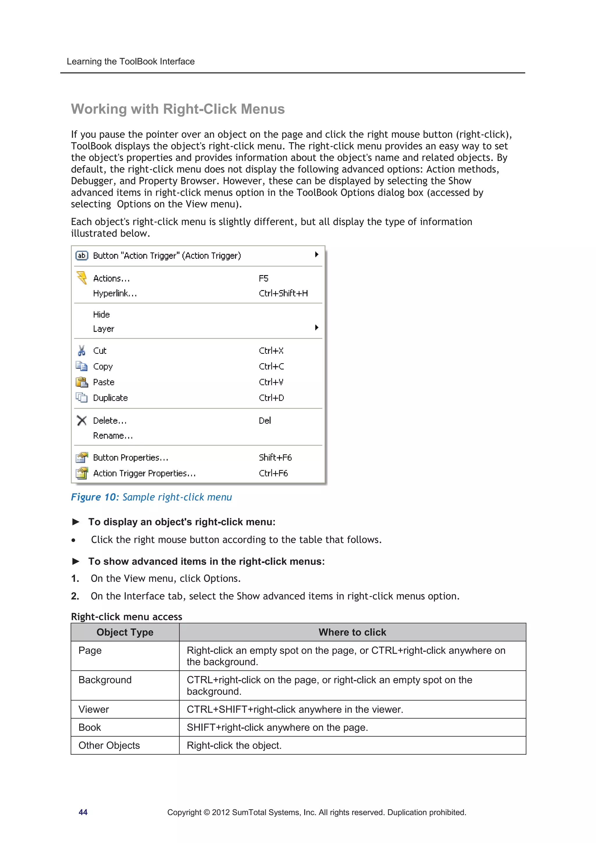 Learning the ToolBook Interface 
Working with Right-Click Menus 
If you pause the pointer over an object on the page and click the right mouse button (right-click), 
ToolBook displays the object's right-click menu. The right-click menu provides an easy way to set 
the object's properties and provides information about the object's name and related objects. By 
default, the right-click menu does not display the following advanced options: Action methods, 
Debugger, and Property Browser. However, these can be displayed by selecting the Show 
advanced items in right-click menus option in the ToolBook Options dialog box (accessed by 
selecting Options on the View menu). 
Each object's right-click menu is slightly different, but all display the type of information 
illustrated below. 
Figure 10: Sample right-click menu 
► To display an object's right-click menu: 
x Click the right mouse button according to the table that follows. 
► To show advanced items in the right-click menus: 
1. On the View menu, click Options. 
2. On the Interface tab, select the Show advanced items in right-click menus option. 
Right-click menu access 
Object Type Where to click 
Page Right-click an empty spot on the page, or CTRL+right-click anywhere on 
the background. 
Background CTRL+right-click on the page, or right-click an empty spot on the 
background. 
Viewer CTRL+SHIFT+right-click anywhere in the viewer. 
Book SHIFT+right-click anywhere on the page. 
Other Objects Right-click the object. 
44 Copyright © 2012 SumTotal Systems, Inc. All rights reserved. Duplication prohibited. 
 