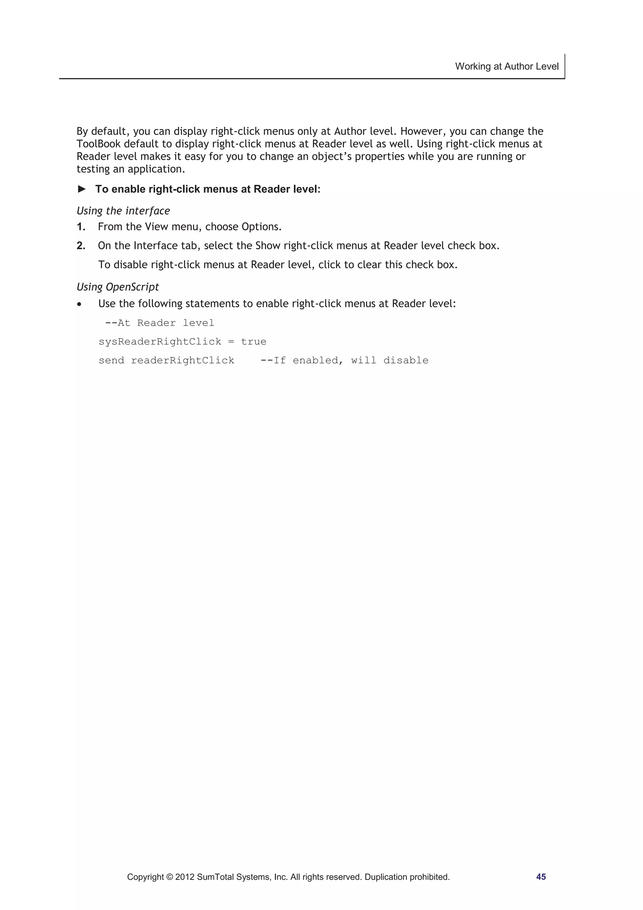 Working at Author Level 
By default, you can display right-click menus only at Author level. However, you can change the 
ToolBook default to display right-click menus at Reader level as well. Using right-click menus at 
Reader level makes it easy for you to change an object’s properties while you are running or 
testing an application. 
► To enable right-click menus at Reader level: 
Using the interface 
1. From the View menu, choose Options. 
2. On the Interface tab, select the Show right-click menus at Reader level check box. 
To disable right-click menus at Reader level, click to clear this check box. 
Using OpenScript 
x Use the following statements to enable right-click menus at Reader level: 
--At Reader level 
sysReaderRightClick = true 
send readerRightClick --If enabled, will disable 
Copyright © 2012 SumTotal Systems, Inc. All rights reserved. Duplication prohibited. 45 
 