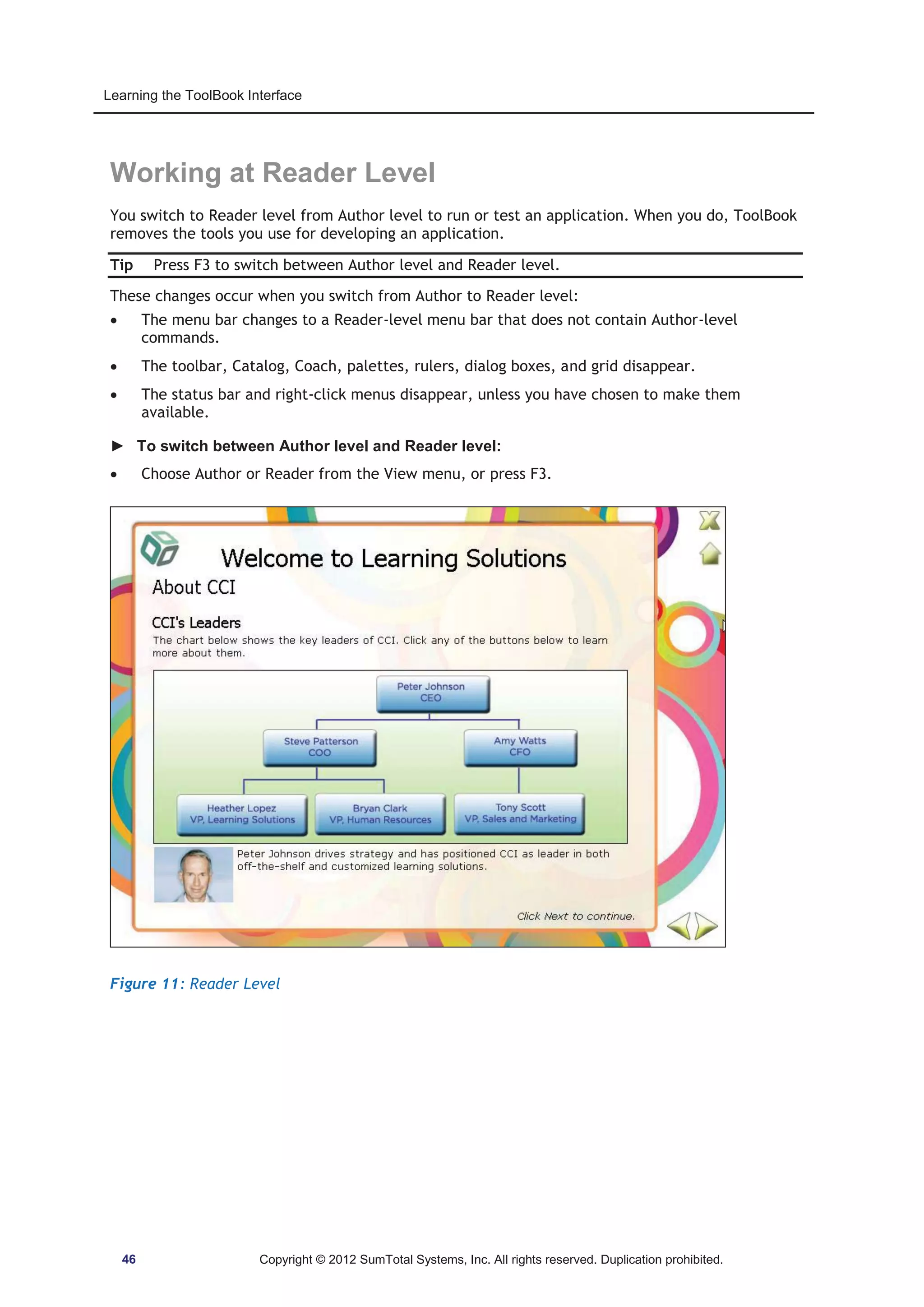 Learning the ToolBook Interface 
Working at Reader Level 
You switch to Reader level from Author level to run or test an application. When you do, ToolBook 
removes the tools you use for developing an application. 
Tip Press F3 to switch between Author level and Reader level. 
These changes occur when you switch from Author to Reader level: 
x The menu bar changes to a Reader-level menu bar that does not contain Author-level 
commands. 
x The toolbar, Catalog, Coach, palettes, rulers, dialog boxes, and grid disappear. 
x The status bar and right-click menus disappear, unless you have chosen to make them 
available. 
► To switch between Author level and Reader level: 
x Choose Author or Reader from the View menu, or press F3. 
Figure 11: Reader Level 
46 Copyright © 2012 SumTotal Systems, Inc. All rights reserved. Duplication prohibited. 
 
