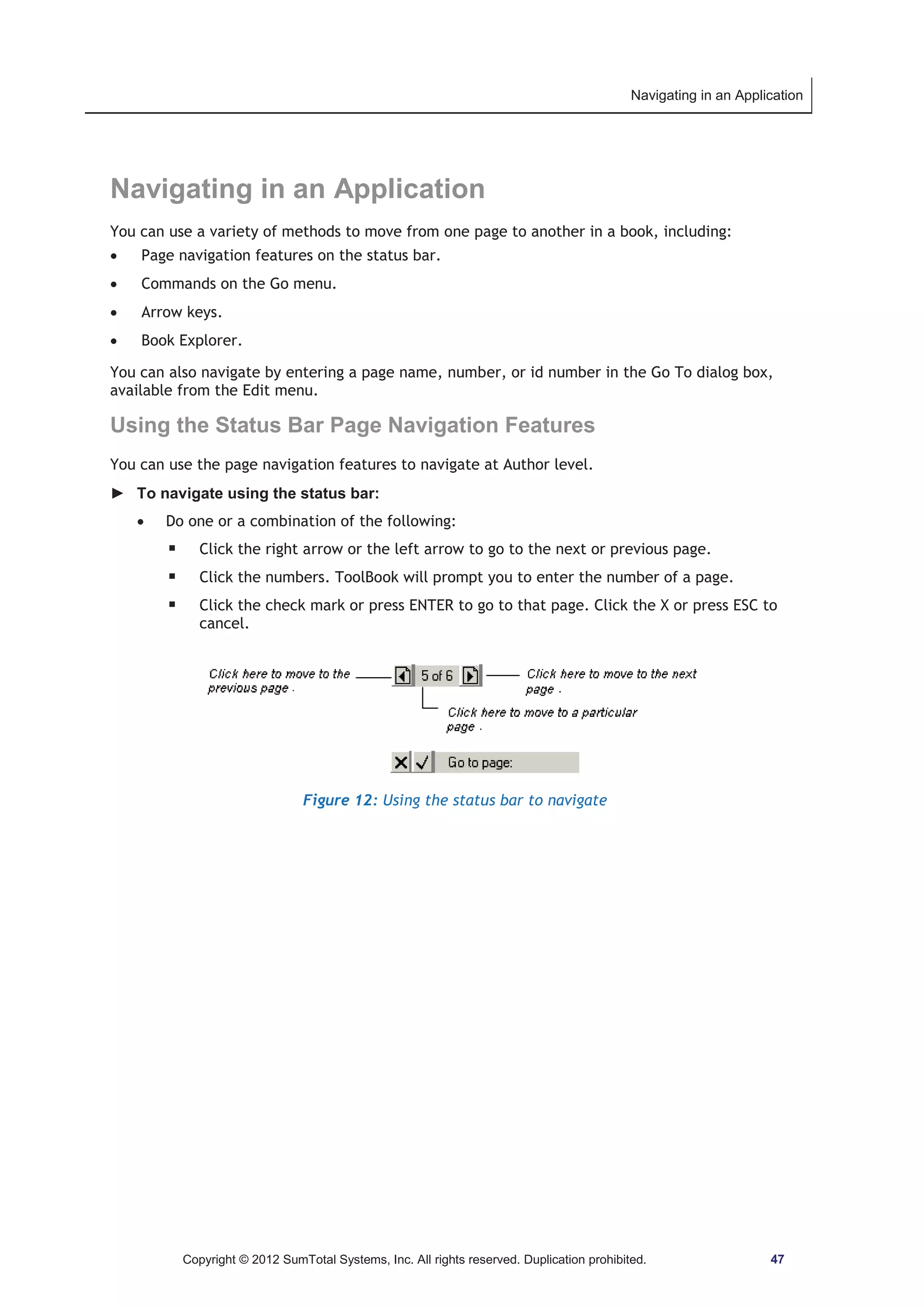 Navigating in an Application 
Navigating in an Application 
You can use a variety of methods to move from one page to another in a book, including: 
x Page navigation features on the status bar. 
x Commands on the Go menu. 
x Arrow keys. 
x Book Explorer. 
You can also navigate by entering a page name, number, or id number in the Go To dialog box, 
available from the Edit menu. 
Using the Status Bar Page Navigation Features 
You can use the page navigation features to navigate at Author level. 
► To navigate using the status bar: 
x Do one or a combination of the following: 
ƒ Click the right arrow or the left arrow to go to the next or previous page. 
ƒ Click the numbers. ToolBook will prompt you to enter the number of a page. 
ƒ Click the check mark or press ENTER to go to that page. Click the X or press ESC to 
cancel. 
Figure 12: Using the status bar to navigate 
Copyright © 2012 SumTotal Systems, Inc. All rights reserved. Duplication prohibited. 47 
 