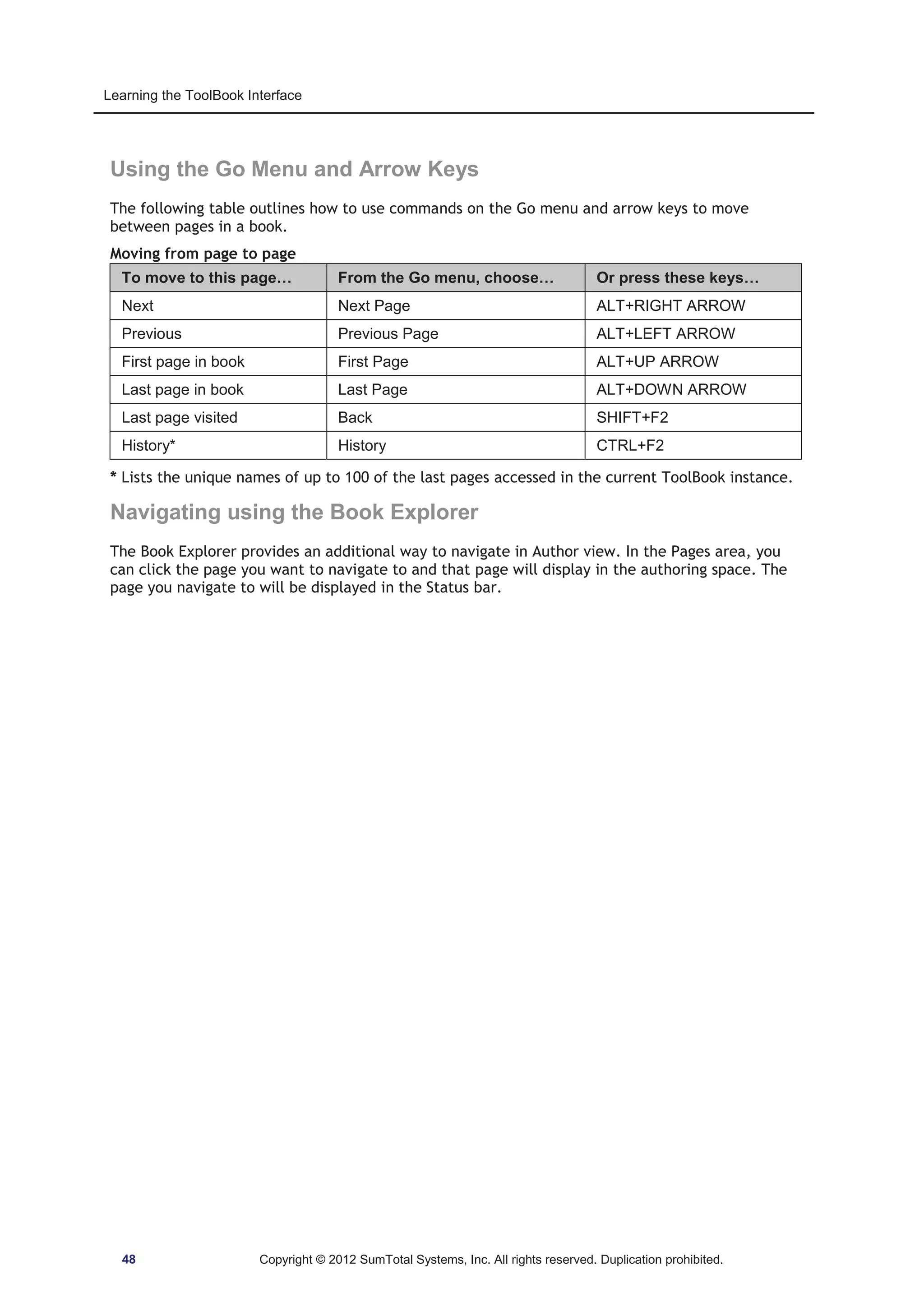 Learning the ToolBook Interface 
Using the Go Menu and Arrow Keys 
The following table outlines how to use commands on the Go menu and arrow keys to move 
between pages in a book. 
Moving from page to page 
To move to this page… From the Go menu, choose… Or press these keys… 
Next Next Page ALT+RIGHT ARROW 
Previous Previous Page ALT+LEFT ARROW 
First page in book First Page ALT+UP ARROW 
Last page in book Last Page ALT+DOWN ARROW 
Last page visited Back SHIFT+F2 
History* History CTRL+F2 
* Lists the unique names of up to 100 of the last pages accessed in the current ToolBook instance. 
Navigating using the Book Explorer 
The Book Explorer provides an additional way to navigate in Author view. In the Pages area, you 
can click the page you want to navigate to and that page will display in the authoring space. The 
page you navigate to will be displayed in the Status bar. 
48 Copyright © 2012 SumTotal Systems, Inc. All rights reserved. Duplication prohibited. 
 