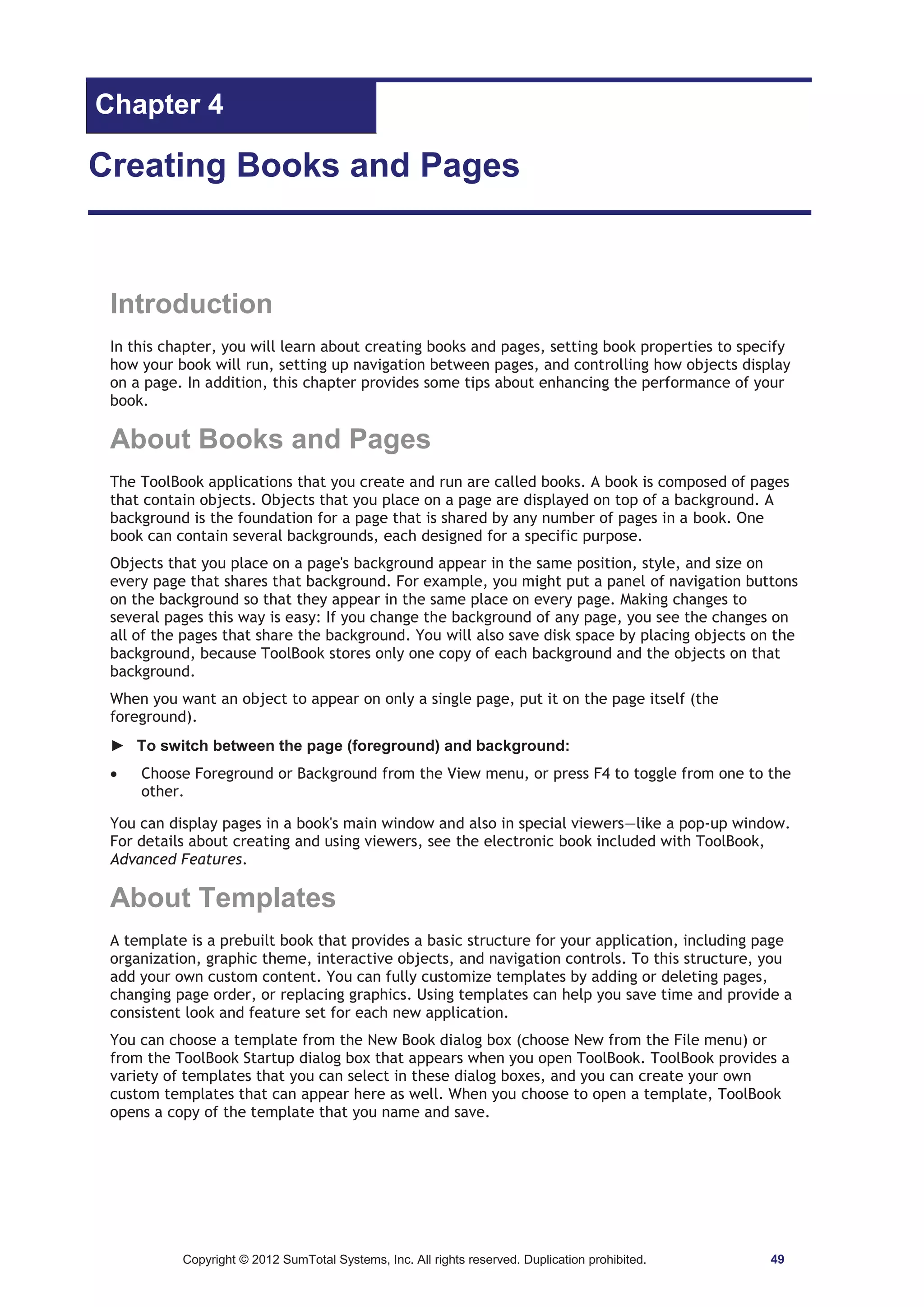 Chapter 4 
Creating Books and Pages 
Introduction 
In this chapter, you will learn about creating books and pages, setting book properties to specify 
how your book will run, setting up navigation between pages, and controlling how objects display 
on a page. In addition, this chapter provides some tips about enhancing the performance of your 
book. 
About Books and Pages 
The ToolBook applications that you create and run are called books. A book is composed of pages 
that contain objects. Objects that you place on a page are displayed on top of a background. A 
background is the foundation for a page that is shared by any number of pages in a book. One 
book can contain several backgrounds, each designed for a specific purpose. 
Objects that you place on a page's background appear in the same position, style, and size on 
every page that shares that background. For example, you might put a panel of navigation buttons 
on the background so that they appear in the same place on every page. Making changes to 
several pages this way is easy: If you change the background of any page, you see the changes on 
all of the pages that share the background. You will also save disk space by placing objects on the 
background, because ToolBook stores only one copy of each background and the objects on that 
background. 
When you want an object to appear on only a single page, put it on the page itself (the 
foreground). 
► To switch between the page (foreground) and background: 
x Choose Foreground or Background from the View menu, or press F4 to toggle from one to the 
other. 
You can display pages in a book's main window and also in special viewers—like a pop-up window. 
For details about creating and using viewers, see the electronic book included with ToolBook, 
Advanced Features. 
About Templates 
A template is a prebuilt book that provides a basic structure for your application, including page 
organization, graphic theme, interactive objects, and navigation controls. To this structure, you 
add your own custom content. You can fully customize templates by adding or deleting pages, 
changing page order, or replacing graphics. Using templates can help you save time and provide a 
consistent look and feature set for each new application. 
You can choose a template from the New Book dialog box (choose New from the File menu) or 
from the ToolBook Startup dialog box that appears when you open ToolBook. ToolBook provides a 
variety of templates that you can select in these dialog boxes, and you can create your own 
custom templates that can appear here as well. When you choose to open a template, ToolBook 
opens a copy of the template that you name and save. 
Copyright © 2012 SumTotal Systems, Inc. All rights reserved. Duplication prohibited. 49 
 