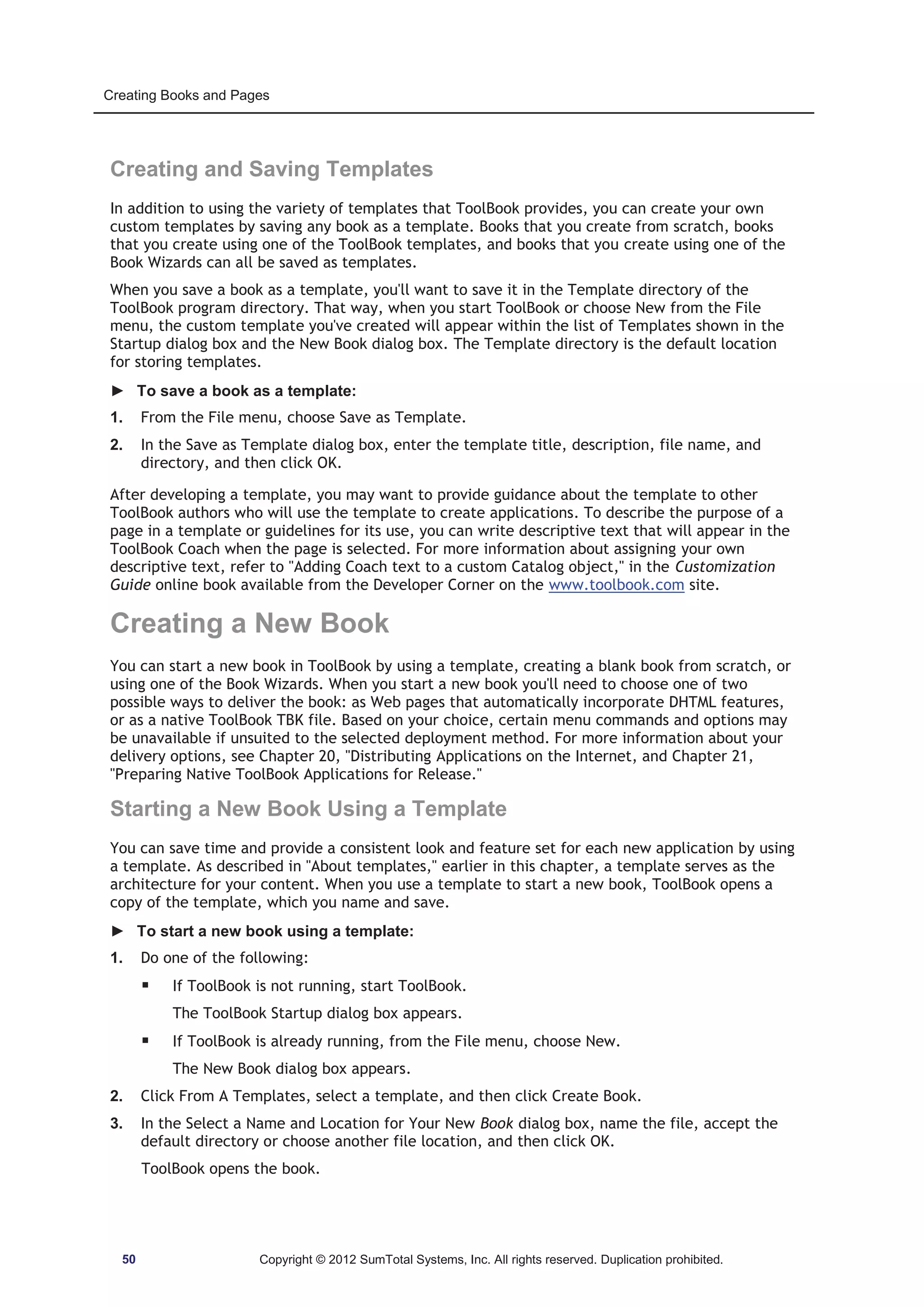 Creating Books and Pages 
Creating and Saving Templates 
In addition to using the variety of templates that ToolBook provides, you can create your own 
custom templates by saving any book as a template. Books that you create from scratch, books 
that you create using one of the ToolBook templates, and books that you create using one of the 
Book Wizards can all be saved as templates. 
When you save a book as a template, you'll want to save it in the Template directory of the 
ToolBook program directory. That way, when you start ToolBook or choose New from the File 
menu, the custom template you've created will appear within the list of Templates shown in the 
Startup dialog box and the New Book dialog box. The Template directory is the default location 
for storing templates. 
► To save a book as a template: 
1. From the File menu, choose Save as Template. 
2. In the Save as Template dialog box, enter the template title, description, file name, and 
directory, and then click OK. 
After developing a template, you may want to provide guidance about the template to other 
ToolBook authors who will use the template to create applications. To describe the purpose of a 
page in a template or guidelines for its use, you can write descriptive text that will appear in the 
ToolBook Coach when the page is selected. For more information about assigning your own 
descriptive text, refer to Adding Coach text to a custom Catalog object, in the Customization 
Guide online book available from the Developer Corner on the www.toolbook.com site. 
Creating a New Book 
You can start a new book in ToolBook by using a template, creating a blank book from scratch, or 
using one of the Book Wizards. When you start a new book you'll need to choose one of two 
possible ways to deliver the book: as Web pages that automatically incorporate DHTML features, 
or as a native ToolBook TBK file. Based on your choice, certain menu commands and options may 
be unavailable if unsuited to the selected deployment method. For more information about your 
delivery options, see Chapter 20, Distributing Applications on the Internet, and Chapter 21, 
Preparing Native ToolBook Applications for Release. 
Starting a New Book Using a Template 
You can save time and provide a consistent look and feature set for each new application by using 
a template. As described in About templates, earlier in this chapter, a template serves as the 
architecture for your content. When you use a template to start a new book, ToolBook opens a 
copy of the template, which you name and save. 
► To start a new book using a template: 
1. Do one of the following: 
ƒ If ToolBook is not running, start ToolBook. 
The ToolBook Startup dialog box appears. 
ƒ If ToolBook is already running, from the File menu, choose New. 
The New Book dialog box appears. 
2. Click From A Templates, select a template, and then click Create Book. 
3. In the Select a Name and Location for Your New Book dialog box, name the file, accept the 
default directory or choose another file location, and then click OK. 
ToolBook opens the book. 
50 Copyright © 2012 SumTotal Systems, Inc. All rights reserved. Duplication prohibited. 
 